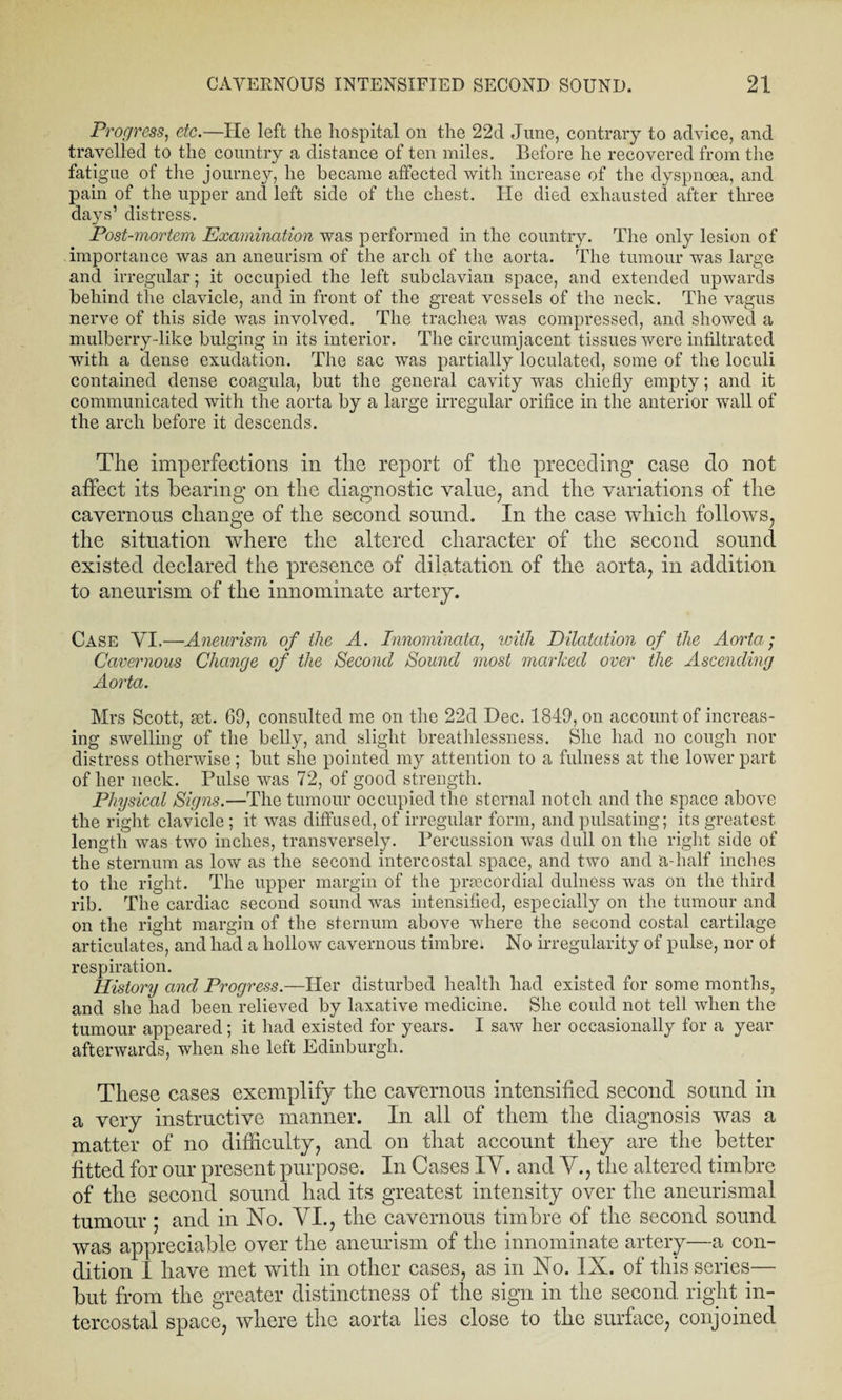 Progress, etc.—He left the hospital on the 22d June, contrary to advice, and travelled to the country a distance of ten miles. Before he recovered from the fatigue of the journey, he became affected with increase of the dyspnoea, and pain of the upper and left side of the chest. lie died exhausted after three days’ distress. Post-mortem Examination was performed in the country. The only lesion of importance was an aneurism of the arch of the aorta. The tumour was large and irregular; it occupied the left subclavian space, and extended upwards behind the clavicle, and in front of the great vessels of the neck. The vagus nerve of this side was involved. The trachea was compressed, and showed a mulberry-like bulging in its interior. The circumjacent tissues were infiltrated with a dense exudation. The sac was partially loculated, some of the loculi contained dense coagula, but the general cavity was chiefly empty; and it communicated with the aorta by a large irregular orifice in the anterior wall of the arch before it descends. The imperfections in the report of the preceding case do not affect its hearing on the diagnostic value, and the variations of the cavernous change of the second sound. In the case which follows, the situation where the altered character of the second sound existed declared the presence of dilatation of the aorta, in addition to aneurism of the innominate artery. Case YI.—Aneurism of the A. Innomincda, with Dilatation of the Aorta; Cavernous Change of the Second Sound most marked over the Ascending Aorta. Mrs Scott, set. 69, consulted me on the 22d Dec. 1849, on account of increas¬ ing swelling of the belly, and slight breathlessness. She had no cough nor distress otherwise; but she pointed my attention to a fulness at the lower part of her neck. Pulse was 72, of good strength. Physical Signs.—The tumour occupied the sternal notch and the space above the right clavicle ; it was diffused, of irregular form, and pulsating; its greatest length was two inches, transversely. Percussion was dull on the right side of the sternum as low as the second intercostal space, and two and a-half inches to the right. The upper margin of the prsecordial dulness was on the third rib. The cardiac second sound was intensified, especially on the tumour and on the right margin of the sternum above where the second costal cartilage articulates, and had a hollow cavernous timbrel No irregularity of pulse, nor of respiration. History and Progress.—Her disturbed health had existed for some months, and she had been relieved by laxative medicine. She could not tell when the tumour appeared; it had existed for years. I saw her occasionally for a year afterwards, when she left Edinburgh. These cases exemplify the cavernous intensified second sound in a very instructive manner. In all of them the diagnosis was a matter of no difficulty, and on that account they are the better fitted for our present purpose. In Cases IV. and V., the altered timbre of the second sound had its greatest intensity over the aneurismal tumour ; and in No. VI., the cavernous timbre of the second sound was appreciable over the aneurism of the innominate artery—a con¬ dition I have met with in other cases, as in No. IX. of this series— but from the greater distinctness of the sign in the second right in¬ tercostal space, where the aorta lies close to the surface, conjoined