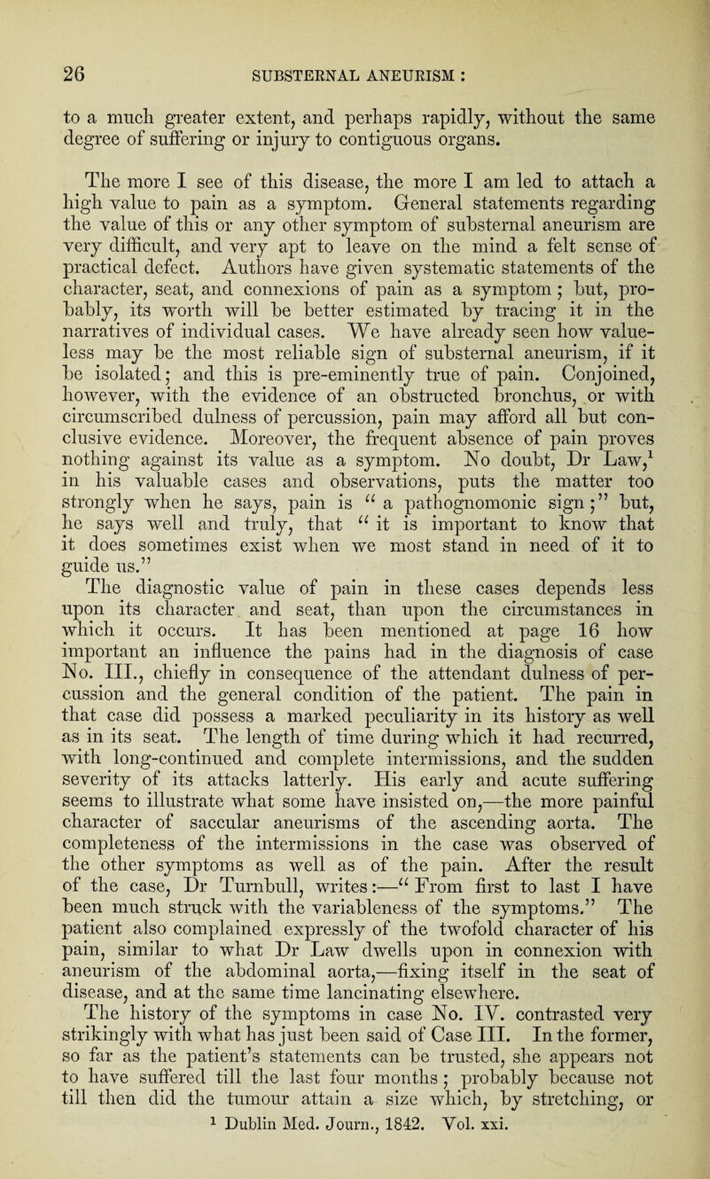 to a much greater extent, and perhaps rapidly, without the same degree of suffering or injury to contiguous organs. The more I see of this disease, the more I am led to attach a high value to pain as a symptom. General statements regarding the value of this or any other symptom of substernal aneurism are very difficult, and very apt to leave on the mind a felt sense of practical defect. Authors have given systematic statements of the character, seat, and connexions of pain as a symptom ; hut, pro¬ bably, its worth will be better estimated by tracing it in the narratives of individual cases. We have already seen how value¬ less may be the most reliable sign of substernal aneurism, if it be isolated; and this is pre-eminently true of pain. Conjoined, however, with the evidence of an obstructed bronchus, or with circumscribed dulness of percussion, pain may afford all but con¬ clusive evidence. Moreover, the frequent absence of pain proves nothing against its value as a symptom. ISTo doubt, Dr Law,1 in his valuable cases and observations, puts the matter too strongly when he says, pain is u a pathognomonic sign;” but, he says well and truly, that u it is important to know that it does sometimes exist when we most stand in need, of it to guide us.” The diagnostic value of pain in these cases depends less upon its character and seat, than upon the circumstances in which it occurs. It has been mentioned at page 16 how important an influence the pains had in the diagnosis of case No. III., chiefly in consequence of the attendant dulness of per¬ cussion and the general condition of the patient. The pain in that case did possess a marked peculiarity in its history as well as in its seat. The length of time during which it had recurred, with long-continued and complete intermissions, and the sudden severity of its attacks latterly. His early and acute suffering seems to illustrate what some have insisted on,—the more painful character of saccular aneurisms of the ascending aorta. The completeness of the intermissions in the case was observed of the other symptoms as well as of the pain. After the result of the case, Dr Turnbull, writes:—u From first to last I have been much struck with the variableness of the symptoms.” The patient also complained expressly of the twofold character of his pain, similar to what Dr Law dwells upon in connexion with aneurism of the abdominal aorta,—fixing itself in the seat of disease, and at the same time lancinating elsewhere. The history of the symptoms in case No. IY. contrasted very strikingly with what has just been said of Case III. In the former, so far as the patient’s statements can be trusted, she appears not to have suffered till the last four months ; probably because not till then did the tumour attain a size which, by stretching, or 1 Dublin Med. Journ., 1842. Yol. xxi.