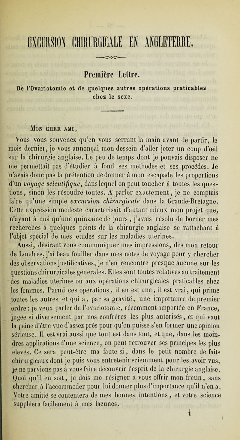 Première Lettre. De rOvariotomie et de quelques autres opérations praticables chez le sexe. Mon cher ami. Vous vous souvenez qu’en vous serrant la main avant de partir, le mois dernier, je vous annonçai mon dessein d’aller jeter un coup d’œil sur la chirurgie anglaise. Le peu de temps dont je pouvais disposer ne me permettait pas d’étudier à fond ses méthodes et ses procédés. Je n’avais donc pas la prétention de donner à mon escapade les proportions d’un voyage scienùfique^ dans lequel on peut toucher à toutes les ques¬ tions, sinon les résoudre toutes. A parler exactement, je ne comptais faire qu’une simple excursion chirurgicale dans la Grande-Bretagne. Cette expression modeste caractérisait d’autant mieux mon projet que, n’ayant à moi qu’une quinzaine de jours, j’avais résolu de borner mes recherches à quelques points de la chirurgie anglaise se rattachant à l’objet spécial de mes études sur les maladies utérines. Aussi, désirant vous communiquer mes impressions, dès mon retour de Londres, j’ai beau fouiller dans mes notes de voyage pour y chercher des observations justificatives, je n’en rencontre presque aucune sur les questions chirurgicales générales. Elles sont toutes relatives au traitement des maladies utérines ou aux opérations chirurgicales praticables chez les femmes. Parmi ces opérations, il en est une, il est vrai, qui prime toutes les autres et qui a, par sa gravité, une importance de premier ordre: je veux parler de l’ovariotomie, récemment importée en France, jugée si diversement par nos confrères les plus autorisés, et qui vaut la peine d’être vue d’assez près pour qu’on puisse s’en former une opinion sérieuse. Il est vrai aussi que tout est dans tout, et que, dans les moin¬ dres applications d’une science, on peut retrouver ses principes les plus élevés. Ce sera peut-être ma faute si, dans le petit nombre de faits chirurgicaux dont je puis vous entretenir sciemment pour les avoir vus, je ne parviens pas à vous faire découvrir l’esprit de la chirurgie anglaise. Quoi qu’il en soit, je dois me résigner à vous offrir mon fretin, sans chercher à l’accommoder pour lui donner plus d’importance qu’ifn’ena. Votre amitié se contentera de mes bonnes intentions, et votre science suppléera facilement à mes lacunes.