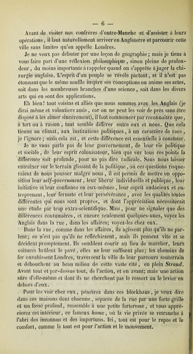 Avant de visiter nos confrères d’outre-Manche et d’assister à leurs opérations, il faut naturellement arriver en Angleterre et parcourir cette ville sans limites qu’on appelle Londres. Je ne veux pas débuter par une leçon de géographie; mais je tiens à vous faire part d’une réflexion philosophique, sinon pleine de profon¬ deur, du moins importante à rappeler quand on s’apprête tà juger la chi¬ rurgie anglaise. L’esprit d’un peuple se révéle partout, et il n’est pas étonnantque le même souffle inspire ses conceptionsou anime ses actes, soit dans les nombreuses branches d’une science, soit dans les divers arts qui en sont des applications. Eh bien! tout voisins et alliés que nous sommes avec les Anglais (je dirai même et volontiers amis, car on ne peut les voir de près sans être disposé à les aimer sincèrement), il faut commencer par reconnaître que, â tort ou à raison, tout semble différer entre eux et nous. Que cela tienne au climat, aux institutions politiques , à un caractère de race , je l’ignore ; mais cela est, et cette différence est essentielle à constater. Je ne vous parle pas de leur gouvernement, de leur vie politique et socicale, de leur esprit colonisateur, bien que sur tous ces points la différence soit profonde, pour ne pas dire radicale. Sans nous laisser entraîner sur le terrain glissant de la politique, où ces questions risque¬ raient de nous pousser malgré nous, il est permis de mettre en oppo¬ sition leur self-governmenl, leur liberté individuelle et publique, leur initiative et leur confiance en eux-mêmes , leur esprit audacieux et en¬ treprenant , leur fermeté et leur persévérance , avec les qualités toutes différentes qui nous sont propres, et dont l’appréciation nécessiterait une étude par trop extra-scientifique. Mais, pour ne signaler que des différences coutumières, et encore seulement quelques-unes, voyez les Anglais dans la rue, dans les affaires; voyez-les chez eux. Dans la rue, comme dans les affaires, ils agissent plus qu’ils ne par¬ lent; ce n’est pas qu’ils ne réfléchissent, mais ils pensent vite et se décident promptement. Ils semblent courir au lieu de marcher, leurs voitures brûlent le pavé, elles ne leur suffisent plus; les chemins de fer envahissent Londres, traversent la ville de leur parcours souterrain et débouchent au beau milieu de cette vaste cité, en plein Slrand. Avant tout et par-dessus tout, de l’action, et en avant; mais une action sûre d’elle-même et dont ils ne cherchent pas le ressort ou le levier en dehors d’eux. Pour les voir chez eux, pénétrez dans ces blockhaus, je veux dire dans ces maisons dont chacune, séparée de la rue par une forte grille et un fossé profond, ressemble à une petite forteresse, et vous appré¬ cierez cet intérieur, ce fameux home, où la vie privée se retranche à l’abri des inconnus et des importuns. Ici, tout est pour le repos et le comfort, comme là tout est pour l’action et le mouvement.