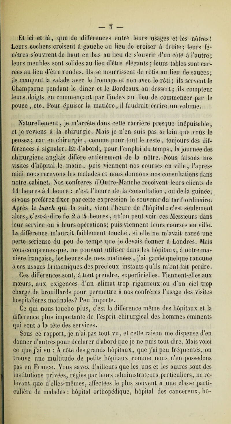 Et ici et là , que de différences entre leurs usages et les nôtres ! Leurs cochers croisent à gauche au lieu de croiser à droite; leurs fe¬ nêtres s’ouvrent de haut en bas au lieu de s’ouvrir d’un côté à l’autre; : leurs meubles sont solides au lieu d’être élégants; leurs tables sontcar- ■ rées au lieu d’être rondes. Ils se nourrissent de rôtis au lieu de sauces; : ils mangent la salade avec le fromage et non avec le rôti; ils servent le Champagne pendant le dîner et le Bordeaux au dessert; ils comptent leurs doigts en commençant par l’index au lieu de commencer par le pouce 5 etc. Pour épuiser la matière, il faudrait écrire un volume. Naturellement, je m’arrête dans cette carrière presque inépuisable, et je reviens à la chirurgie. Mais je n’en suis pas si loin que vous le pensez; car en chirurgie, comme pour tout le reste, toujours des dif¬ férences à signaler. Et d’abord , pour l’emploi du temps, la journée des chirurgiens anglais diffère entièrement de la nôtre. Nous faisons nos [ visites d’hôpital le matin, puis viennent nos courses en ville, l’après- midi nous recevons les malades et nous donnons nos consultations dans notre cabinet. Nos confrères d’Outre-Manche reçoivent leurs clients de M heures à \ heure : c’est l’heure de la consultation, ou de la guinée, si vous préférez fixer par cette expression le souvenir du tarif ordinaire; 1 Après le lunch qui la suit, vient l’heure de l’hôpital : c’est seulement alors j c’est-à-dire de 2 à 4 heures, qu’on peut voir ces Messieurs dans leur service ou à leurs opérations; puis viennent leurs courses en ville. La différence m’aurait faiblement touché, si elle ne m’avait causé une perte sérieuse du peu de temps que je devais donner à Londres. Mais vous comprenez que, ne pouvant utiliser dans les hôpitaux, à notre ma¬ nière française, les heures de mes matinées, j’ai gardé quelque rancune à ces usages britanniques des précieux instants qu’ils m’ont fait perdre. Ces différences sont, à tout prendre, superficielles. Tiennent-elles aux mœurs, aux exigences d’un climat trop rigoureux ou d’un ciel trop i chargé de brouillards pour permettre à nos confrères l’usage des visites hospitalières matinales? Peu importe. Ce qui nous touche plus, c’est la différence même des hôpitaux et la différence plus importante de l’esprit chirurgical des hommes éminents qui sont à la tête des services. Sous ce rapport, je n’ai pas tout vu, et cette raison me dispense d’en donner d’autres pour déclarer d’abord que je ne puis tout dire. Mais voici ce que j’ai vu : A côté des grands hôpitaux, que j’ai peu fréquentés, on 1 trouve une multitude de petits hôpitaux comme nous n’en possédons pas en France. Vous savez d’ailleurs que les uns et les autres sont des I institutions privées., régies par leurs administrateurs particuliers, ne re¬ levant que d’elles-mêmes, affectées le plus souvent à une classe parti¬ culière de malades : hôpital orthopédique, hôpital des cancéreux, hô-