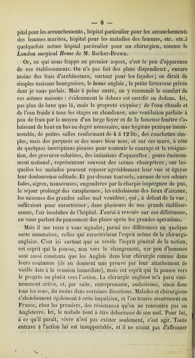 pital pour les accouchements, hôpital particulier pour les accouchements des femmes mariées, hôpital pour les maladies des femmes, etc. etc.j quelquefois même hôpital pailiculier pour un chirurgien, comme le London surgical Home de M. Backer-Brown. Or, ce qui nous frappe au premier aspect, c’est le peu d’apparence de ces établissements. On n’a pas fait des plans dispendieux, encore moins des frais d’architecture, surtout pour les façades ; on dirait de simples maisons bourgeoises, le home anglais , la petite forteresse privée dont je vous parlais. Mais à peine entré, on y reconnaît le comfort de ces mêmes maisons : évidemment le dehors est sacrifié au dedans. Ici, pas plus de luxe que là, mais la propreté exquise; de l’eau chaude et de l’eau froide à tous les étages en abondance, une ventilation parfaite à peu de frais par le moyen d’un large foyer et de la fameuse fenêtre s’a¬ baissant de haut en bas au degré nécessaire, une hygiène pratique incon¬ testable, de petites salles renfermant de 4 à 42 lits, des couchettes sim¬ ples, mais des parquets et des murs bien nets, et sur ces murs, à côté de quelques inscriptions pieuses pour soutenir le courage et la résigna¬ tion, des gravures coloriées, des imitations d’aquarelles , genre éminem¬ ment national, représentant souvent des scènes champêtres, sur les¬ quelles les malades peuvent reposer agréablement leur vue et égayer leur douloureuse solitude. Et par-dessus tout cela, aucune de ces odeurs fades, aigres, nauséeuses, engendrées par la charpie imprégnée de pus, le séjour prolongé des cataplasmes, les exhalaisons des lieux d’aisance, les miasmes des grandes salles mal ventilées, qui, à défaut de la vue , suffiraient pour caractériser, dans plusieurs de nos grands établisse¬ ments, l’air insalubre de l’hôpital. J’aurai à revenir sur ces différences, en vous parlant du pansement des plaies après les grandes opérations. Mais il me reste à vous signaler, parmi ces différences en quelque sorte sommaires, celles qui caractérisent l’esprit même delà chirurgie anglaise. C’est ici surtout que se révèle l’esprit général de la nation, cet esprit qui la pousse, non vers le changement, car peu d’hommes sont aussi constants que les Anglais dans leur chirurgie comme dans leurs coutumes (ds en donnent une preuve par leur attachement de vieille date à la réunion immédiate), mais cet esprit qui la pousse vers le progrès ou plutôt vers faction. La chirurgie anglaise m’a paru émi¬ nemment active, et, par suite, entreprenante, audacieuse, sinon dans tous les sens, du moins dans certaines directions. Malades et chirurgiens s’abandonnent également à celte impulsion, et l’on trouve assurément en France, chez les premiers, des résistances qu’on ne rencontre pas en Angleterre. Ici, le malade tient à être débarrassé de son mal. Pour lui, à ce qu’il paraît, vivre n’est pas exister seulement, c’est agir. Toute entrave à faction lui est insupportable, et il ne craint pas d’affronter