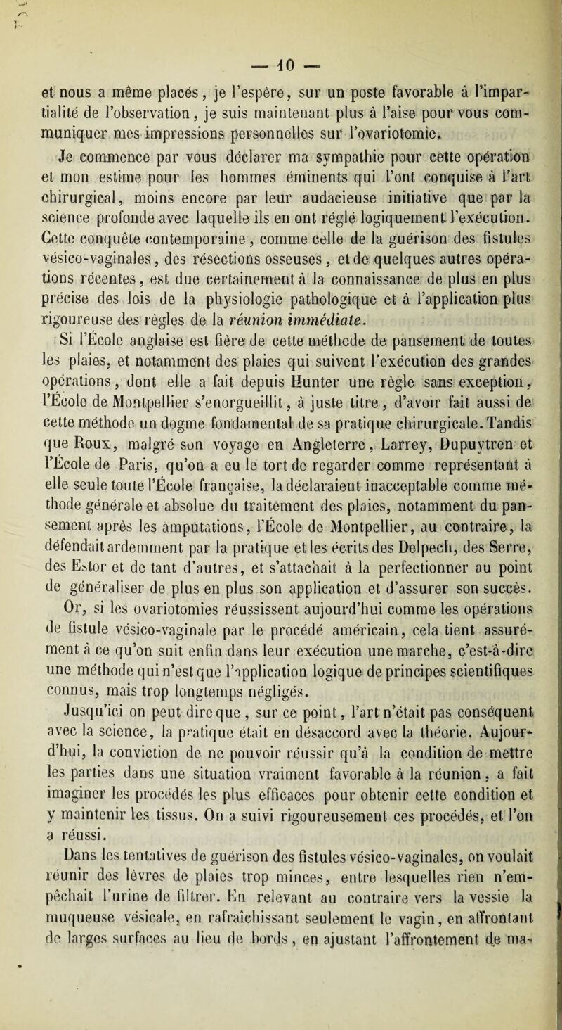 et nous a même placés, je l’espère, sur un poste favorable à Timpar- tialilé de l’observation, je suis maintenant plus à l’aise pour vous com¬ muniquer mes impressions personnelles sur rovariotomie. Je commence par vous déclarer ma sympathie pour cette opération et mon estime pour les hommes éminents qui l’ont conquise à l’art chirurgical, moins encore par leur audacieuse initiative que par la science profonde avec laquelle ils en ont réglé logiquement l’exécution. Cette conquête contemporaine , comme celle de la guérison des fistules vésico-vaginales, des résections osseuses, eide quelques autres opéra¬ tions récentes, est due certainement à la connaissance de plus en plus précise des lois de la physiologie pathologique et à l’application plus rigoureuse des règles de la réunion immédiate. Si l’École anglaise est fièro de cette méthode de pansement de toutes les plaies, et notamment des plaies qui suivent l’exécution des grandes opérations, dont elle a fait depuis Hunter une règle sans exception, l’École de Montpellier s’enorgueillit, à juste titre, d’avoir fait aussi de cette méthode un dogme fondamental de sa pratique chirurgicale. Tandis que Roux, malgré son voyage en Angleterre, Larrey, Dupuytren et l’École de Paris, qu’on a eu le tort de regarder comme représentant à elle seule toute l’École française, la déclaraient inacceptable comme mé¬ thode générale et absolue du traitement des plaies, notamment du pan¬ sement après les amputations, l’École de Montpellier, au contraire, la défendait ardemment par la pratique elles écrits des Delpech, des Serre, des E:5tor et de tant d’autres, et s’attachait à la perfectionner au point de généraliser de plus en plus son application et d’assurer son succès. Or, si les ovariotomies réussissent aujourd’hui comme les opérations de fistule vésico-vaginale par le procédé américain, cela tient assuré¬ ment cà ce qu’on suit enfin dans leur exécution une marche, c’est-à-dire une méthode qui n’est que l’application logique de principes scientifiques connus, mais trop longtemps négligés. Jusqu’ici on peut dire que , sur ce point, l’art n’était pas conséquent avec la science, la pratique était en désaccord avec la théorie. Aujour¬ d’hui, la conviction de ne pouvoir réussir qu’à la condition de mettre les parties dans une situation vraiment favorable à la réunion, a fait imaginer les procédés les plus efficaces pour obtenir cette condition et y maintenir les tissus. On a suivi rigoureusement ces procédés, et l’on a réussi. Dans les tentatives de guérison des fistules vésico-vaginales, on voulait réunir dos lèvres de plaies trop minces, entre lesquelles rien n’em¬ pêchait l’urine de filtrer. En relevant au contraire vers la vessie la muqueuse vésicale, en rafraîchissant seulement le vagin, en alïronlant de larges surfaces au lieu de bords, en ajustant l’affrontement de ma^