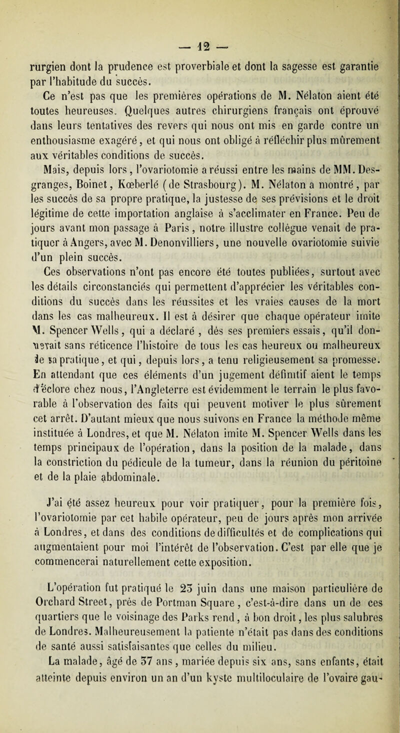 — 42 — rurgien dont la prudence est proverbiale et dont la sagesse est garantie par l’habitude du succès. Ce n’est pas que les premières operations de M. Nélaton aient été toutes heureuses. Quelques autres chirurgiens français ont éprouvé dans leurs tentatives des revers qui nous ont mis en garde contre un enthousiasme exagéré, et qui nous ont obligé à réfléchir plus mûrement aux véritables conditions de succès. Mais, depuis lors, l’ovariotomie a réussi entre les raains de MM. Des¬ granges, Boinet, Kœberlé (de Strasbourg). M. Nélaton a montré, par les succès de sa propre pratique, la justesse de ses prévisions et le droit légitime de cette importation anglaise à s’acclimater en France. Peu de jours avant mon passage à Paris , notre illustre collègue venait de pra¬ tiquer à Angers, avec M. Denonvilliers, une nouvelle ovariotomie suivie d’un plein succès. Ces observations n’ont pas encore été toutes publiées, surtout avec les détails circonstanciés qui permettent d’apprécier les véritables con¬ ditions du succès dans les réussites et les vraies causes de la mort dans les cas malheureux. Il est à désirer que chaque opérateur imite M. Spencer Wells, qui a déclaré , dés ses premiers essais, qu’il don- ^levait sans réticence l’histoire de tous les cas heureux ou malheureux ^e sa pratique, et qui, depuis lors, a tenu religieusement sa promesse. En attendant que ces éléments d’un jugement définitif aient le temps îi'éclore chez nous, l’Angleterre est évidemment le terrain le plus favo¬ rable à l’observation des faits qui peuvent motiver le plus sûrement cet arrêt. D’autant mieux que nous suivons en France la méthode même instituée à Londres, et que M. Nélaton imite M. Spencer Wells dans les temps principaux de l’opération, dans la position de la malade, dans la constriction du pédicule de la tumeur, dans la réunion du péritoine et de la plaie abdominale. J’ai été assez heureux pour voir pratiquer, pour la première fois, l’ovariotoraie par cet habile opérateur, peu de jours après mon arrivée à Londres, et dans des conditions de difficultés et de complications qui augmentaient pour moi l’intérêt de l’observation. C’est par elle que je commencerai naturellement cette exposition. L’opération fut pratiqué le 25 juin dans une maison particulière de Orchard Street, prés de Portman Square, c’est-à-dire dans un de ces quartiers que le voisinage des Parks rend, à bon droit, les plus salubres de Londres. Malheureusement la patiente n’était pas dans des conditions de santé aussi satisfaisantes que celles du milieu. La malade, âgé de 57 ans , mariée depuis six ans, sans enfants, était atteinte depuis environ un an d’un kyste multiloculaire de l’ovaire gau-