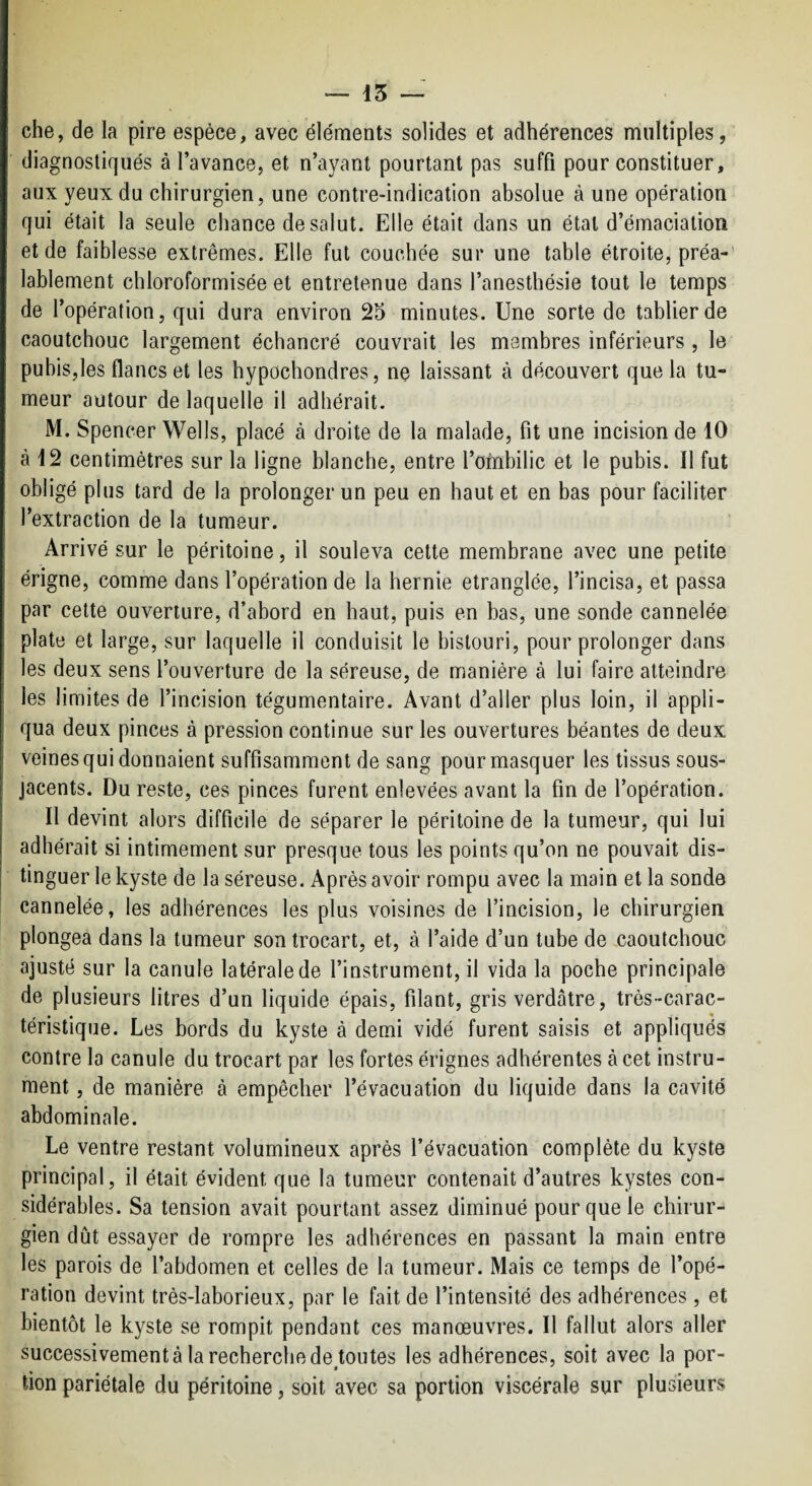 — 15 — che, de la pire espèce, avec éléments solides et adhérences multiples, diagnostiqués à l’avance, et n’ayant pourtant pas suffi pour constituer, aux yeux du chirurgien, une contre-indication absolue à une opération qui était la seule chance de salut. Elle était dans un étal d’émaciation et de faiblesse extrêmes. Elle fut couchée sur une table étroite, préa-’ lablement chloroformisée et entretenue dans l’anesthésie tout le temps de l’opération, qui dura environ 25 minutes. Une sorte de tablier de caoutchouc largement échancré couvrait les membres inférieurs , le pubis,les flancs et les hypochondres, ne laissant à découvert que la tu¬ meur autour de laquelle il adhérait. M. Spencer Wells, placé à droite de la malade, fit une incision de 10 à 12 centimètres sur la ligne blanche, entre l’ombilic et le pubis. Il fut obligé plus tard de la prolonger un peu en haut et en bas pour faciliter l’extraction de la tumeur. Arrivé sur le péritoine, il souleva cette membrane avec une petite érigne, comme dans l’opération de la hernie étranglée, l’incisa, et passa par celte ouverture, d’abord en haut, puis en bas, une sonde cannelée plate et large, sur laquelle il conduisit le bistouri, pour prolonger dans les deux sens l’ouverture de la séreuse, de manière à lui faire atteindre les limites de l’incision tégumentaire. Avant d’aller plus loin, il appli¬ qua deux pinces à pression continue sur les ouvertures béantes de deux veines qui donnaient suffisamment de sang pour masquer les tissus sous- jacents. Du reste, ces pinces furent enlevées avant la fin de l’opération. Il devint alors difficile de séparer le péritoine de la tumeur, qui lui adhérait si intimement sur presque tous les points qu’on ne pouvait dis¬ tinguer le kyste de la séreuse. Après avoir rompu avec la main et la sonde cannelée, les adhérences les plus voisines de l’incision, le chirurgien plongea dans la tumeur son trocart, et, à l’aide d’un tube de caoutchouc ajusté sur la canule latérale de l’instrument, il vida la poche principale de plusieurs litres d’un liquide épais, filant, gris verdâtre, très-carac¬ téristique. Les bords du kyste à demi vidé furent saisis et appliqués contre la canule du trocart par les fortes érignes adhérentes à cet instru¬ ment , de manière à empêcher l’évacuation du liquide dans la cavité abdominale. Le ventre restant volumineux après l’évacuation complète du kyste principal, il était évident que la tumeur contenait d’autres kystes con¬ sidérables. Sa tension avait pourtant assez diminué pour que le chirur¬ gien dût essayer de rompre les adhérences en passant la main entre les parois de l’abdomen et celles de la tumeur. Mais ce temps de l’opé¬ ration devint très-laborieux, par le fait de l’intensité des adhérences, et bientôt le kyste se rompit pendant ces manœuvres. Il fallut alors aller successivement à la recherche de^toutes les adhérences, soit avec la por¬ tion pariétale du péritoine, soit avec sa portion viscérale sur plusieurs