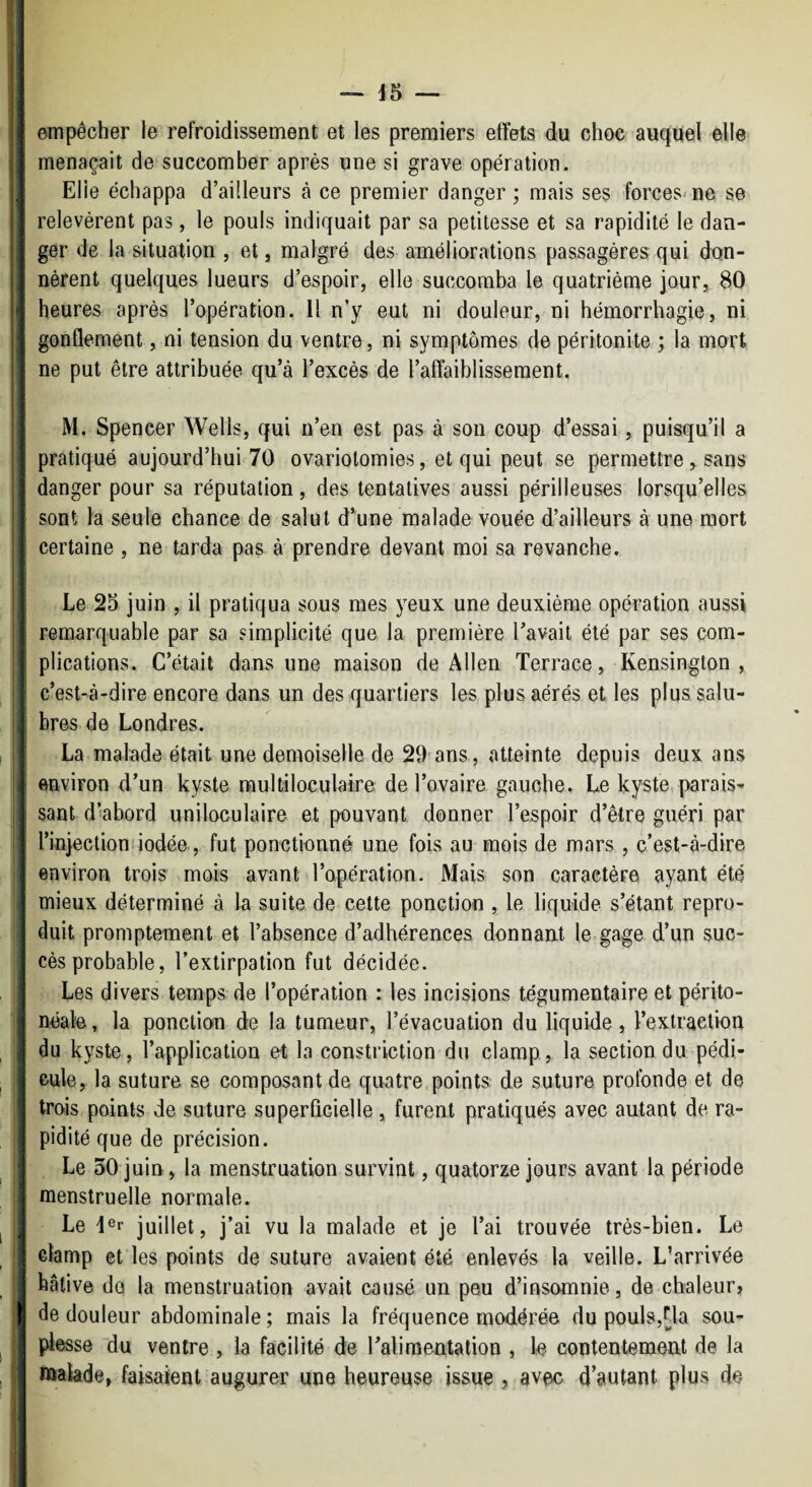 |j empêcher le refroidissement et les premiers effets du choc auquel elle i 11 menaçait de succomber après une si grave opération. I Elle échappa d’ailleurs à ce premier danger ; mais ses forces'ne se I relevèrent pas, le pouls indiquait par sa petitesse et sa rapidité le dan- I ger de la situation , et, malgré des améliorations passagères qui don- nérent quelques lueurs d’espoir, elle succomba le quatrième jour, 80 heures après l’opération. H n’y eut ni douleur, ni hémorrhagie, ni j. gonflement, ni tension du ventre, ni symptômes de péritonite ; la mort ji ne put être attribuée qu’à l’excès de l’affaiblissement. I M. Spencer Wells, qui n’en est pas à son coup d’essai, puisqu’il a ! pratiqué aujourd’hui 70 ovariotomies, et qui peut se permettre, sans : ■ danger pour sa réputation, des tentatives aussi périlleuses lorsqu’elles sont la seule chance de salut d’une malade vouée d’ailleurs à une mort i certaine , ne tarda pas à prendre devant moi sa revanche. U ! If Le 25 juin , il pratiqua sous mes yeux une deuxième opération aussi ; remarquable par sa simplicité que la première l’avait été par ses com¬ plications. C’était dans une maison de Allen Terrace, Kensington , ; c’est-à-dire encore dans un des quartiers les, plus aérés et les plus salu¬ ai; bres de Londres. La malade était une demoiselle de 29'ans, atteinte depuis deux ans I environ d’un kyste multiloculaire de l’ovaire gauche. Le kyste parais- I sant d’abord uniloculaire et pouvant donner l’espoir d’être guéri par I l’injectioni iodée, fut ponctionné une fois au mois de mars , c’est-à-dire environ trois mois avant l’opération. Mais son caractère ayant été i I mieux déterminé à la suite de cette ponction , le liquide s’étant repro¬ duit promptement et l’absence d’adhérences donnant le-gage d’un suc¬ cès probable, l’extirpation fut décidée. Les divers temps de l’opération : les incisions tégumentaire et périto¬ néale, la ponction de la tumeur, l’évacuation du liquide, l’extraction I du kyste, l’application et la constriction du clamp, la section du pédi¬ cule, la suture se composant de quatre,points de suture profonde et de !j trois points de suture superficielle , furent pratiqués avec autant de ra- I pidité que de précision. I Le 30 juin, la menstruation survint, quatorze jours avant la période I menstruelle normale. !| Le 4®r juillet, j’ai vu la malade et je l’ai trouvée très-bien. Le clamp et les points de suture avaient été enlevés la veille. L’arrivée hâtive de la menstruation avait causé un peu d’insomnie, de chaleur, I de douleur abdominale ; mais la fréquence modérée du poul8,fla sou¬ plesse du ventre , la facilité de l’aliraeatalion , le contentement de la inakde, faisaient augurer une heureuse issue , avec d’autant plus de