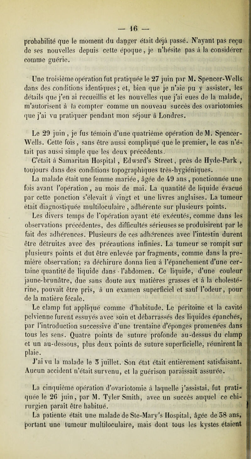 — 16 — probabilité que le moment du danger était déjà passé. N’a)^ant pas reçu de ses nouvelles depuis cette époque, je n’hésite pas à la considérer comme guérie. Une troisième opération fut pratiquée le 27 juin par M. Spencer-Wells dans des conditions identiques; et, bien que je n’aie pu y assister, les détails que j’en ai recueillis et les nouvelles que j’ai eues de la malade, m’autorisent à la compter comme un nouveau succès des ovariotomies que j’ai vu pratiquer pendant mon séjour à Londres. Le 29 juin, je fus témoin d’une quatrième opération deM. Spencer- Wells. Cette fois, sans être aussi compliqué que le premier, le cas n’é¬ tait pas aussi simple que les deux précédents. C’était à Samaritan Hospital, Edward’s Street, près de Hyde-Park , toujours dans des conditions topographiques très-hygiéniques. La malade était une femme mariée, âgée de 49 ans, ponctionnée une fois avant l’opération, au mois de mai. La quantité de liquide évacué par cette ponction s’élevait à vingt et une livres anglaises. La tumeur était diagnostiquée multiloculaire , adhérente sur plusieurs points. Les divers temps de l’opération ayant été exécutés, comme dans les observations précédentes, des difficultés sérieuses se produisirent par le fait des adhérences. Plusieurs de ces adhérences avec l’intestin durent être détruites avec des précautions infinies. La tumeur se rompit sur plusieurs points et dut être enlevée par fragments, comme dans la pre¬ mière observation; sa déchirure donna lieu à l’épanchement d’une cer¬ taine quantité de liquide dans • l’abdomen. Ce liquide, d’une couleur jaune-brunâtre, due sans doute aux matières grasses et à la cholesté¬ rine, pouvait être pris, à un examen superficiel et sauf l’odeur, pour de la matièi’e fécale. Le clamp fut appliqué comme d’habitude. Le péritoine et la cavité pelvienne furent essuyés avec soin et débarrassés des liquides épanchés, par l’introduction successive d’une trentaine d’éponges promenées dans tous les sens. Quatre points de suture profonde au-dessus du clamp et un au-dessous, plus deux points de suture superficielle, réunirent la plaie. J’ai vu la malade le 5 juillet. Son état était entièrement satisfaisant. Aucun accident n’était survenu, et la guérison paraissait assurée. La cinquième opération d’ovariotomie à laquelle j’assistai, fut prati¬ quée le 26 juin, par M. Tyler Smith, avec un succès auquel ce chi¬ rurgien paraît être habitué. La patiente était une malade de Ste-Mary’s Hospital, âgée de 58 ans, portant une tumeur multiloculaire, mais dont tous les kystes étaient