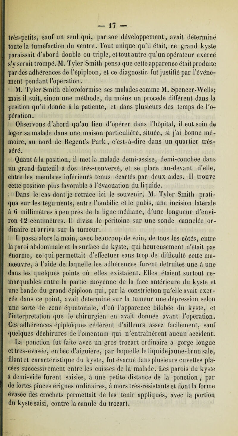 très-petits, sauf un seul qui, par son développement, avait déterminé [ toute la tuméfaction du ventre. Tout unique qu’il était, ce grand kyste ; paraissait d’abord double ou triple, et tout autre qu’un opérateur exercé ' s’y serait trompé. M. Tyler Smith pensa que cette apparence était produite ment pendant l’opération. ! ' M. Tyler Smith cbloroformise ses malades comme M. Spencer-Wells; mais il suit, sinon une méthode, du moins un procédé différent dans la position qu’il donne à la patiente, et dans plusieurs des temps de l’o¬ pération. Observons d’abord qu’au lieu d’opérer dans l’hôpital, il eut soin de loger sa malade dans une maison particulière, située, si j’ai bonne mé¬ moire, au nord de Regent’s Park, c’est-à-dire dans un quartier très- aéré. { Quant à la position, il met la malade demi-assise, demi-couchée dans * un grand fauteuil à dos très-renversé, et se place au-devant d’elle, J entre les membres inférieurs tenus écartés par deux aides. Il trouve cette position plus favorable à l’évacuation du liquide, t Dans le cas dont je retrace ici le souvenir, M. Tyler Smith prati¬ qua sur les téguments, entre l’ombilic et le pubis, une incision latérale à 6 millimètres à peu près de la ligne médiane, d’une longueur d’envi¬ ron 12 centimètres. Il divisa le péritoine sur une sonde cannelée or- ! dinaire et arriva sur la tumeur. Il passa alors la main, avec beaucoup de soin, de tous les côtés, entre la paroi abdominale et la surface du kyste, qui heureusemvent n’était pas énorme, ce qui permettait d’effectuer sans trop de difficulté cette ma¬ nœuvre, à l’aide de laquelle les adhérences furent détruites une à une dans les quelques points où elles existaient. Elles étaient surtout re¬ marquables entre la partie moyenne de la face antérieure du kyste et une bande du grand épiploon qui, par la consîriction qu’elle avait exer- ^ cée dans ce point, avait déterminé sur la tumeur une dépression selon I une sorte de zone équatoriale, d’où l’apparence bilobée du kyste, et l’interprétation que le chirurgien en avait donnée avant l’opération. Ces adhérences épiploïques cédèrent d’ailleurs assez facilement, sauf quelques déchirures de l’omentum qui n’entraînèrent aucun accident. La ponction fut faite avec un gros trocart ordinaire à gorge longue I et tres-évasée, en bec d’aiguière, par laquelle le liquidejaune-brun sale, j filant et caractéristique du kyste, fut évacué dans plusieurs cuvettes pla- ! cées successivement entre les cuisses de la malade. Les parois du kyste à derai-vidé furent saisies, à une petite distance de la ponction, par I de fortes pinces érignes ordinaires, à mors très-résistants et dont la forme j évasée des crochets permettait de les tenir appliqués, avec la portion du kyste saisi, contre la canule du trocart.