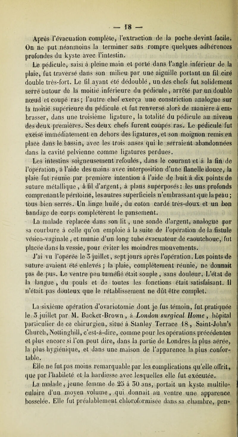 — ^ Après révacuation complète J Textraction de la poche devint facile* On ne put néanmoins la terminer sans rompre quelques adhérences j profondes du kyste avec l’intestin:. 1 Le pédicule,' saisi à pleine main et porté dans l’angle inférieur de la plaie, fut traversé dans son milieu par une aiguille portant un fil ciré double très-fort. Le fiLayant été dédoublé, un des chefs fut solidement serré autour de la moitié inférieure du pédicule, arrêté par un double nœud et coupé ras; l’autre chef exerça une constriction analogue sur la moitié supérieure du pédicule et fut renversé alors de manière à em* brasser, dans une troisième ligature, la totalité du pédicule au rniveau dès deux premières. Ses deux chefs furent coupés ras. Le pédicule fut excisé immédiatement en dehors des ligatures, et son moignon remis en place dans le bassiny avec les trois anses qui le serraient abandonnées dans la cavité pelvienne comme ligatures perdues. Les intestins soigneusement refoulés, dans le courant et à la fin» de l’opération, à l’aide des mains avec interposition d’une flanelle douce, la plaie fut réunie par première intention à l’aide de huit à dix points de suture métallique, àfil d’argent, à plans superposés: les uns profonds comprenant le péritoine, lesautres superficiels n’embrassant que la peau ; tous bieniserrés. Un linge huilé, du coton cardé très-doux et un bon bandage de corps complétèrent le pansement. La malade replacée dans son lit, une sonde dlargent, analogue par sa courbure à celle qu’on emploie à la suite de l’opération de la fistule vésico-vaginale, et munie d’un long tube évacuateur de caoutchouc,, fut placéeidans la vessie, pour éviter les moindres mouvements. .l’ai vu l’opérée le 3 juillet, sept jours après l’opération. Les points de suture avaient été enlevés; la plaie, complètement réunie, ne donnai pas dé pus. Le ventre peu tuméfié était souple, sans douleur. L’état de la langue , du pouls et de toutes les fonctions était satisfaisant. Il n’était pas douteux que le rétablissement ne dût être complet. La'sixième opération d’ovariotomie dont je fus témoin, fut pratiquée ICi 5 juillet par M. Backer-Brown , à London surgical Home, hôpital particulier de ce chirurgien, situé à Stanley Terrace 18 , Saint-John^s Church,Nottinghill, c’est-à-dire, comme pour les opérations précédentes et plus encore si l’on peut dire, dans la partie de Londres la plus aérée, la plus hygiénique, et dans une maison de l’apparence lapins confor¬ table. Elle ne fut pas moins remarquable par les complications qu’elle offrit, que par l’habileté et la hardiesse avec lesquelles elle fut exécutée. La malade, jeune femme de 23 à 50 ans, portait un kyste multilo¬ culaire d’un moyen volume, qui donnait au ventre une apparence bosselée. Elle fut préalablement cbloroformisée dans sa chambre, pen-