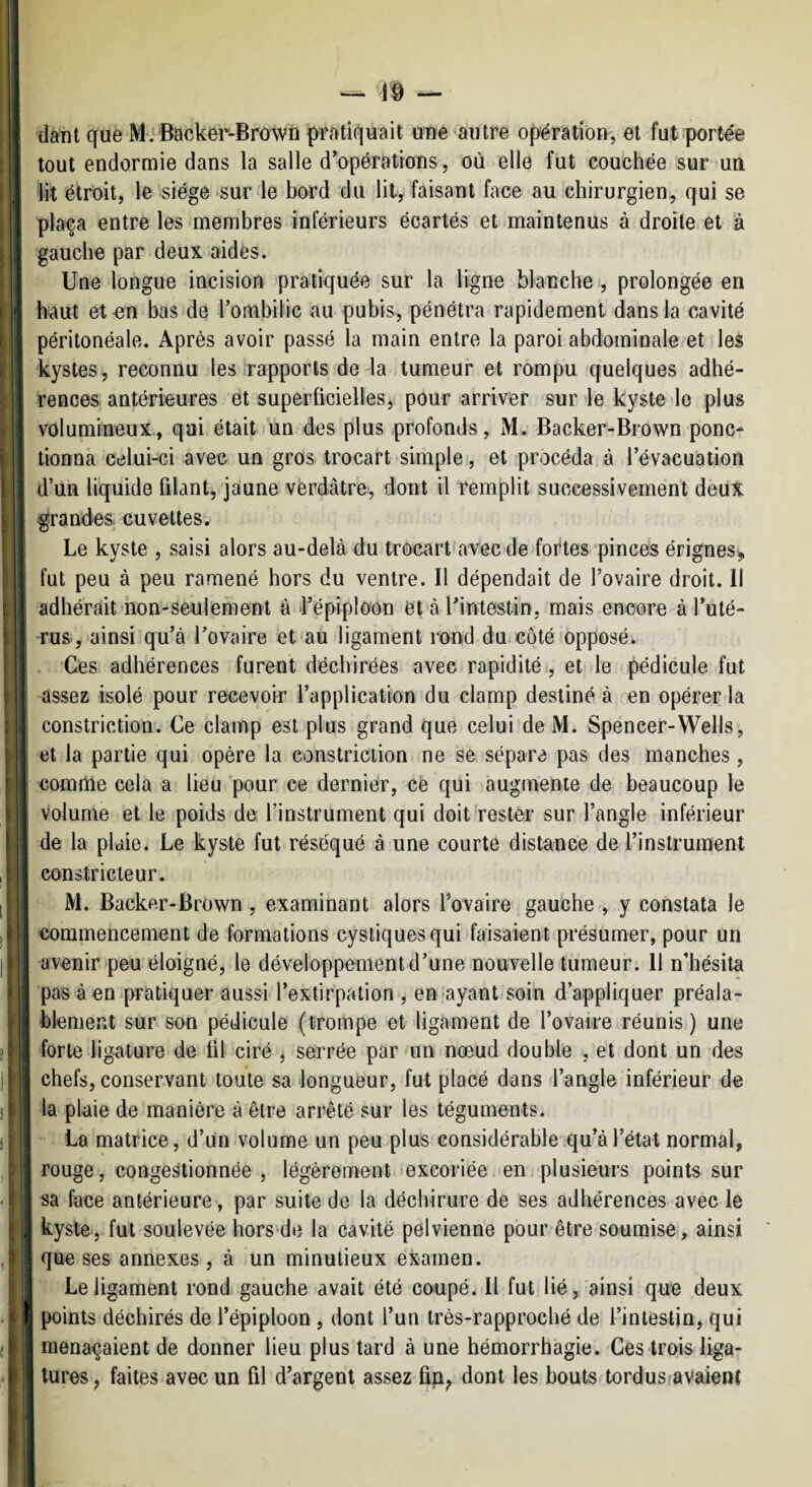 — — I (lant que MiBacker-Brown pratiquait une autre opération, et fut portée ‘ tout endormie dans la salle d’opérations , où elle fut couchée sur «un ; lit étroit, le siège sur le bord du lit, faisant face au chirurgien, qui se pla^a entre les membres inférieurs écartés et maintenus à droite et à gauche par deux aidés. Une longue incision pratiquée sur la ligne blanche , prolongée en haut et-en bas de l’ombilic au pubis, pénétra rapidement dans la cavité • péritonéale. Après avoir passé la main entre la paroi abdominale et les ^ kystes, reconnu les rapports de la tumeur et rompu quelques adhé¬ rences antérieures et superficielles, pour arriver sur le kyste le plus volumineux, qui était un des plus profonds, M. Backer-Brown ponc¬ tionna celui-ci avec un gros trocart simple, et procéda à l’évacuation d’un liquide filant, jaune vèrdâtre, dont il remplit successivement deux grandes cuvettes. Le kyste , saisi alors au-delà du trocart avec de fortes pinces érignes^ fut peu à peu ramené hors du ventre. Il dépendait de l’ovaire droit. Il adhérait non-seulement à l’épiploon et à ^intestin, mais encore à l’uté¬ rus., ainsi qu’à l’ovaire et au ligament rond du côtémpposé. Ces adhérences furent déchirées avec rapidité., et le pédicule fut assez isolé pour recevoir l’application du clamp destiné à en opérer la constriction. Ce clamp est plus grand que celui de M. Spencer-Wells, et la partie qui opère la constriction ne se sépare pas des manches , i comrùe cela a lieu 'pour ce dernier, ce qui augmente de beaucoup le Volume et le poids de l’instrument qui doit rester sur l’angle inférieur i de la plaie. Le kyste fut réséqué à une courte distance de l’instrument j constricteur. [ I M. Backer-Brown , examinant alors l’ovaire gauche, y constata le j I commencement de formations cystiquesqui faisaient présumer, pour un I , avenir peu éloigné, le développement d’une nouvelle tumeur. 11 n’hésita pas à en pratiquer aussi l’extirpation , en ayant soin d’appliquer préala- “ blement sur son pédicule (trompe et ligament de l’ovaire réunis ) une ; forte ligature de fil ciré j serrée par un nœud double , et dont un des l| chefs, conservant toute sa longueur, fut placé dans l’angle inférieur de s la plaie de manière à être arrêté sur les téguments. 8 i La matrice, d’un volume un peu plus considérable .qu’à l’état normal, , I rouge, congestionnée , légèrement excoriée en plusieurs points sur - 1 sa face antérieure, par suite de la déchirure de ses adhérences avec le 4 kyste,.fut soulevée hors de la cavité pelvienne pour être soumise, ainsi , que ses annexes , à un minutieux examen. Le ligament rond gauche avait été coupé. Il fut lié, ainsi que deux . I points déchirés de l’épiploon , dont l’un très-rapproché de l’intestin, qui menaçaient de donner lieu plus tard à une hémorrhagie. Ces trois liga¬ tures , faites avec un fil d’argent assez fip, dont les bouts-tordus-avaient