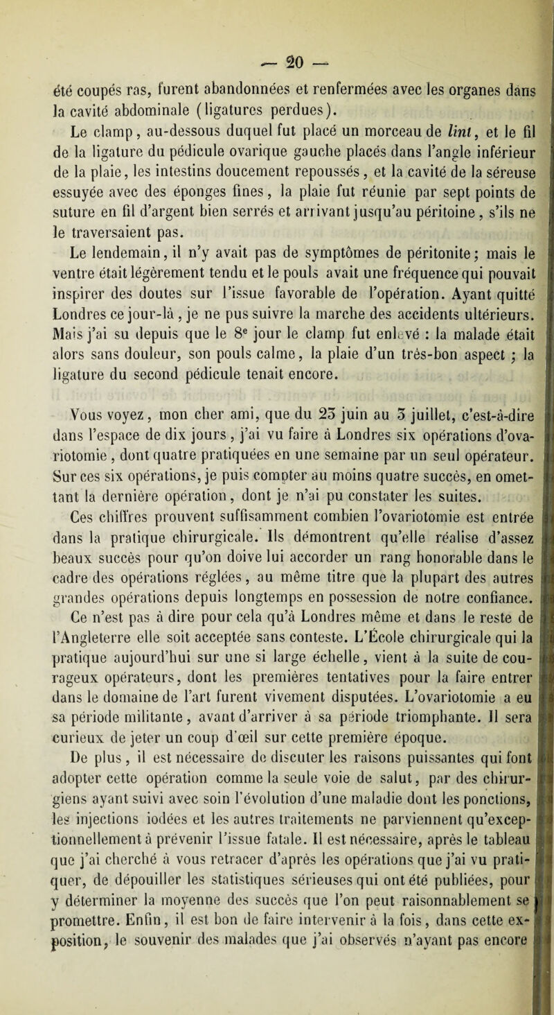 été coupés ras, furent abandonnées et renfermées avec les organes dans la cavité abdominale (ligatures perdues). Le clamp, au-dessous duquel fut placé un morceau de /mt, et le fil de la ligature du pédicule ovarique gauche placés dans l’angle inférieur de la plaie, les intestins doucement repoussés, et la cavité de la séreuse essuyée avec des éponges fines, la plaie fut réunie par sept points de suture en fil d’argent bien serrés et arrivant jusqu’au péritoine, s’ils ne le traversaient pas. Le lendemain, il n’y avait pas de symptômes de péritonite ; mais le ventre était légèrement tendu et le pouls avait une fréquence qui pouvait inspirer des doutes sur l’issue favorable de l’opération. Ayant quitté Londres ce jour-là, je ne pus suivre la marche des accidents ultérieurs. Mais j’ai su depuis que le 8® jour le clamp fut enlevé : la malade était alors sans douleur, son pouls calme, la plaie d’un très-bon aspect ; la ligature du second pédicule tenait encore. Vous voyez, mon cher ami, que du 25 juin au 5 juillet, c’est-à-dire dans l’espace de dix jours, j’ai vu faire à Londres six opérations d’ova¬ riotomie , dont quatre pratiquées en une semaine par un seul opérateur. Sur ces six opérations, je puis compter au moins quatre succès, en omet¬ tant la dernière opération, dont je n’ai pu constater les suites. Ces chiffres prouvent suffisamment combien l’ovariotomie est entrée dans la pratique chirurgicale. Ils démontrent qu’elle réalise d’assez beaux succès pour qu’on doive lui accorder un rang honorable dans le cadre des opérations réglées, au même titre que la plupart des autres grandes opérations depuis longtemps en possession de notre confiance. Ce n’est pas à dire pour cela qu’à Londres même et dans le reste de l’Angleterre elle soit acceptée sans conteste. L’École chirurgicale qui la pratique aujourd’hui sur une si large échelle, vient à la suite de cou¬ rageux opérateurs, dont les premières tentatives pour la faire entrer dans le domaine de l’art furent vivement disputées. L’ovariotomie a eu sa période militante, avant d’arriver à sa période triomphante. Il sera curieux de jeter un coup d’œil sur cette première époque. De plus, il est nécessaire de discuter les raisons puissantes qui font adopter cette opération comme la seule voie de salut, par des chirur¬ giens ayant suivi avec soin l’évolution d’une maladie dont les pondions, les injections iodées et les autres traitements ne parviennent qu’excep- tionnellement à prévenir l’issue fatale. Il est nécessaire, après le tableau que j’ai cherché à vous retracer d’après les opérations que j’ai vu prati¬ quer, de dépouiller les statistiques sérieuses qui ont été publiées, pour y déterminer la moyenne des succès que l’on peut raisonnablement se promettre. Enfin, il est bon de faire intervenir à la fois, dans cette ex¬ position, le souvenir des malades que j’ai observés n’ayant pas encore J