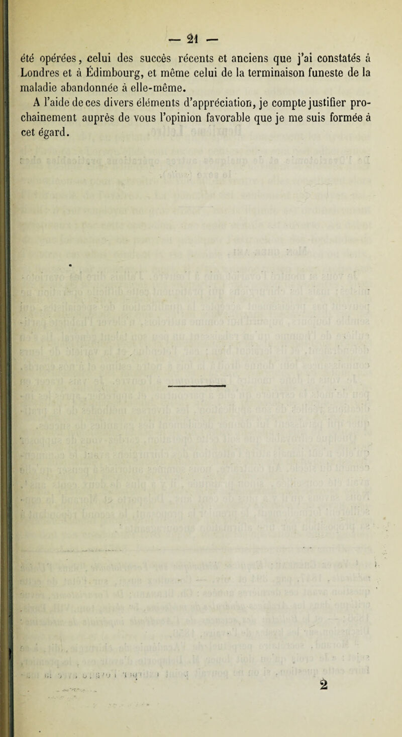 1 — âi — été opérées, celui des succès récents et anciens que j^ai constatés à I Londres et à Edimbourg, et même celui de la terminaison funeste de la È maladie abandonnée à elle-même. -f A l’aide de ces divers éléments d’appréciation, je compte justifier pro- I chainement auprès de vous l’opinion favorable que je me suis formée à I cet égard. * ] ] I 4 ! ■ 1 ’ '.I I 'i ■< i