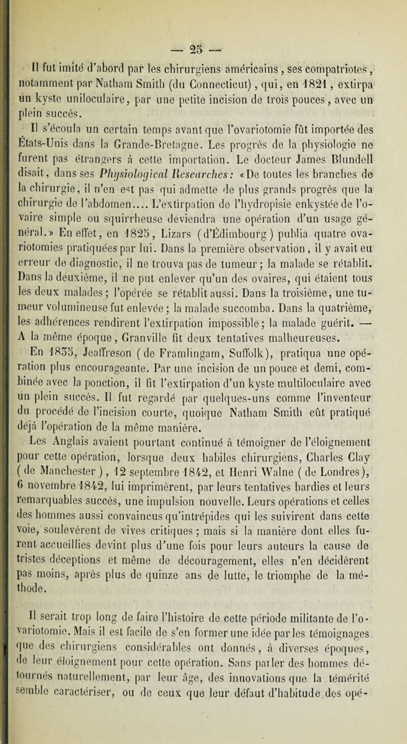 f I II fut imité d’abord par les chirurgiens américains, ses compatriotes, ; notamment par Natham Smith (du Connecticut), qui, en 1821, extirpa * un kyste uniloculaire, par une petite incision de trois pouces, avec un plein succès. Il s’écoula un certain temps avant que l’ovariotomie fût importée des Etats-Unis dans la Grande-Bretagne. Les progrès de la physiologie ne : furent pas étrangers à cette importation. Le docteur James Blundell , disait, dans ses Physiological Researches : «De toutes les branches de la chirurgie, il n’en e«t pas qui admette de plus grands progrès que la chirurgie de l’abdomen.... L’extirpation de l’hydropisie enkystée de l’o¬ vaire simple ou squirrheuse deviendra une opération d’un usage gé¬ néral.» En effet, en 1825, Lizars (d’Edimbourg) publia quatre ova¬ riotomies pratiquées par lui. Dans la première observation, il y avait eu erreur de diagnostic, il ne trouva pas de tumeur ; la malade se rétablit. [ Dans la deuxième, il ne put enlever qu’un des ovaires, qui étaient tous les deux malades; l’opérée se rétablit aussi. Dans la troisième, une tu- ^ meur volumineuse fut enlevée ; la malade succomba. Dans la quatrième, les adhérences rendirent l’extirpation impossible; la malade guérit. — 1 A la même époque, Granville fit deux tentatives malheureuses. En 1855, Jeaffreson (de Framlingam, Suffolk), pratiqua une opé¬ ration plus encourageante. Par une incision de un pouce et demi, com- j binée avec la ponction, il fit l’extirpation d’un kyste multiloculaire avec : un plein succès. Il fut regardé par quelques-uns comme l’inventeur I du procédé de l’incision courte, quoique Natham Smith eût pratiqué i déjà l’opération de la même manière. I Les Anglais avaient pourtant continué à témoigner de l’éloignement pour cette opération, lorsque deux habiles chirurgiens, Charles Clay ( de Manchester ), 12 septembre 1842, et Henri Walne ( de Londres), I 6 novembre 1842, lui imprimèrent, par leurs tentatives hardies et leurs ^ remarquables succès, une impulsion nouvelle. Leurs opérations et celles I des hommes aussi convaincus qu’intrépides qui les suivirent dans cette voie, soulevèrent de vives critiques ; mais si la manière dont elles fu¬ rent accueillies devint plus d’une fois pour leurs auteurs la cause de tristes déceptions et même de découragement, elles n’en décidèrent I pas moins, après plus de quinze ans de lutte, le triomphe de la mé¬ thode. Il serait trop long de faire l’histoire de cette période militante de l’o ¬ variotomie. Mais il est facile de s’en former une idée parles témoignages II que des chirurgiens considérables ont donnés, à diverses époques, de leur éloignement pour cette opération. Sans parler des hommes dé¬ tournés naturellement, par leur âge, des innovations que la témérité semble caractériser, ou de ceux que leur défaut d’habitude des opé-