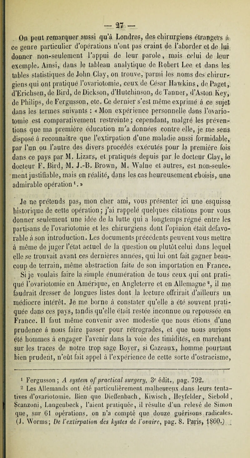 I On peut remarquer aussi qu’à Londres, des chirurgiens étrangers à I ce genre particulier d’opérations n’ont pas craint de l’aborder et de lui ! donner non-seulement l’appui de leur parole, mais celui de leur exemple. Ainsi, dans le tableau analytique de Robert Lee et dans les tables statistiques de John Clay, on trouve, parmi les noms des cbirur- ^ giens qui ont pratiqué l’ovariotomie, ceux de César Hawkins, de Paget, d’Erichsen, de Bird, de Dickson, d’Hutchinson, de Tanner, d’Aston Key, de Philips, de Fergusson, etc. Ce dernier s’est même exprimé à ce sujet dans les termes suivants : « Mon expérience personnelle dans l’ovario¬ tomie est comparativement restreinte ; cependant, malgré les préven¬ tions que ma première éducation m’a données contre elle, je me sens disposé à reconnaître que l’extirpation d’une maladie aussi formidable, par l’un ou l’autre des divers procédés exécutés pour la première fois dans ce pays par M. Lizars, et pratiqués depuis par le docteur Cl.ay, le docteur F. Bird, M. J.-B. Brown, M. Walne et autres, est non-seule- I ment justifiable, mais en réalité, dans les cas heureusement choisis, une admirable opération ^ » Je ne prétends pas, mon cher ami, vous présenter ici une esquisse historique de cette opération ; j’ai rappelé quelques citations pour vous j donner seulement une idée de la lutte qui a longtemps régné entre les partisans de l’ovariotomie et les chirurgiens dont l’opinion était défavo¬ rable à son introduction. Les documents précédents peuvent vous mettre à même de juger l’état actuel de la question ou plutôt celui dans lequel ; elle se trouvait avant ces dernières années, qui lui ont fait gagner beau- I coup de terrain, même abstraction faite de son importation en France, j Si je voulais faire la simple énumération de tous ceux qui ont prati¬ qué l’ovariotomie en Amérique, en Angleterre et en Allemagne^, il me faudrait dresser de longues listes dont la lecture offrirait d’ailleurs un médiocre intérêt. Je me borne à constater qu’elle a été souvent prati- i quée dans ces pays, tandis qu’elle était restée inconnue ou repoussée en I France. 11 faut même convenir avec modestie que nous étions d’une : prudence à nous faire passer pour rétrogrades, et que nous aurions I été hommes à engager l’avenir dans la voie des timidités, en marchant j sur les traces de notre trop sage Boyer, si Cazeaux, homme pourtant j bien prudent, n’eût fait appel à l’expérience de cette sorte d’ostracisme, 1 I ^ ^ 4 ^ Fergusson; A System of practical surgery, 3^ édit., pag. 792. 2 L0S Allemands ont été particulièrement malheureux dans leurs tenta¬ tives d’ovariotomie. Bien que Dieffenbach, Kiwisch, Heyfelder, Siebold , I Scanzoni, Langenbeck, l’aient pratiquée, il résulte d’un relevé de Simon que, sur 61 opérations, on n’a compté que douze guérisons radicales. (J, Worms; De l’exlirpation des kystes de l’ovaire^ pag. 8. Paris, 1860.j