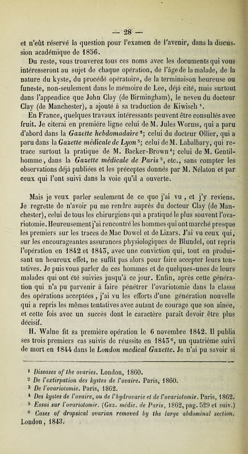 et n’eût réservé la question pour l’examen de Tavenir, dans la discus¬ sion académique de i856. Du reste, vous trouverez tous ces noms avec les documents qui vous intéresseront au sujet de chaque opération, de l’âge de la malade, de la nature du kyste, du procédé opératoire, de la terminaison heureuse ou funeste, non-seulement dans le mémoire de Lee, déjà cité, mais surtout dans l’appendice que John Clay (de Birmingham), le neveu du docteur Clay (de Manchester), a ajouté à sa traduction de Kiwisch \ En France, quelques travaux intéressants peuvent être consultés avec fruit. Je citerai en première ligne celui deM. Jules Worms, qui a paru d’abord dans la Gazette hebdomadaire celui du docteur Ollier, qui a paru dans la Gazette médicale de Lyon^; celui de M. Labalhary, qui re¬ trace surtout la pratique de M. Backer-Brown'*; celui de M. Gentil¬ homme, dans la Gazette médicale de Paris etc., sans compter les observations déjà publiées et les préceptes donnés par M. Nélaton et par ceux qui l’ont suivi dans la voie qu’il a ouverte. Mais je veux parler seulement de ce que j’ai vu , et j’y reviens. Je regrette de n’avoir pu me rendre auprès du docteur Clay (de Man¬ chester), celui de tous les chirurgiens qui a pratiqué le plus souvent l’ova¬ riotomie. Heureusement j’ai rencontré les hommes qui ont marché presque les premiers sur les traces de Mac Dowel et de Lizars. J’ai vu ceux qui, sur les encourageantes assurances physiologiques de Blundel, ont repris l’opération en 4842 et 4843, avec une conviction qui, tout en produi¬ sant un heureux effet, ne suffit pas alors pour faire accepter leurs ten¬ tatives. Je puis vous parler de ces hommes et de quelques-unes de leurs malades qui ont été suivies jusqu’à ce jour. Enfin, après cette généra¬ tion qui n’a pu parvenir à faire pénétrer l’ovariotomie dans la classe des opérations acceptées , j’ai vu les efforts d’une génération nouvelle qui a repris les mêmes tentatives avec autant de courage que son aînée, et cette fois avec un succès dont le caractère paraît de voir, être plus décisif. H. Walne fit sa première opération le 6 novembre 4842. Il publia ses trois premiers cas suivis de réussite en 4843®, un quatrième suivi de mort en 4844 dans le London medical Gazette, Je n’ai pu savoir si * Diseuses oftke ovaries. London, 1860. 2 De l’extirpation des kystes de Vovaire, Paris, 1860. 3 De l’ovariotomie. Paris, 1862. ^ Des kystes de Vovaire, ou de rfiydrovarie et de Vovariotomie. Paris, 1862. ^ Essai sur l’ovariotomie. {Gaz. médic. de Paris, 1862, pag. 529 et suiv.) ® Cases of dropsical ovarian removed by the large abdominal section, London, 1843.