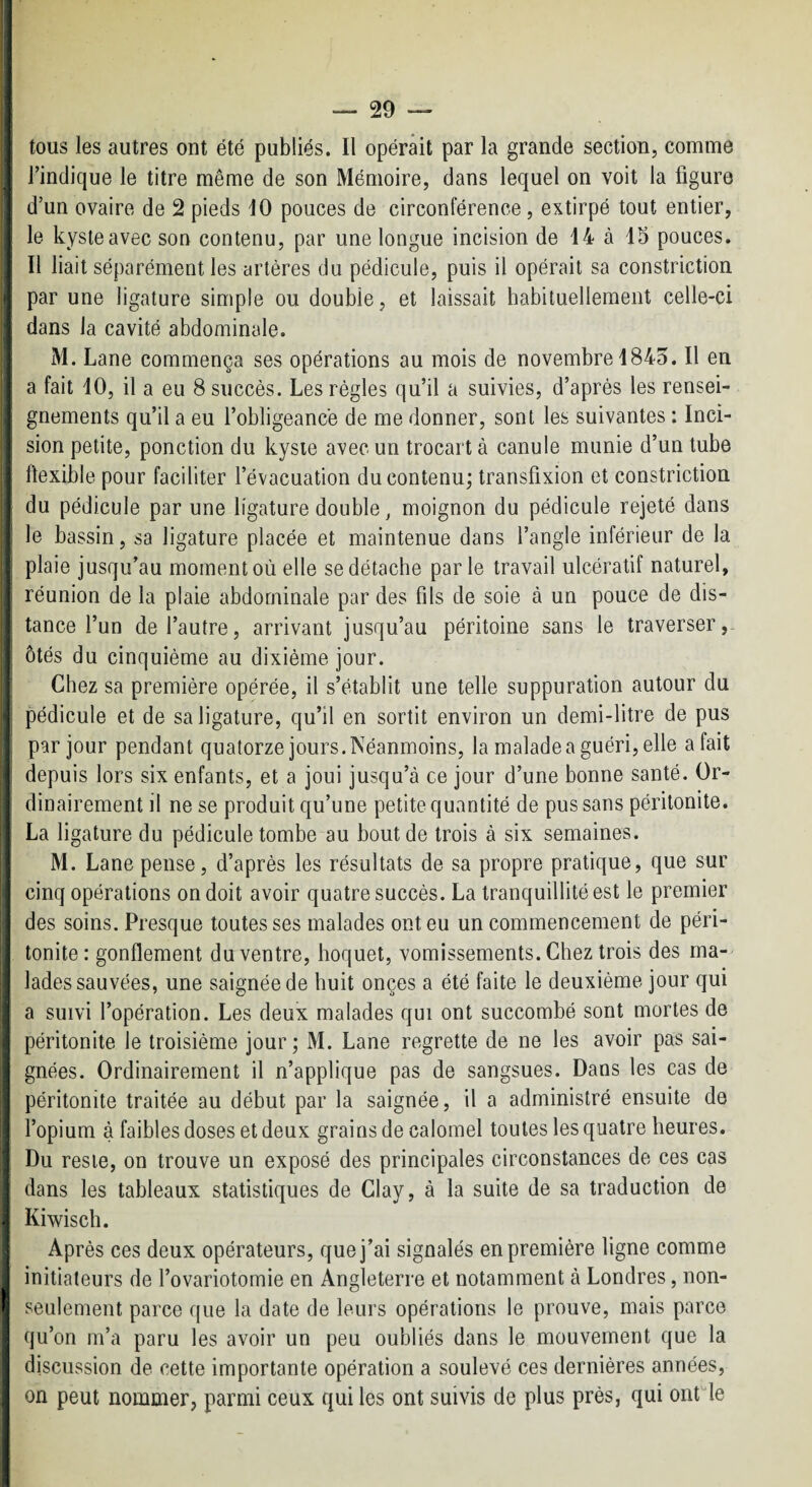 f i i i I [ 1 I ^ 29 — tous les autres ont été publiés. Il opérait par la grande section, comme l’indique le titre même de son Mémoire, dans lequel on voit la figure d’un ovaire de 2 pieds 10 pouces de circonférence, extirpé tout entier, le kyste avec son contenu, par une longue incision de 14 à 13 pouces. Il liait séparément les artères du pédicule, puis il opérait sa constriction par une ligature simple ou double, et laissait babituellement celle-ci dans la cavité abdominale. M. Lane commença ses opérations au mois de novembre 1845. Il en a fait 10, il a eu 8 succès. Les règles qu’il a suivies, d’après les rensei¬ gnements qu’il a eu l’obligeance de me donner, sont les suivantes : Inci¬ sion petite, ponction du kyste avec un trocart à canule munie d’un tube flexible pour faciliter l’évacuation du contenu; transfixion et constriction du pédicule par une ligature double ^ moignon du pédicule rejeté dans le bassin, sa ligature placée et maintenue dans l’angle inférieur de la plaie jusqu’au moment où elle se détache parle travail ulcératif naturel, réunion de la plaie abdominale par des fils de soie à un pouce de dis¬ tance l’un de l’autre, arrivant jusqu’au péritoine sans le traverser, ôtés du cinquième au dixième jour. Chez sa première opérée, il s’établit une telle suppuration autour du pédicule et de sa ligature, qu’il en sortit environ un demi-litre de pus par jour pendant quatorze jours. Néanmoins, la malade a guéri, elle a fait depuis lors six enfants, et a joui jusqu’à ce jour d’une bonne santé. Or¬ dinairement il ne se produit qu’une petite quantité de pus sans péritonite. La ligature du pédicule tombe au bout de trois à six semaines. M. Lane pense, d’après les résultats de sa propre pratique, que sur cinq opérations on doit avoir quatre succès. La tranquillité est le premier des soins. Presque toutes ses malades ont eu un commencement de péri¬ tonite: gonflement du ventre, hoquet, vomissements. Chez trois des ma¬ lades sauvées, une saignée de huit onçes a été faite le deuxième jour qui a suivi l’opération. Les deux malades qui ont succombé sont mortes de péritonite le troisième jour; M. Lane regrette de ne les avoir pas sai¬ gnées. Ordinairement il n’applique pas de sangsues. Dans les cas de péritonite traitée au début par la saignée, il a administré ensuite de l’opium à faibles doses et deux grains de calomel toutes les quatre heures. Du reste, on trouve un exposé des principales circonstances de ces cas dans les tableaux statistiques de Clay, à la suite de sa traduction de Kiwiscb. Après ces deux opérateurs, que j’ai signalés en première ligne comme initiateurs de l’ovariotomie en Angleterre et notamment à Londres, non- seulement parce que la date de leurs opérations le prouve, mais parce qu’on m’a paru les avoir un peu oubliés dans le mouvement que la discussion de cette importante opération a soulevé ces dernières années, on peut nommer, parmi ceux qui les ont suivis de plus près, qui ontùe