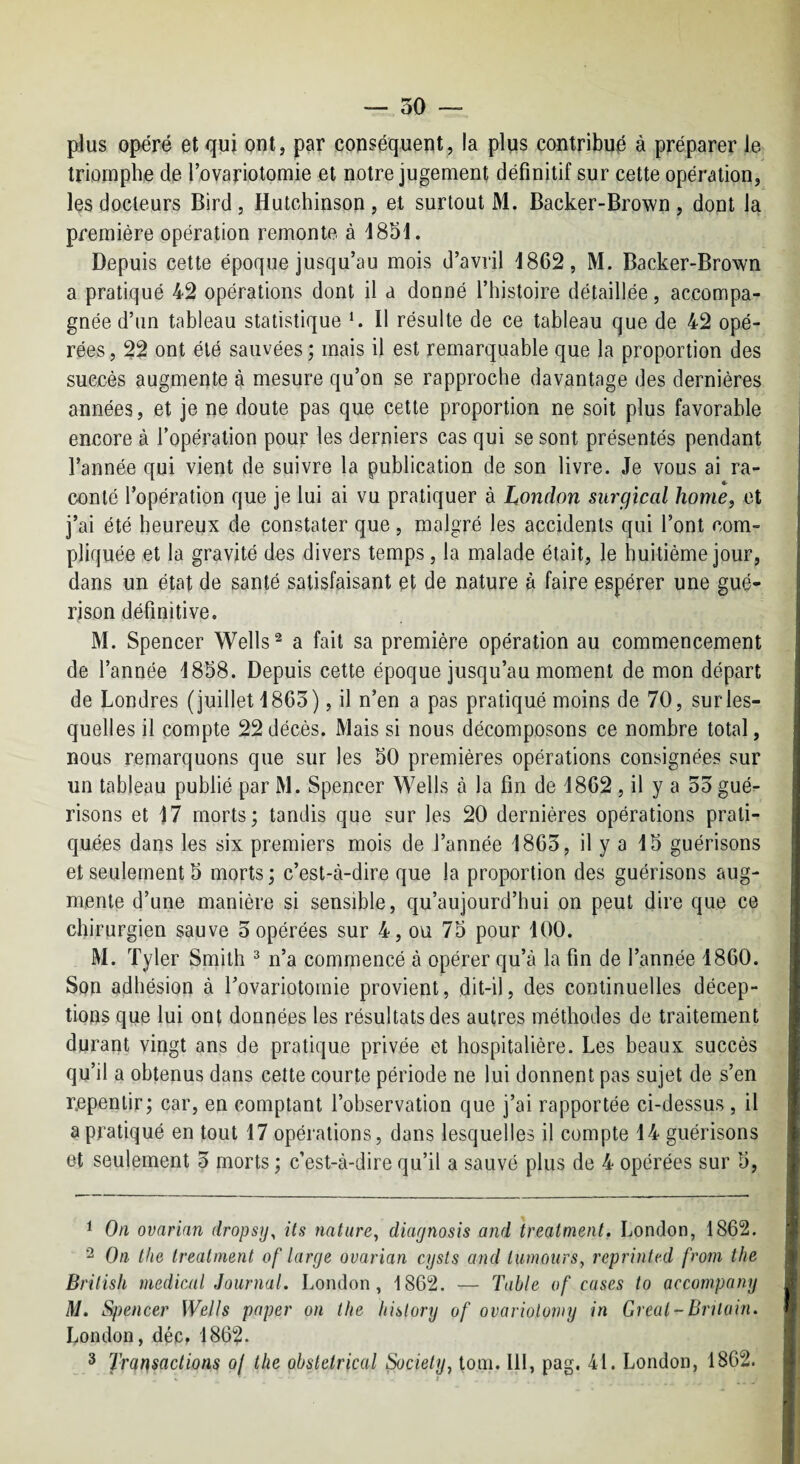 — 50 plus opéré et qui ont, par conséquent, la plus contribué à préparer le triomphe de l’ovariotomie et notre jugement définitif sur cette opération, les docteurs Bird , Hutchinson , et surtout M. Backer-Brown , dont la première opération remonte à 4851. Depuis cette époque jusqu’au mois d’avril 1862, M. Backer-Brown a pratiqué 42 opérations dont il a donné l’histoire détaillée, accompa¬ gnée d’un tableau statistique *. Il résulte de ce tableau que de 42 opé¬ rées , 22 ont été sauvées ; mais il est remarquable que la proportion des succès augmente à mesure qu’on se rapproche davantage des dernières années, et je ne doute pas que cette proportion ne soit plus favorable encore à l’opération pour les derniers cas qui se sont présentés pendant l’année qui vient de suivre la publication de son livre. Je vous ai ra¬ conté l’opération que je lui ai vu pratiquer à London siirgiccd home, et j’ai été heureux de constater que, malgré les accidents qui l’ont com¬ pliquée et la gravité des divers temps, la malade était, le huitième jour, dans un état de santé satisfaisant et de nature à faire espérer une gué¬ rison définitive. M. Spencer Wells® a fait sa première opération au commencement de l’année 1858. Depuis cette époque jusqu’au moment de mon départ de Londres (juillet 1865), il n’en a pas pratiqué moins de 70, surles¬ quelles il compte 22décès. Mais si nous décomposons ce nombre total, nous remarquons que sur les 50 premières opérations consignées sur un tableau publié par M. Spencer Wells à la fin de 1862 , il y a 55 gué¬ risons et 17 morts; tandis que sur les 20 dernières opérations prati¬ quées dans les six premiers mois de l’année 1865, il y a 15 guérisons et seulement 5 morts ; c’est-à-dire que la proportion des guérisons aug¬ mente d’une manière si sensible, qu’aujourd’hui on peut dire que ce chirurgien sauve 5opérées sur 4, ou 75 pour 100. M. Tyler Smith ^ n’a commencé à opérer qu’à la fin de l’année 1860. Son adhésion à l’ovariotomie provient, dit-il, des continuelles décep¬ tions que lui ont données les résultats des autres méthodes de traitement durant vingt ans de pratique privée et hospitalière. Les beaux succès qu’il a obtenus dans cette courte période ne lui donnent pas sujet de s’en repentir; car, en comptant l’observation que j’ai rapportée ci-dessus , il a pratiqué en tout 17 opérations, dans lesquelles il compte 14 guérisons et seulement 5 morts ; c’est-à-dire qu’il a sauvé plus de 4 opérées sur 5, ^ On ovarian dropsy^ Us nature, diar/nosis and treatment. London, 1862. 2 On the treatment of large ovarian cysts and lumoiirs, reprinted from the Brilish medical Journal. London, 1862. — Table of cases to accompany M. Spencer Wells paper on the liislory of ovarioloniy in Gréai-BrUain. London, déc. 1862. 3 Trartsactions oj the obstétrical Society, loin, lll, pag. 41. London, 1862.