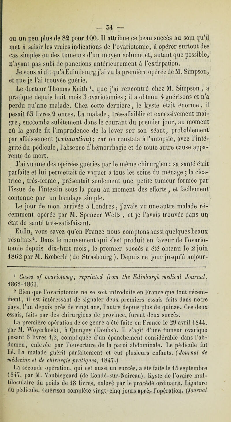 ou un peu plus de 82 pour 100. Il attribue ce beau succès au soin qu’il met à saisir les vraies indications de rovariotomie, à opérer surtout des cas simples ou des tumeurs d’un moyen volume et, autant que possible, n’ayant pas subi de ponctions antérieurement à l’extirpation. Je vous ai dit qu’à Edimbourg j’ai vu la première opérée de M. Simpson, et que je l’ai trouvée guérie. Le docteur Thomas Keith que j’ai rencontré chez M. Simpson , a pratiqué depuis huit mois 5 ovariotomies; il a obtenu 4guérisons et n’a perdu qu’une malade. Chez cette dernière, le kyste était énorme, il pesait C3 livres 9 onces. La malade, très-affaiblie et excessivement mai¬ gre, succomba subitement dans le courant du premier jour, au moment où la garde fit l’imprudence de la lever sur son séant, probablement par affaissement (exliausiion) ; car on constata à l’autopsie, avec l’inté¬ grité du pédicule, l'absence d’hémorrhagie et de toute autre cause appa¬ rente de mort. J’ai vu une des opérées guéries par le même chirurgien : sa santé était parfaite et lui permettait de vaquer à tous les soins du ménage ; la cica¬ trice , très-ferme, présentait seulement une petite tumeur formée par l’issue de l’intestin sous la peau au moment des efforts, et facilement contenue par un bandage simple. Le jour de mon arrivée à Londres, j’avais vu une autre malade ré¬ cemment opérée par M. Spencer Wells , et je l’avais trouvée dans un état de santé très-satisfaisant. Enfin, vous savez qu’en France nous comptons aussi quelques beaux résultats^. Dans le mouvement qui s’est produit en faveur de l’ovario¬ tomie depuis dix-huit mois, le premier succès a été obtenu le 2 juin 1862 par M. Kœberlé (de Strasbourg). Depuis ce jour jusqu’à aujour- 1 Cases of ovariotomy^ reprinted from the Edinburgh medical Journal, 1862-1863. 2 Bien que l’ovariotomie ne se soit introduite en France que tout récem¬ ment, il est intéressant de signaler deux premiers essais faits dans notre pays, l’un depuis près de vingt ans, l’autre depuis plus de quinze. Ces deux essais, faits par des chirurgiens de province, furent deux succès. La première opération de ce genre a été faite en France le 29 avril 1844, par M. Wôyerkoski, à Quingey (Doubs). Il s’agit d’une tumeur ovarique pesant 6 livres 1/2, compliquée d’un épanchement considérable dans l’ab¬ domen, enle^fée par l’ouverture de la paroi abdominale. Le pédicule fut lié. La malade guérit parfaitement et eut plusieurs enfants. {Journal de médecine et de chirurgie pratiques, 1847.) La seconde opération, qui est aussi un succès, a été faite le 15 septembre 1847, par M. Vaublegeard (de Condé-sur-Noireau). Kyste de l’ovaire mul¬ tiloculaire du poids de 18 livres, enlevé par le procédé ordinaire. Ligature du pédicule. Guérison complète vingt-cinq jours après l’opération,. {Journal