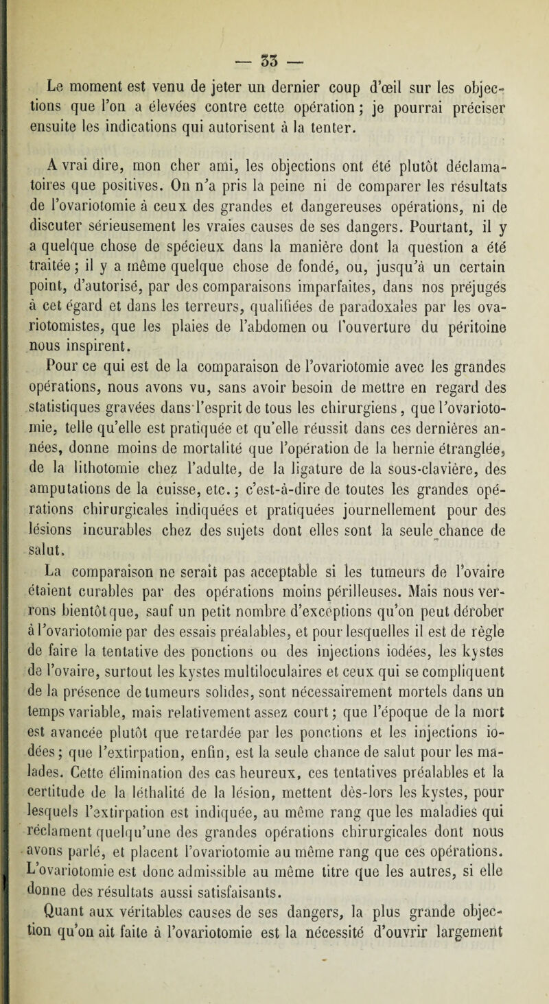 — 55 j Le moment est venu de jeter un dernier coup d’œil sur les objec- I tiens que l’on a élevées contre cette opération ; je pourrai préciser i ensuite les indications qui autorisent à la tenter. I 1 A vrai dire, mon cher ami, les objections ont été plutôt déclama¬ toires que positives. On n^’a pris la peine ni de comparer les résultats de rovarioloraie à ceux des grandes et dangereuses opérations, ni de discuter sérieusement les vraies causes de ses dangers. Pourtant, il y a quelque chose de spécieux dans la manière dont la question a été i: traitée ; il y a même quelque chose de fondé, ou, jusqu'à un certain point, d’autorisé, par des comparaisons imparfaites, dans nos préjugés à cet égard et dans les terreurs, qualifiées de paradoxales par les ova- riotomistes, que les plaies de l’abdomen ou l’ouverture du péritoine nous inspirent. Pour ce qui est de la comparaison de l’ovariotomie avec les grandes q opérations, nous avons vu, sans avoir besoin de mettre en regard des J statistiques gravées dansi’esprit de tous les chirurgiens, que l'ovarioto¬ mie, telle qu’elle est pratiquée et qu’elle réussit dans ces dernières an- ^ nées, donne moins de mortalité que l’opération de la hernie étranglée, de la lithotomie chez l’adulte, de la ligature de la sous-clavière, des 1 amputations de la cuisse, etc.; c’est-à-dire de toutes les grandes opé¬ rations chirurgicales indiquées et pratiquées journellement pour des lésions incurables chez des sujets dont elles sont la seule^chance de i salut. I La comparaison ne serait pas acceptable si les tumeurs de l’ovaire j étaient curables par des opérations moins périlleuses. Mais nous ver¬ rons bientôt que, sauf un petit nombre d’exceptions qu’on peut dérober I à l'ovariotomie par des essais préalables, et pour lesquelles il est de règle de faire la tentative des ponctions ou des injections iodées, les kystes ^ de l’ovaire, surtout les kystes multiloculaires et ceux qui se compliquent de la présence de tumeurs solides, sont nécessairement mortels dans un I temps variable, mais relativement assez court; que l’époque delà mort I est avancée plutôt que retardée par les ponctions et les injections io¬ dées ; que l'extirpation, enfin, est la seule chance de salut pour les ma¬ lades. Cette élimination des cas heureux, ces tentatives préalables et la certitude de la léthalité de la lésion, mettent dès-lors les kystes, pour I lesquels l’extirpation est indiquée, au même rang que les maladies qui 4 réclament quel(]u’une des grandes opérations chirurgicales dont nous I avons parlé, et placent l’ovariotomie au même rang que ces opérations. L’ovariotomie est donc admissible au même titre que les autres, si elle donne des résultats aussi satisfaisants. Quant aux véritables causes de ses dangers, la plus grande objec¬ tion qu’on ait faite à l’ovariotomie est la nécessité d’ouvrir largement