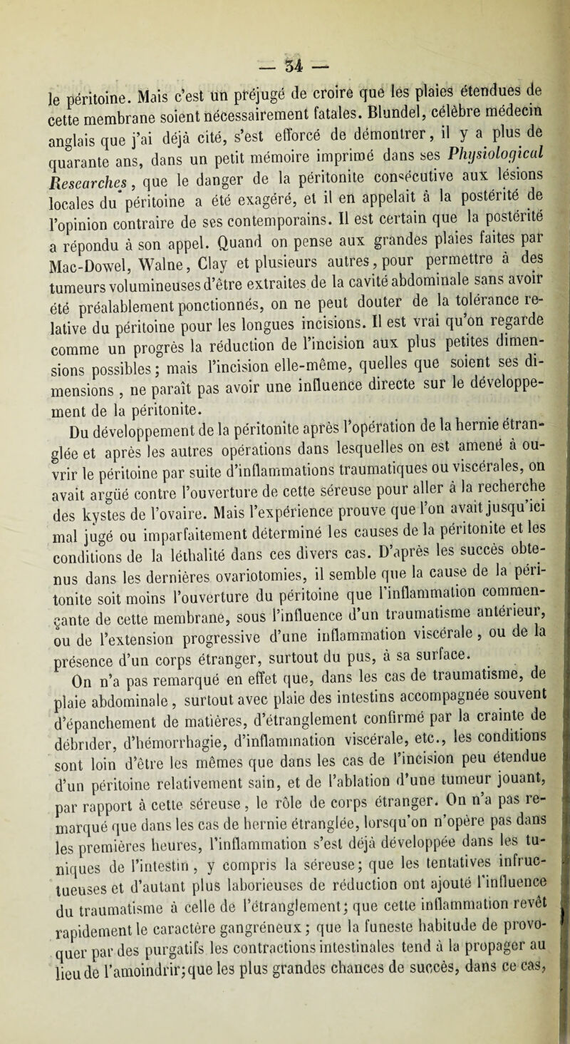 le péritoine. Mais c’est ün préjugé de croire que les plaies étendues de cette membrane soient nécessairement fatales. Blundel, célèbre médecin anglais que j’ai déjà cité, s’est efforcé de démontrer, il y a plus de quarante ans, dans un petit mémoire imprimé dans ses Physîologîcal Researches, que le danger de la péritonite consécutive aux lésions locales du'péritoine a été exagéré, et il en appelait à la postérité de l’opinion contraire de ses contemporains. 11 est certain que la postérité a répondu à son appel. Quand on pense aux grandes plaies faites par Mac-Dowel, Walne, Clay et plusieurs autres, pour permettre à des tumeurs volumineuses d’être extraites de la cavité abdominale sans avoir été préalablement ponctionnés, on ne peut douter de la tolérance re¬ lative du péritoine pour les longues incisions. Il est vrai qu’on regarde comme un progrès la réduction de l’incision aux plus petites dimen¬ sions possibles; mais l’incision elle-même, quelles que soient ses di¬ mensions , ne paraît pas avoir une influence directe sur le développe¬ ment de la péritonite. Du développement de la péritonite après l’opération de la bernie étran¬ glée et après les autres opérations dans lesquelles on est amené à ou¬ vrir le péritoine par suite d’inflammations traumatiques ou viscérales, on avait argué contre l’ouverture de cette séreuse pour aller à la recherche des kystes de l’ovaire. Mais l’expérience prouve que l’on avait jusqu’ici mal jugé ou imparfaitement déterminé les causes de la péritonite et les conditions de la léibalité dans ces divers cas. D’après les succès obte¬ nus dans les dernières ovariotomies, il semble que la cause de la péri¬ tonite soit moins l’ouverture du péritoine que rinflammalion commen¬ çante de cette membrane, sous l’influence d’un traumatisme antérieur, ou de l’extension progressive d’une inflammation viscérale, ou de la présence d’un corps étranger, surtout du pus, à sa surface. On n’a pas remarqué en effet que, dans les cas de traumatisme, de plaie abdominale, surtout avec plaie des intestins accompagnée souvent d’épanchement de matières, d’étranglement confirmé par la crainte de débrider, d’hémorrhagie, d’inflammation viscérale, etc., les conditions sont loin d’être les mêmes que dans les cas de l’incision peu étendue d’un péritoine relativement sain, et de l’ablation d’une tumeur jouant, par rapport à cette séreuse, le rôle de corps étranger. On n a pas re¬ marqué que dans les cas de hernie étranglée, lorsqu’on n’opère pas dans les premières heures, l’inflammation s’est déjà développée dans les tu¬ niques de l’intestin, y compris la séreuse; que les tentatives infruc¬ tueuses et d’autant plus laborieuses de réduction ont ajouté l'influence du traumatisme à celle de l’étranglement; que cette inflammation revêt rapidement le caractère gangréneux; que la funeste habitude de provo¬ quer par des purgatifs les contractions intestinales tend à la propager au lieu de l’amoindrir; que les plus grandes chances de succès, dans ce cas,