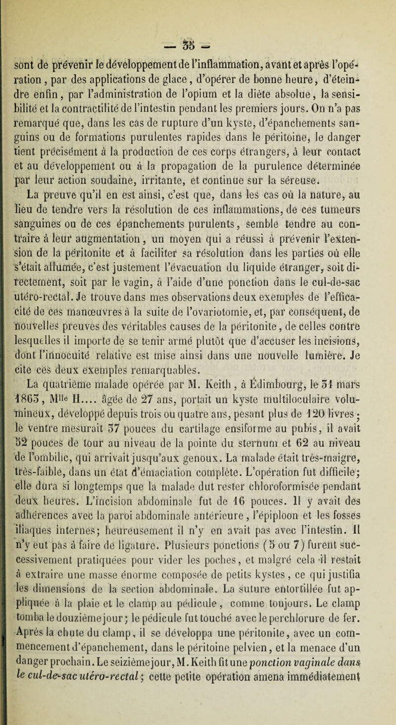 — S5 « sont de prévenir le développement de l’inflammation, avant et après l’opé¬ ration , par des applications de glace, d’opérer de bonne heure, d’étein¬ dre enfin, par l’administration de l’opium et la diète absolue, la sensi¬ bilité et la contractilité de l’intestin pendant les premiers jours. On n’a pas remarqué que, dans les cas de rupture d’un kyste, d’épanchements san¬ guins ou de formations purulentes rapides dans le péritoincj le danger tient précisément à la production de ces corps étrangers, à leur contact et au développement ou à la propagation de la purulence déterminée par leur action soudaine, irritante, et continue sur la séreuse. La preuve qu’il en est ainsi, c’est que, dans les cas où la nature, au lieu de tendre vers la résolution de ces inflammations, de ces tumeurs sanguines ou de ces épanchements purulents, semble tendre au con¬ traire à leur augmentation, un moyen qui a réussi à prévenir l’exten¬ sion de la péritonite et à faciliter sa résolution dans les parties où elle s’était allumée, c’est justement l’évacuation du liquide étranger, soit di¬ rectement, soit par le vagin, à l’aide d’une ponction dans le cul-de-sac utéro-rectal. Je trouve dans mes observations deux exemples de l’effica¬ cité de ces manœuvres à la suite de l’ovariotomie, et, par conséquent, de nouvelles preuves des véritables causes de la péritonite, de celles contre lesquelles il importe de se tenir armé plutôt que d’accuser les incisions, dont l’innocuité relative est mise ainsi dans une nouvelle lumière. Je cite ces deux exemples remarquables. La quatrième malade opérée par M. Keith , à Edimbourg, le 31 mars 1863, Mlle H.... âgée de 27 ans, portait un kyste multiloculaire volu¬ mineux, développé depuis trois ou quatre ans, pesant plus de 120 livres • le ventre mesurait 37 pouces du cartilage ensiforme au pubis, il avait 52 pouces de tour au niveau de la pointe du sternum et 62 au niveau de r ombilic, qui arrivait jusqu’aux genoux. La malade était très-maigre, très-faible, dans un état d’émaciation complète. L’opération fut difficile; elle dura si longtemps que la malade dut rester cbloroformisée pendant deux heures. L’incision abdominale fut de 16 pouces. Il y avait des adhérences avec la paroi abdominale antérieure, l’épiploon et les fosses iliaques internes; heureusement il n’y en avait pas avec l’intestin. Il n’y eut pas à faire de ligature. Plusieurs ponctions (5 ou 7) furent suc¬ cessivement pratiquées pour vider les poches, et malgré cela ol restait à extraire une masse énorme composée de petits kystes, ce qui justifia les dimensions de la section abdominale. La suture entortillée fut ap¬ pliquée à la plaie et le clamp au pédicule, comme toujours. Le clamp tomba le douzième jour; le pédicule fut touché avecleperchlorure de fer. Après la chute du clamp, il se développa une péritonite, avec un com¬ mencement d’épanchement, dans le péritoine pelvien, et la menace d’un danger prochain. Le seizième jour, M. Keith fit une ponction vaginale dan^ le cul-de^sac utéro-rectal cette petite opération amena immédiatement