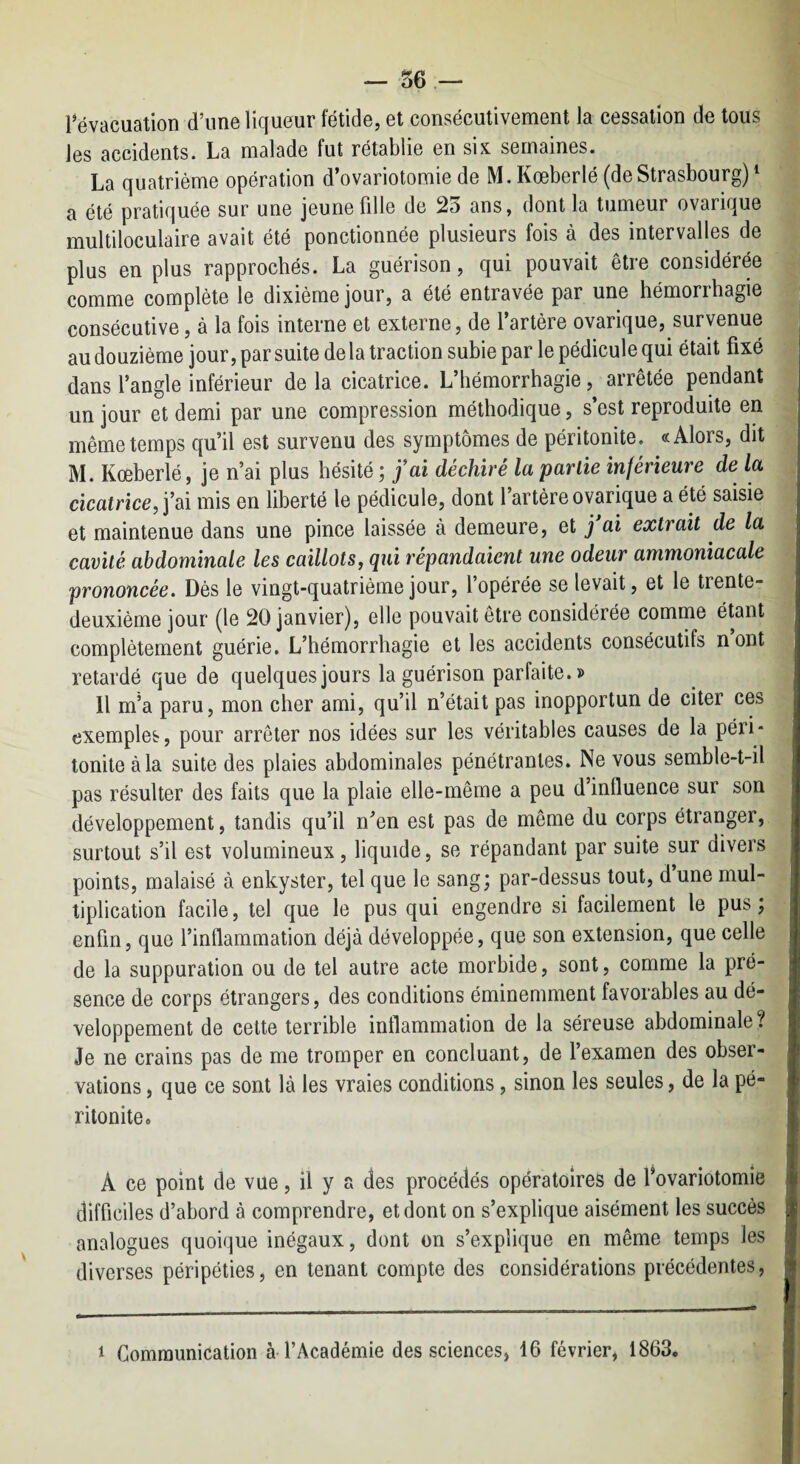 révacuation d’une liqueur fétide, et consécutivement la cessation de tous les accidents. La malade fut rétablie en six semaines. La quatrième opération d’ovariotomie de M.Kœberlé (deStrasbourg)^ n été pratiquée sur une jeune fille de 2ô ans, dont la tumeur ovarique multiloculaire avait été ponctionnée plusieurs fois à des intervalles de plus en plus rapprochés. La guérison, qui pouvait être considérée comme complète le dixième jour, a été entravée par une hémorrhagie consécutive, à la fois interne et externe, de l’artère ovarique, survenue au douzième jour, par suite de la traction subie par le pédicule qui était fixé dans l’angle inférieur delà cicatrice. L’hémorrhagie, arrêtée pendant un jour et demi par une compression méthodique, s est reproduite en même temps qu’il est survenu des symptômes de péritonite. «Alors, dit M. Kœberlé, je n’ai plus hésité ; fai déchiré la partie inférieure de la cicatrice, j’ai mis en liberté le pédicule, dont l’artère ovarique a été saisie et maintenue dans une pince laissée à demeure, et j ai extrait de la cavité abdominale les caillots, qui répandaient une odeur ammoniacale prononcée. Dès le vingt-quatrième jour, l opérée se levait, et le trente- deuxième jour (le 20 janvier), elle pouvait etre considérée comme étant complètement guérie. L’hémorrhagie et les accidents consécutifs n’ont retardé que de quelques jours la guérison parfaite.» Il m’a paru, mon cher ami, qu’il n’était pas inopportun de citer ces exemples, pour arrêter nos idées sur les véritables causes de la péri¬ tonite à la suite des plaies abdominales pénétrantes. Ne vous semble-t-il pas résulter des faits que la plaie elle-même a peu d’influence sur son développement, tandis qu’il n’en est pas de même du corps étranger, surtout s’il est volumineux, liquide, se répandant par suite sur divers points, malaisé à enkyster, tel que le sang; par-dessus tout, d une mul¬ tiplication facile, tel que le pus qui engendre si facilement le pus; enfin, que l’inflammation déjà développée, que son extension, que celle de la suppuration ou de tel autre acte morbide, sont, comme la pré¬ sence de corps étrangers, des conditions éminemment favorables au dé¬ veloppement de cette terrible inflammation de la séreuse abdominale? Je ne crains pas de me tromper en concluant, de l’examen des obser¬ vations , que ce sont là les vraies conditions, sinon les seules, de la pé¬ ritonite» A ce point de vue, il y a des procédés opératoires de fovariotomie difficiles d’abord à comprendre, et dont on s’explique aisément les succès analogues quoique inégaux, dont on s’explique en même temps les diverses péripéties, en tenant compte des considérations précédentes, 1 Communication à l’Académie des sciences, 16 février, 1863,