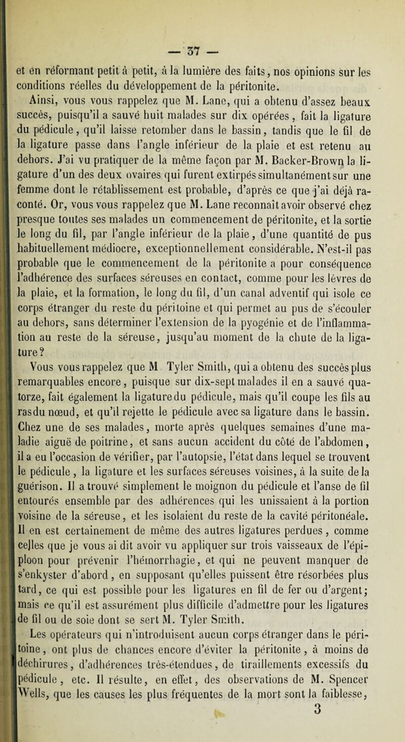 — 57 — et en réformant petit à petit, à la lumière des faits, nos opinions sur les conditions réelles du développement de la péritonite. Ainsi, vous vous rappelez que M. Lane, qui a obtenu d’assez beaux succès, puisqu’il a sauvé huit malades sur dix opérées, fait la ligature du pédicule, qu’il laisse retomber dans le bassin, tandis que le fil de la ligature passe dans l’angle inférieur de la plaie et est retenu au dehors. J’ai vu pratiquer de la même façon par M. Backer-Brown la li¬ gature d’un des deux ovaires qui furent extirpés simultanément sur une femme dont le rétablissement est probable, d’après ce que j’ai déjà ra¬ conté. Or, vous vous rappelez que M. Lane reconnaît avoir observé chez presque toutes ses malades un commencement de péritonite, et la sortie le long du fil, par l’angle inférieur de la plaie, d’une quantité de pus : habituellement médiocre, exceptionnellement considérable. N’est-il pas probable que le commencement de la péritonite a pour conséquence l’adhérence des surfaces séreuses en contact, comme pour les lèvres de la plaie, et la formation, le long du fil, d’un canal adventif qui isole ce * corps étranger du reste du péritoine et qui permet au pus de s’écouler t au dehors, sans déterminer l’extension de la pyogénie et de l’inflamma¬ tion au reste de la séreuse, jusqu’au moment de la chute de la liga- * ture? Vous vous rappelez que M Tyler Smith, quia obtenu des succès plus remarquables encore, puisque sur dix-sept malades il en a sauvé qua¬ torze, fait également la ligature du pédicule, mais qu’il coupe les fils au rasdunœud, et qu’il rejette le pédicule avec sa ligature dans le bassin. Chez une de ses malades, morte après quelques semaines d’une ma- j ladie aiguë de poitrine, et sans aucun accident du côté de l’abdomen, il a eu l’occasion de vérifier, par l’autopsie, l’état dans lequel se trouvent le pédicule , la ligature et les surfaces séreuses voisines, à la suite delà guérison. Il a trouvé simplement le moignon du pédicule et l’anse de fil entourés ensemble par des adhérences qui les unissaient à la portion ^ voisine de la séreuse, et les isolaient du reste de la cavité péritonéale. I II en est certainement de même des autres ligatures perdues, comme j celles que je vous ai dit avoir vu appliquer sur trois vaisseaux de l’épi¬ ploon pour prévenir l’hémorrhagie, et qui ne peuvent manquer de s’enkyster d’abord, en supposant qu’elles puissent être résorbées plus jtard, ce qui est possible pour les ligatures en fil de fer ou d’argent; i mais ce qu’il est assurément plus difficile d’admettre pour les ligatures ^de fil ou de soie dont se sert M. Tyler Smith, j Les opérateurs qui n’introduisent aucun corps étranger dans le péri¬ toine, ont plus de chances encore d’éviter la péritonite, à moins de I déchirures, d’adhérences très-étendues, de tiraillements excessifs du pédicule, etc. Il résulte, en effet, des observations de M. Spencer Wells, que les causes les plus fréquentes de la mort sont la faiblesse, 3