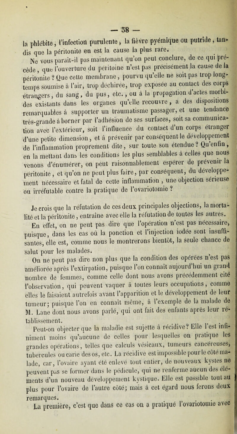 la phlébite, l’infectioii purulente j la fièvre pyémique ou putride, tan¬ dis que la péritonite en est la cause la plus rare. Ne vous paraît-il pas maintenant qu’on peut conclure, de ce qui pré¬ cède , que l’ouverture du péritoine n’est pas précisément la cause de la péritonite ? Que cette membrane , pourvu qu’elle ne soit pas trop long¬ temps soumise à l’air, trop déchirée, trop exposée au contact des corps étrangers, du sang, du pus, etc., ou à la propagation d acms morbi¬ des existants dans les organes qu’elle recouvre , a des dispositions remarquables à supporter un traumatisme passager, et une tendance très-grande à borner par l’adhésion de ses surfaces, soit sa communica¬ tion avec l’extérieur, soit l’influence du contact d’un corps étranger d’une petite dimension, et à prévenir par conséquent le développement de l’inflammation proprement dite, sur toute son étendue ? Qu’enfin, en la mettant dans les conditions les plus semblables à celles que nous venons d’énumérer, on peut raisonnablement espérer de prévenir la péritonite , et qu’on ne peut plus faire, par conséquent, du développe¬ ment nécessaire et fatal de cette inflammation , une objection sérieuse ou irréfutable contre la pratique de l’ovariotomie ? Je crois que la réfutation de ces deux principales objections, la morta¬ lité et la péritonite, entraîne avec elle la réfutation de toutes les autres. En effet, on ne peut pas dire que l’opération n’est pas nécessaire, puisque, dans les cas où la ponction et l’injection iodée sont insuffi¬ santes, elle est, comme nous le montrerons bientôt, la seule chance de salut pour les malades. ^ On ne peut pas dire non plus que la condition des opérées n est pas améliorée après l’extirpation, puisque l on connaît aujourd hui un grand nombre de femmes, comme celle dont nous avons précédemment cité l’observation, qui peuvent vaquer à toutes leurs occupations, comme elles le faisaient autrefois avant l’apparition et le développement de leur tumeur; puisque l’on en connaît même, à l’exemple de la malade de M. Lane dont nous avons parlé, quî ont fait des enfants après leur ré¬ tablissement. Peut-on objecter que la maladie est sujette à récidive? Elle l’est infi¬ niment moins qu’aucune de celles pour lesquelles on pratique les grandes opérations, telles que calculs vésicaux, tumeurs cancéreuses, tubercules ou carie des os, etc. La récidive est impossible pourle côté ma¬ lade, car, l’ovaire ayant été enlevé tout entier, de nouveaux kystes ne peuvent paS se former dans le pédicule, qui ne renferme aucun des élé¬ ments d’un nouveau développement kystique. Elle est possible tout au plus pour l’ovaire de l’autre côté; mais à cet égard nous ferons deux remarques. La première, c’est que dans ce cas on a pratiqué rovariotomie avec