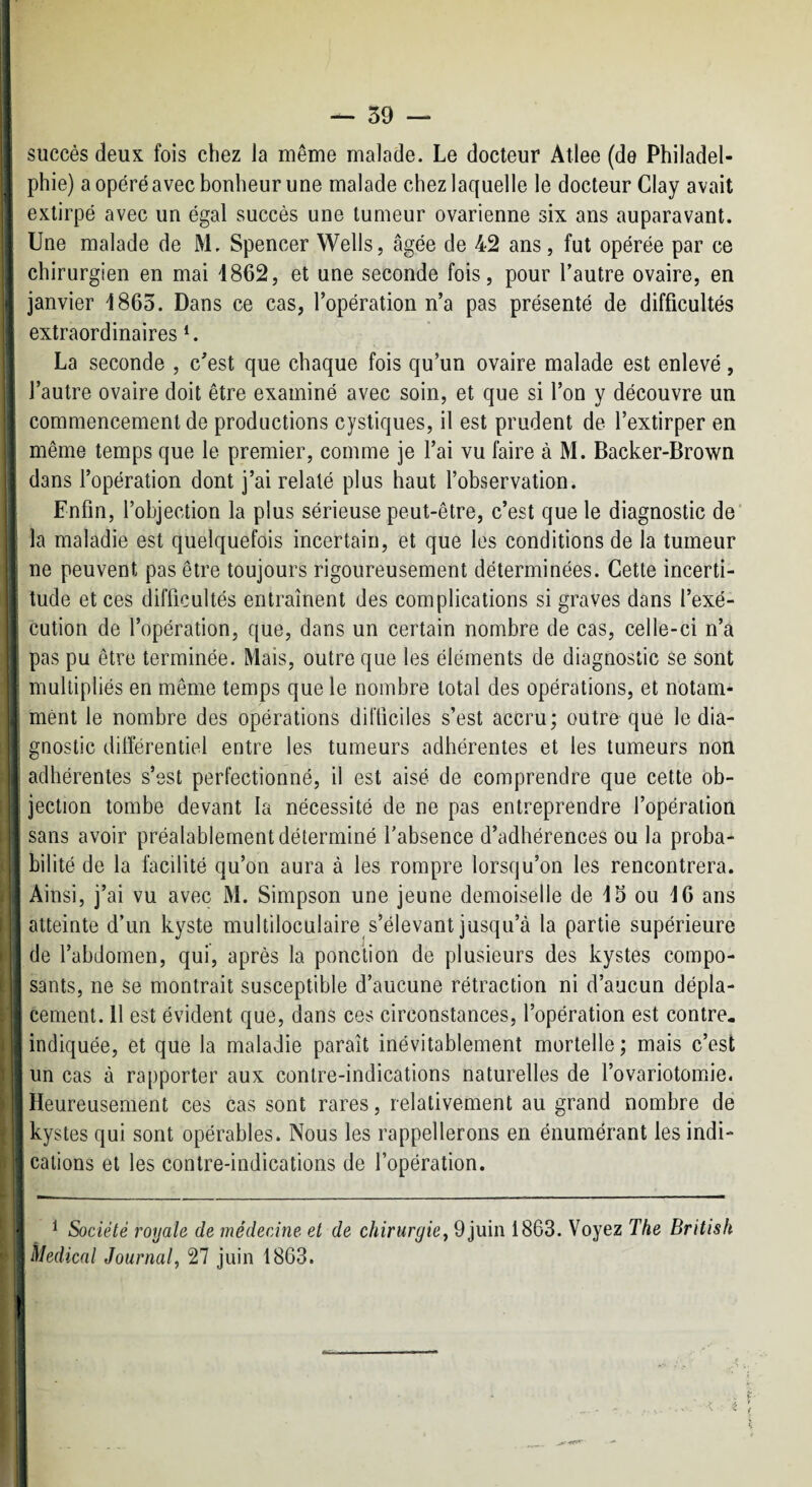 succès deux fois chez la même malade. Le docteur Allee (de Philadel¬ phie) a opéré avec bonheur une malade chez laquelle le docteur Clay avait extirpé avec un égal succès une tumeur ovarienne six ans auparavant. Une malade de M. Spencer Wells, âgée de 42 ans, fut opérée par ce chirurgien en mai 1862, et une seconde fois, pour l’autre ovaire, en janvier 1865. Dans ce cas, l’opération n’a pas présenté de difficultés extraordinaires U La seconde , c’est que chaque fois qu’un ovaire malade est enlevé, l’autre ovaire doit être examiné avec soin, et que si l’on y découvre un commencement de productions cystiques, il est prudent de l’extirper en même temps que le premier, comme je l’ai vu faire à M. Backer-Brown dans l’opération dont j’ai relaté plus haut l’observation. Enfin, l’objection la plus sérieuse peut-être, c’est que le diagnostic de' la maladie est quelquefois incertain, et que les conditions de la tumeur ne peuvent pas être toujours rigoureusement déterminées. Cette incerti¬ tude et ces difficultés entraînent des complications si graves dans l’exé¬ cution de l’opération, que, dans un certain nombre de cas, celle-ci n’a pas pu être terminée. Mais, outre que les éléments de diagnostic se sont multipliés en même temps que le nombre total des opérations, et notam¬ ment le nombre des opérations difficiles s’est accru; outre que le dia¬ gnostic dilîérentiel entre les tumeurs adhérentes et les tumeurs non ! adhérentes s’est perfectionné, il est aisé de comprendre que cette ob- . jection tombe devant la nécessité de ne pas entreprendre l’opération ; sans avoir préalablement déterminé l’absence d’adhérences ou la proba- I bilité de la facilité qu’on aura à les rompre lorsqu’on les rencontrera. Ainsi, j’ai vu avec M. Simpson une jeune demoiselle de 13 ou 16 ans : atteinte d’un kyste multiloculaire s’élevant jusqu’à la partie supérieure de l’abdomen, qui, après la ponction de plusieurs des kystes compo¬ sants, ne se montrait susceptible d’aucune rétraction ni d’aucun dépla- I cernent. 11 est évident que, dans ces circonstances, l’opération est contre- indiquée, et que la maladie paraît inévitablement mortelle ; mais c’est un cas à rapporter aux contre-indications naturelles de l’ovariotomie. Heureusement ces cas sont rares, relativement au grand nombre de j kystes qui sont opérables. Nous les l’appellerons en énumérant les indi- : calions et les contre-indications de l’opération. i __-_ - j ■i ^ Société royale de médecine et de chirurgie, 9 juin 1863. Voyez The British Medical Journal, 27 juin 1863.