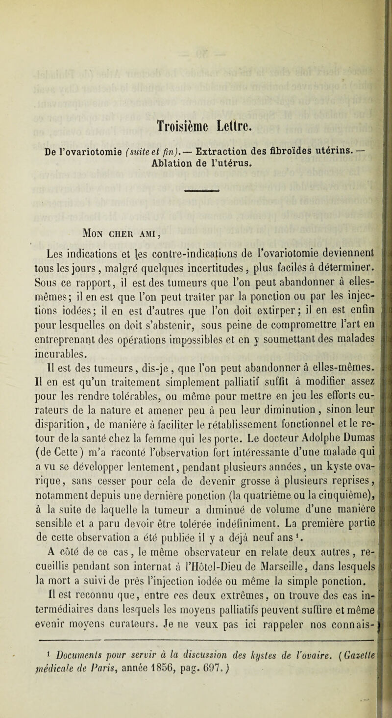Troisième Lettre. De rovariotomie (suiteet fin).— Extraction des fibroïdes utérins.— Ablation de l’utérus. Mon cher ami, Les indications et l.es contre-indications de l’ovariotomie deviennent tous les jours, malgré quelques incertitudes, plus faciles à déterminer. Sous ce rapport, il est des tumeurs que Ton peut abandonner à elles- mêmes; il en est que l’on peut traiter par la ponction ou par les injec¬ tions iodées; il en est d’autres que l’on doit extirper; il en est enfin pour lesquelles on doit s’abstenir, sous peine de compromettre l’art en entreprenant des opérations impossibles et en y soumettant des malades incurables. Il est des tumeurs, dis-je, que l’on peut abandonner à elles-mêmes. Il en est qu’un traitement simplement palliatif suffit à modifier assez pour les rendre tolérables, ou même pour mettre en jeu les efforts cu¬ rateurs de la nature et amener peu à peu leur diminution, sinon leur disparition, de manière à faciliter le rétablissement fonctionnel et le re¬ tour de la santé chez la femme qui les porte. Le docteur Adolphe Dumas (de Cette) m’a raconté l’observation fort intéressante d’une malade qui a vu se développer lentement, pendant plusieurs années, un kyste ova- rique, sans cesser pour cela de devenir grosse à plusieurs reprises, notamment depuis une dernière ponction (la quatrième ou la cinquième), à la suite de laquelle la tumeur a diminué de volume d’une manière sensible et a paru devoir être tolérée indéfiniment. La première partie de celte observation a été publiée il y a déjà neuf ans L A côté de ce cas, le même observateur en relate deux autres, re¬ cueillis pendant son internat à l’Hôtol-Dieu de Marseille, dans lesquels la mort a suivi de près l’injection iodée ou même la simple ponction. Il est reconnu que, entre ces deux extrêmes, on trouve des cas in¬ termédiaires dans lesquels les moyens palliatifs peuvent suffire et même evenir moyens curateurs. Je ne veux pas ici rappeler nos connais- ( i , f i ■ I ! r 1 Documents pour servir à la discussion des kystes de l’ovaire, piédicnle de Paris^ année 1856, pag. 697.} ( Gazette i