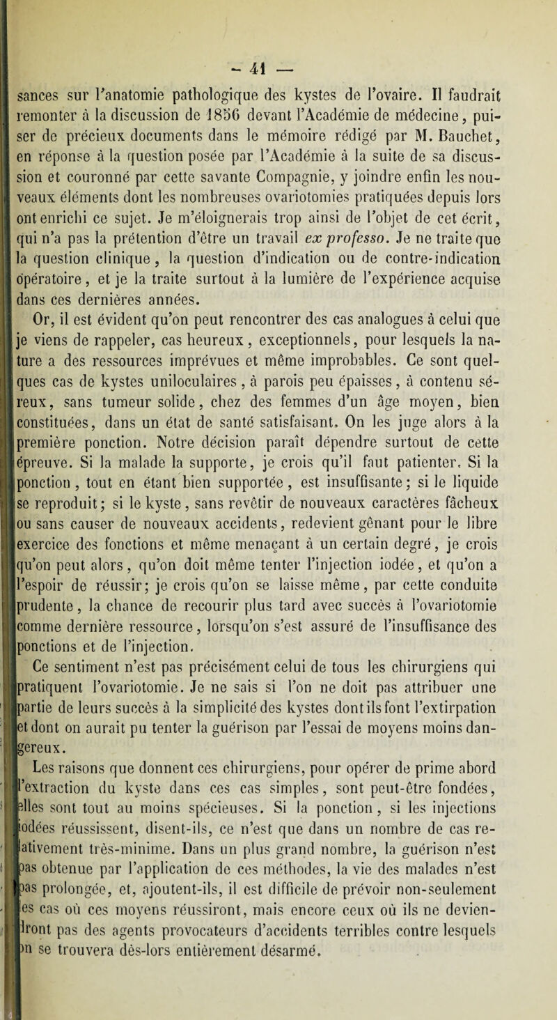 i sances sur Tanatomie pathologique des kystes de l’ovaire. Il faudrait } remonter à la discussion de J8o6 devant l’Académie de médecine, pui- I ser de précieux documents dans le mémoire rédigé par M. Bauchet, en réponse à la question posée par l’Académie à la suite de sa discus- ’ sion et couronné par cette savante Compagnie, y joindre enfin les nou¬ veaux éléments dont les nombreuses ovariotomies pratiquées depuis lors ont enrichi ce sujet. Je m’éloignerais trop ainsi de l’objet de cet écrit, ’ qui n’a pas la prétention d’être un travail ex professa. Je ne traite que la question clinique, la question d’indication ou de contre-indication opératoire, et je la traite surtout à la lumière de l’expérience acquise dans ces dernières années. Or, il est évident qu’on peut rencontrer des cas analogues à celui que je viens de rappeler, cas heureux , exceptionnels, pour lesquels la na¬ ture a des ressources imprévues et même improbables. Ce sont quel- ^ ques cas de kystes uniloculaires, à parois peu épaisses, à contenu sé¬ reux, sans tumeur solide, chez des femmes d’un âge moyen, bien constituées, dans un état de santé satisfaisant. On les juge alors à la première ponction. Notre décision paraît dépendre surtout de cette épreuve. Si la malade la supporte, je crois qu’il faut patienter. Si la ponction, tout en étant bien supportée, est insuffisante; si le liquide se reproduit; si le kyste, sans revêtir de nouveaux caractères fâcheux iiou sans causer de nouveaux accidents, redevient gênant pour le libre (exercice des fonctions et même menaçant à un certain degré, je crois Squ’on peut alors, qu’on doit même tenter finjection iodée, et qu’on a jl’espoir de réussir; je crois qu’on se laisse même, par cette conduite [prudente, la chance de recourir plus tard avec succès à l’ovariotomie Icomme dernière ressource, lorsqu’on s’est assuré de l’insuffisance des ponctions et de l’injection. Ce sentiment n’est pas précisément celui de tous les chirurgiens qui 'pratiquent l’ovariotomie. Je ne sais si l’on ne doit pas attribuer une ipartie de leurs succès à la simplicité des kystes dont ils font l’extirpation et dont on aurait pu tenter la guérison par l’essai de moyens moins dan¬ gereux. j Les raisons que donnent ces chirurgiens, pour opérer de prime abord jl’extraction du kyste dans ces cas simples, sont peut-être fondées, plies sont tout au moins spécieuses. Si la ponction, si les injections ,j!odées réussissent, disent-ils, ce n’est que dans un nombre de cas re- jlativement très-minime. Dans un plus grand nombre, la guérison n’est pas obtenue par l’application de ces méthodes, la vie des malades n’est |pas prolongée, et, ajoutent-ils, il est difficile de prévoir non-seulement es cas où ces moyens réussiront, mais encore ceux où ils ne devien- Iront pas des agents provocateurs d’accidents terribles contre lesquels >n se trouvera dès-lors entièrement désarmé.