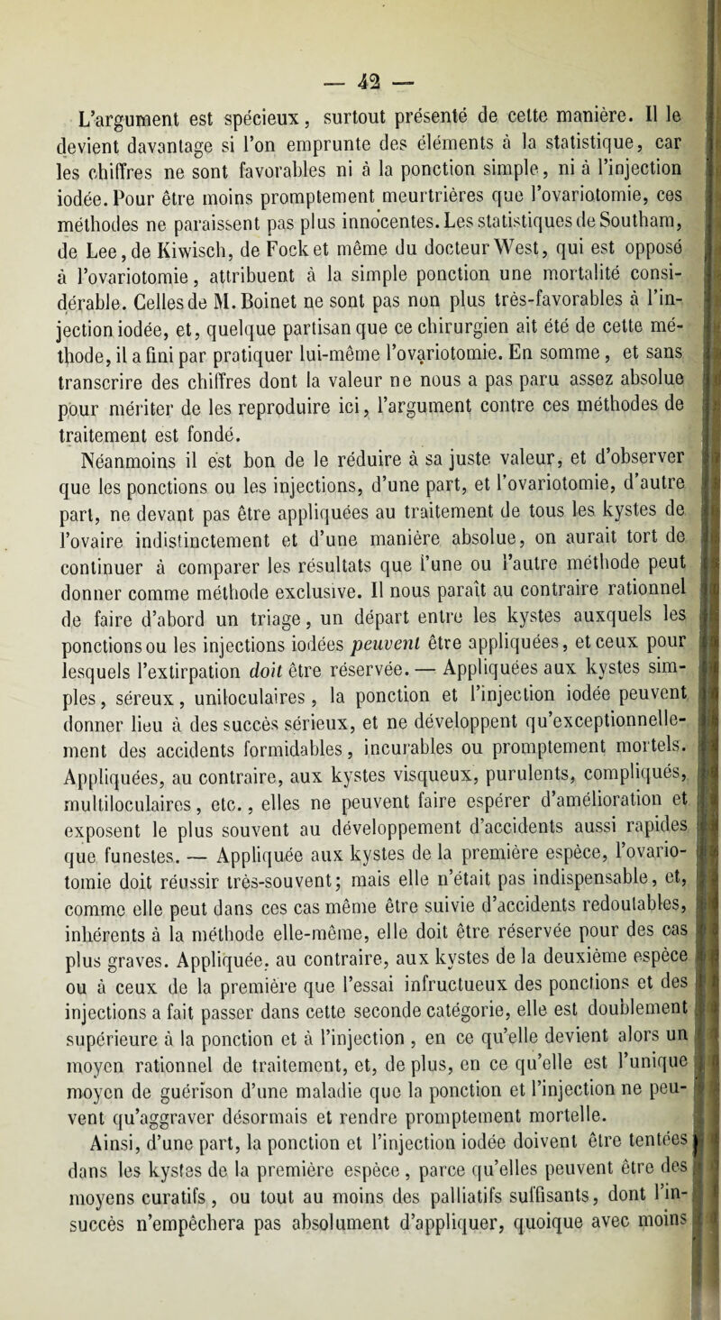 L’argument est spécieux, surtout présenté de celte manière. Il le devient davantage si l’on emprunte des éléments à la statistique, car les chiffres ne sont favorables ni à la ponction simple, ni à l’injection iodée. Pour être moins promptement meurtrières que l’ovariotomie, ces méthodes ne paraissent pas plus innocentes. Les statistiques de Southam, de Lee, de Kiwisch, de Pocket même du docteur West, qui est opposé à l’ovariotomie, attribuent à la simple ponction une mortalité consi¬ dérable. Celles de M.Boinet ne sont pas non plus très-favorables cà Tin- jection iodée, et, quelque partisan que ce chirurgien ait été de cette mé¬ thode, il a fini par pratiquer lui-même l’ovariotomie. En somme, et sans transcrire des chiffres dont la valeur ne nous a pas paru assez absolue pour mériter de les reproduire ici, l’argument contre ces méthodes de traitement est fondé. Néanmoins il est bon de le réduire à sa juste valeur, et d’observer que les ponctions ou les injections, d’une part, et fovariotomie, d autre part, ne devant pas être appliquées au traitement de tous les kystes de l’ovaire indistinctement et d’une manière absolue, on aurait tort de continuer à comparer les résultats que l’une ou l’autre méthode peut donner comme méthode exclusive. Il nous parait au contraire rationnel de faire d’abord un triage, un départ entre les kystes auxquels les ponctions ou les injections iodées peuvent être appliquées, et ceux pour lesquels l’extirpation doit être réservée. — Appliquées aux kystes sim¬ ples, séreux, uniloculaires, la ponction et l’injection iodée peuvent donner lieu à des succès sérieux, et ne développent qu’exceptionnelle- ment des accidents formidables, incurables ou promptement mortels. Appliquées, au contraire, aux kystes visqueux, purulents, compliqués, multiloculaires, etc., elles ne peuvent faire espérer d’amélioration et exposent le plus souvent au développement d’accidents aussi rapides que funestes. — Appliquée aux kystes de la première espèce, 1 ovario¬ tomie doit réussir très-souvent; mais elle n’était pas indispensable, et, comme elle peut dans ces cas même être suivie d accidents redoutables, inhérents à la méthode elle-même, elle doit être réservée pour des cas plus graves. Appliquée, au contraire, aux kystes de la deuxième espèce ou à ceux de la première que l’essai infructueux des ponctions et des injections a fait passer dans cette seconde catégorie, elle est doublement supérieure à la ponction et à l’injection , en ce qu’elle devient alors un moyen rationnel de traitement, et, de plus, en ce qu’elle est l’unique moyen de guérison d’une maladie que la ponction et l’injection ne peu¬ vent qu’aggraver désormais et rendre promptement mortelle. Ainsi, d’une part, la ponction et l’injection iodée doivent être tentées dans les kystes de la première espèce , parce qu’elles peuvent être des moyens curatifs, ou tout au moins des palliatifs suffisants, dont l’in¬ succès n’empêchera pas absolument d’appliquer, quoique avec moins