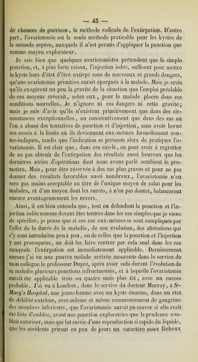 1 i i j — 45 — I de. chances de guérison , la niétliode radicale de l’extirpation. D’autre I part, l’ovariotomie est la seule méthode praticable pour les kystes de i la seconde espèce, auxquels il n’est permis d’appliquer la ponction que : comme moyen explorateur. ' Je sais bien que quelques ovariotomistes prétendent que la simple ■ ponction, et, à plus forte raison, l’injection iodée, suffisent pour mettre i le kyste hors d’état d’être extirpé sans de nouveaux et grands dangers, . qu’une ovariotomie primitive aurait épargnés à la malade. Mais je crois qu’ils exagèrent un peu la gravité de la situation que l’emploi préalable de ces moyens créerait, selon eux, pour la malade placée dans ces conditions nouvelles. Je n’ignore ni ces dangers ni cette gravité; mais je suis d’avis qu’ils n’existent primitivement que dans des cir¬ constances exceptionnelles, ou consécutivement que dans des cas où l’on a abusé des tentatives de ponction et d’injection, sans avoir borné ces essais à la limite où ils deviennent eux-mêmes formellement con- ■ tre-indiqués, tandis que l’indication se présente alors de pratiquer l’o- * variotomie. Il est clair que, dans ces cas-là, on peut avoir à regretter de ne pas obtenir de l’extirpation des résultats aussi heureux que les [ dernières séries d’opérations dont nous avons parlé semblent le pro¬ mettre. Mais, pour être réservée à des cas plus graves et pour ne pas 1 donner des résultats favorables aussi nombreux, l’ovariotomie n’en ; sera pas moins acceptable au titre de l’unique moyen de salut pour les : malades, et d’un moyen dont les succès, à n’en pas douter, balanceront I encore avantageusement les revers. Ainsi, il est bien entendu que, tout en défendant la ponction et l’in¬ jection iodée comme devant être tentées dans les cas simples que je viens de spécifier, je pense que si ces cas eux-mêmes se sont compliqués par l’eOèt de la durée de la maladie, de son évolution, des altérations qui s’y sont introduites peu à peu, ou de celles que la ponction et l’injection y ont provoquées, on doit les faire rentrer par cela seul dans les cas i auxquels l’extirpation est immédiatement applicable. Dernièrement j encore j’ai vu une pauvre malade arrivée mourante dans le service de I mon collègue le professeur Dupré, après avoir subi durant l’évolution de ! sa maladie plusieurs ponctions infructueuses, et à laquelle l’ovariotomie j aurait été applicable trois ou quatre mois plus tôt, avec un succès probable. J’ai vu à Londres, dans le service du docteur Murray, à S‘- ^ Man/s Hospiial, une jeune femme avec un kyste énorme, dans un état de débilité extrême, avec œdème et même commencement de gangrène des membres inférieurs, que l’ovariotomie aurait pu sauver si elle avait I été faite d’emblée, avant une ponction exploratrice que la prudence sem¬ blait autoriser, mais qui fut suivie d’une reproduction si rapide du liquide, que les accidents prirent en peu de jours un caractère assez fâcheux