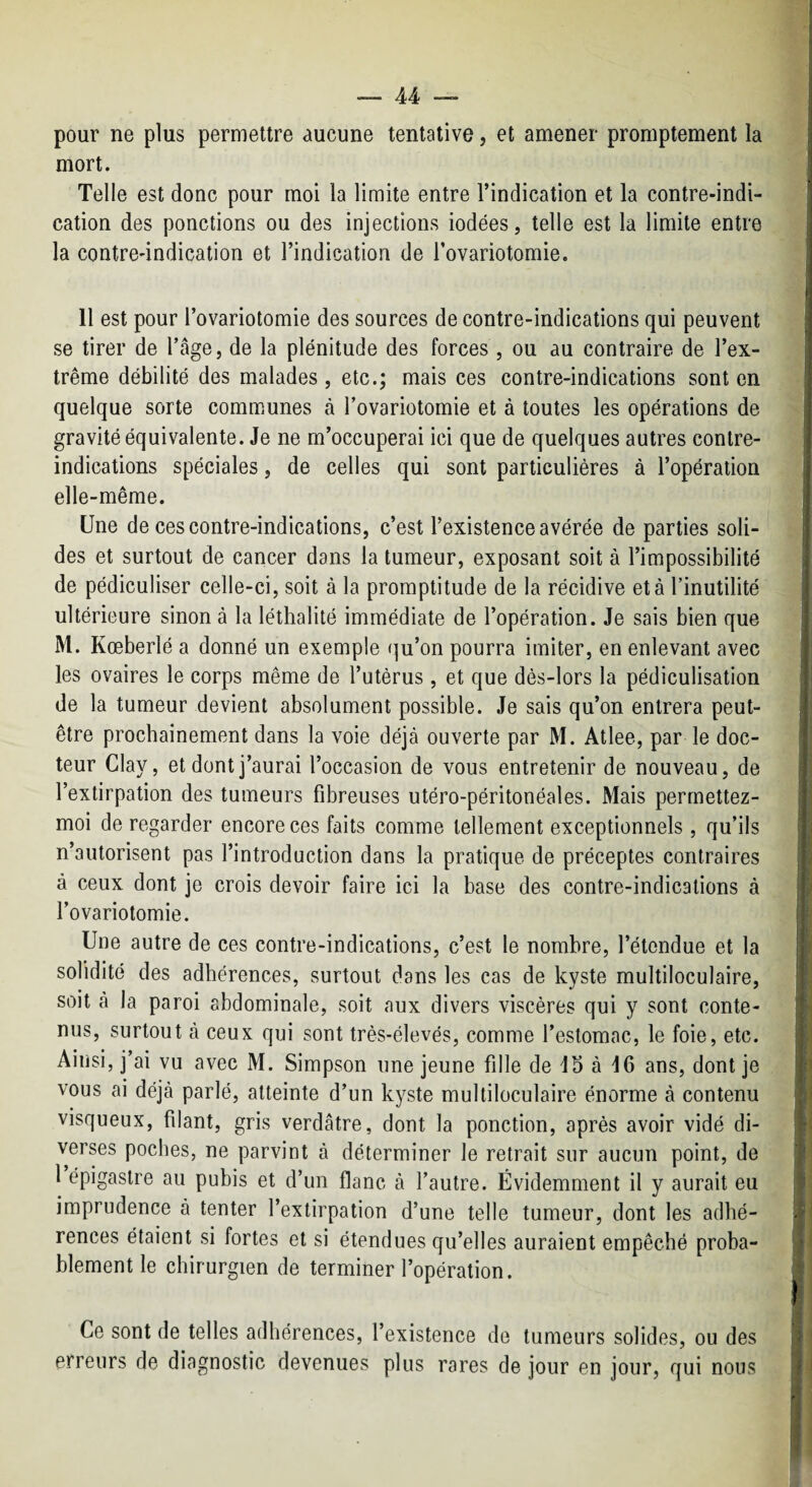 pour ne plus permettre aucune tentative, et amener promptement la mort. Telle est donc pour moi la limite entre l’indication et la contre-indi¬ cation des ponctions ou des injections iodées, telle est la limite entre la contre-indication et l’indication de Tovariotomie. 11 est pour l’ovariotomie des sources de contre-indications qui peuvent se tirer de l’âge, de la plénitude des forces , ou au contraire de l’ex¬ trême débilité des malades , etc.; mais ces contre-indications sont en quelque sorte communes à rovariotomie et à toutes les opérations de gravité équivalente. Je ne m’occuperai ici que de quelques autres contre- indications spéciales, de celles qui sont particulières à l’opératiou elle-même. Une de ces contre-indications, c’est l’existence avérée de parties soli¬ des et surtout de cancer dans la tumeur, exposant soit à l’impossibilité de pédiculiser celle-ci, soit à la promptitude de la récidive et à l’inutilité ultérieure sinon à la lélhalité immédiate de l’opération. Je sais bien que M. Kœberlé a donné un exemple (]u’on pourra imiter, en enlevant avec les ovaires le corps même de l’utérus, et que dès-lors la pédiculisation de la tumeur devient absolument possible. Je sais qu’on entrera peut- être prochainement dans la voie déjà ouverte par M. Atlee, par le doc¬ teur Clay, et dont j’aurai l’occasion de vous entretenir de nouveau, de l’extirpation des tumeurs fdareuses utéro-péritonéales. Mais perrnettez- moi de regarder encore ces faits comme tellement exceptionnels, qu’ils n’autorisent pas l’introduction dans la pratique de préceptes contraires à ceux dont je crois devoir faire ici la base des contre-indications à l’ovariotomie. Une autre de ces contre-indications, c’est le nombre, l’étendue et la solidité des adhérences, surtout dans les cas de kyste multiloculaire, soit à la paroi abdominale, soit aux divers viscères qui y sont conte¬ nus, surtout à ceux qui sont très-élevés, comme l’estomac, le foie, etc. Ainsi, j’ai vu avec M. Simpson une jeune fille de db à d6 ans, dont je vous ai déjà parlé, atteinte d’un kyste multiloculaire énorme à contenu visqueux, filant, gris verdâtre, dont la ponction, après avoir vidé di¬ verses poches, ne parvint à déterminer le retrait sur aucun point, de 1 épigastre au pubis et d’un flanc à l’autre. Évidemment il y aurait eu imprudence à tenter l’extirpation d’une telle tumeur, dont les adhé¬ rences étaient si fortes et si étendues qu’elles auraient empêché proba¬ blement le chirurgien de terminer l’opération. Ce sont de telles adhérences, l’existence de tumeurs solides, ou des erreurs de diagnostic devenues plus rares de jour en jour, qui nous