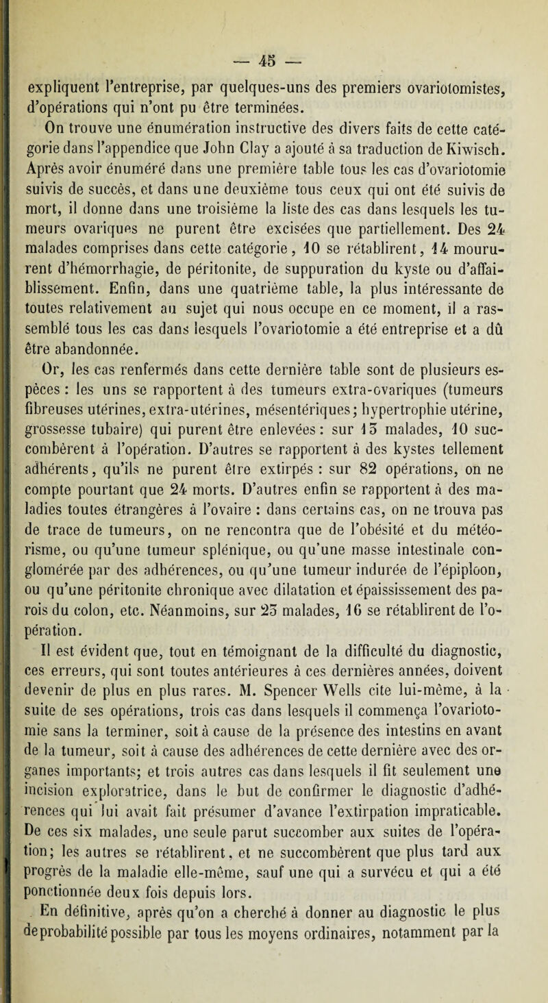 i. >• expliquent l’entreprise, par quelques-uns des premiers ovariolomistes, j d’opérations qui n’ont pu être terminées. On trouve une énumération instructive des divers faits de cette caté- ; gorie dans l’appendice que John Clay a ajouté à sa traduction de Kiwisch. Après avoir énuméré dans une première table tous les cas d’ovariotomie suivis de succès, et dans une deuxième tous ceux qui ont été suivis de mort, il donne dans une troisième la liste des cas dans lesquels les tu¬ meurs ovariques ne purent être excisées que partiellement. Des 24 malades comprises dans cette catégorie, 10 se rétablirent, 14 mouru¬ rent d’hémorrhagie, de péritonite, de suppuration du kyste ou d’affai¬ blissement. Enfin, dans une quatrième table, la plus intéressante de toutes relativement au sujet qui nous occupe en ce moment, il a ras¬ semblé tous les cas dans lesquels l’ovariotomie a été entreprise et a dû être abandonnée. Or, les cas renfermés dans cette dernière table sont de plusieurs es¬ pèces : les uns se rapportent à des tumeurs extra-ovariques (tumeurs fibreuses utérines, extra-utérines, mésentériques; hypertrophie utérine, grossesse tubaire) qui purent être enlevées: sur 15 malades, 10 suc- * combèrent à l’opération. D’autres se rapportent à des kystes tellement j adhérents, qu’ils ne purent être extirpés : sur 82 opérations, on ne compte pourtant que 24 morts. D’autres enfin se rapportent à des ma- ^ ladies toutes étrangères à l’ovaire : dans certains cas, on ne trouva pas de trace de tumeurs, on ne rencontra que de l’obésité et du météo- ; risme, ou qu’une tumeur splénique, ou qu’une masse intestinale con- j glomérée par des adhérences, ou qu’une tumeur indurée de l’épiploon, I ou qu’une péritonite chronique avec dilatation et épaississement des pa¬ rois du colon, etc. Néanmoins, sur 25 malades, 16 se rétablirent de l’o¬ pération. Il est évident que, tout en témoignant de la difficulté du diagnostic, ; ces erreurs, qui sont toutes antérieures à ces dernières années, doivent devenir de plus en plus rares. M. Spencer Wells cite lui-même, à la suite de ses opérations, trois cas dans lesquels il commença l’ovarioto¬ mie sans la terminer, soit à cause de la présence des intestins en avant i de la tumeur, soit à cause des adhérences de cette dernière avec des or- ! ganes importants; et trois autres cas dans lesquels il fit seulement une I incision exploratrice, dans le but de confirmer le diagnostic d’adhé- î rences qui lui avait fait présumer d’avance l’extirpation impraticable. De ces six malades, une seule parut succomber aux suites de l’opéra¬ tion; les autres se rétablirent, et ne succombèrent que plus tard aux I progrès de la maladie elle-même, sauf une qui a survécu et qui a été ponctionnée deux fois depuis lors. , En définitive, après qu’on a cherché à donner au diagnostic le plus de probabilité possible par tous les moyens ordinaires, notamment par la