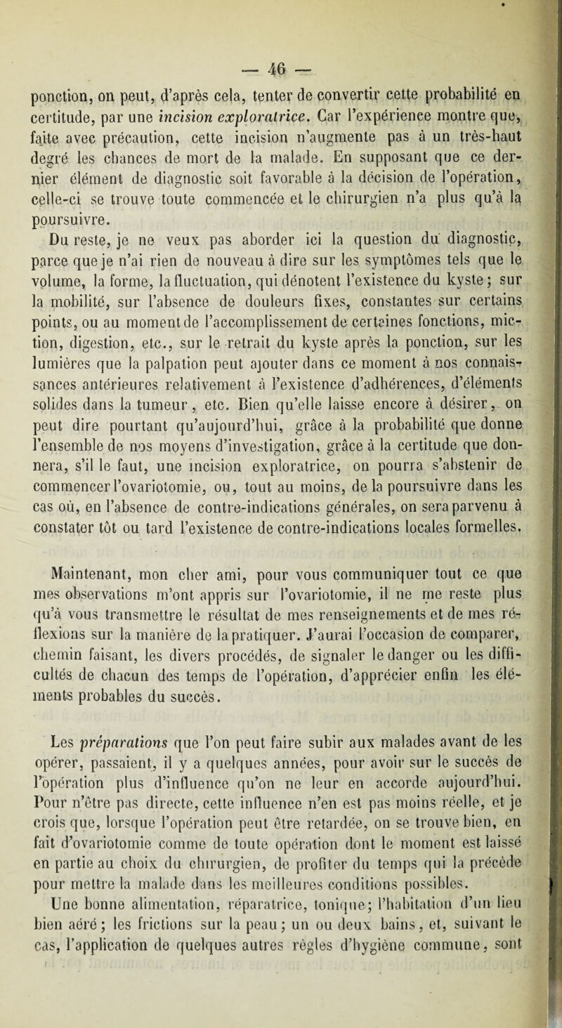 ponction, on peut, d’après cela, tenter de convertir cette probabilité en certitude, par une incision exploratrice. Car l’expérience montre que, fajte avec précaution, cette incision n’augmente pas à un très-haut degré les chances de mort de la malade. En supposant que ce der¬ nier élément de diagnostic soit favorable à la décision de l’opération, celle-ci se trouve toute commencée et le chirurgien n’a plus qu’à la poursuivre. Du reste, je ne veux pas aborder ici la question du diagnostic, parce que je n’ai rien de nouveau à dire sur les symptômes tels que le volume, la forme, la fluctuation, qui dénotent l’existence du kyste; sur la mobilité, sur l’absence de douleurs fixes, constantes sur certains points, ou au moment de l’accomplissement de certaines fonctions, mic¬ tion, digestion, etc., sur le retrait du kyste après la ponction, sur les lumières que la palpation peut ajouter dans ce moment à nos connais¬ sances antérieures relativement à l’existence d’adhérences, d’éléments solides dans la tumeur, etc. Bien qu’elle laisse encore à désirer, on peut dire pourtant qu’aujourd’hui, grâce à la probabilité que donne l’ensemble de nos moyens d’investigation, grâce à la certitude que don¬ nera, s’il le faut, une incision exploratrice, on pourra s’abstenir de commencer l’ovariotomie, ou, tout au moins, delà poursuivre dans les cas où, en l’absence de contre-indications générales, on sera parvenu à constater tôt ou tard l’existence de contre-indications locales formelles. Maintenant, mon cher ami, pour vous communiquer tout ce que mes observations m’ont appris sur l’ovariotomie, il ne me reste plus qu’à vous transmettre le résultat de mes renseignements et de mes ré¬ flexions sur la manière de la pratiquer. J’aurai l’occasion de comparer, chemin faisant, les divers procédés, de signaler le danger ou les diffi¬ cultés de chacun des temps de l’opération, d’apprécier enfin les élé¬ ments probables du succès. Les préparations que l’on peut faire subir aux malades avant de les opérer, passaient, il y a quelques années, pour avoir sur le succès de l’opération plus d’influence qu’on ne leur en accorde aujourd’hui. Pour n’etre pas directe, cette influence n’en est pas moins réelle, et je crois que, lorsque l’opération peut être retardée, on se trouve bien, en fait d’ovariotomie comme de toute opération dont le moment est laissé en partie au choix du chirurgien, de profiter du temps qui la précède pour mettre la malade dans les meilleures conditions possibles. Une bonne alimentation, réparatrice, tonique; riiabitaliou d’un lieu bien aéré ; les frictions sur la peau ; un ou deux bains, et, suivant le cas, l’application de quelques autres règles d’hygiène commune, sont