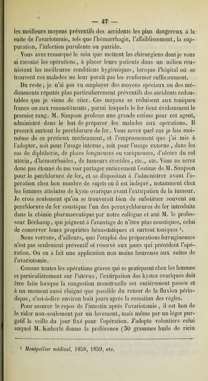 les meilleurs moyens préventifs des accidents les plus dangereux à la suite de l’ovariotomie, tels que l’hémorrhagie, l’afTaiblissement, la sup¬ puration, l’infection purulente ou putride. Vous avez remarqué le soin que mettent les chirurgiens dont je vous ai raconté les opérations, à placer leurs patients dans un milieu réu¬ nissant les meilleures conditions hygiéniques, lorsque l’hôpital où se trouvent ces malades ne leur paraît pas les renfermer suffisamment. Du reste, je n’ai pas vu employer des moyens spéciaux ou des mé¬ dicaments réputés plus particuliérement préventifs des accidents redou¬ tables que je viens de citer. Ces moyens se réduisent aux toniques francs ou aux reconstituants, parmi lesquels le fer tient évidemment le premier rang. M. Simpson professe une grande estime pour cet agent, administré dans le but de préparer les malades aux opérations. Il prescrit surtout le perchlorure de fer. Vous savez quel cas je fais moi- même de ce précieux médicament, et l’empressement que j’ai mis à l’adopter, soit pour l’usage interne , soit pour l’usage externe, dans les cas de diphthérie, de plaies fongueuses ou variqueuses, d’ulcère du col utérin, d’hémorrhoïdes, de tumeurs érectiles, etc., etc. Vous ne serez donc pas étonné de me voir partager entièrement l’estime de M. Simpson pour le perchlorure de fer, et sa disposition tà l’administrer avant l’o¬ pération chez bon nombre de sujets où il est indiqué, notamment chez les femmes atteintes de kyste ovarique avant l’extirpation de la tumeur. Je crois seulement qu’on se trouverait bien de substituer souvent au porchlorure de fer caustique l’un des peroxychlorures de fer introduits dans la chimie pharmaceutique par notre collègue et ami M. le profes¬ seur Béchamp, qui joignent à l’avantage de n’être plus caustiques, celui de conserver leurs propriétés hémostatiques et surtout toniques k Nous verrons, d’ailleurs, que l’emploi des préparations ferrugineuses n’est pas seulement préventif et réservé aux jours qui précèdent l’opé¬ ration. On en a fait une application non moins heureuse aux suites de l’ovariotomie. Comme toutes les opérations graves qui se pratiquent chez les femmes et particulièrement sur l’utérus, l’extirpation des kystes ovariques doit être faite lorsque la congestion menstruelle est entièrement passée et à un moment aussi éloigné que possible du retour de la fluxion pério¬ dique, c’est-à-dire environ huit jours après la cessation des règles. Pour assurer le repos de l’intestin après l’ovariotomie, il est bon de le vider non-seulement par un lavement, mais même par un léger pur¬ gatif la veille du jour fixé pour l’opération. J’adopte volontiers celui auquel M. Kœberlé donne la préférence (50 grammes huile de ricin 1 Montpellier médical, 1858, 1859, etc.