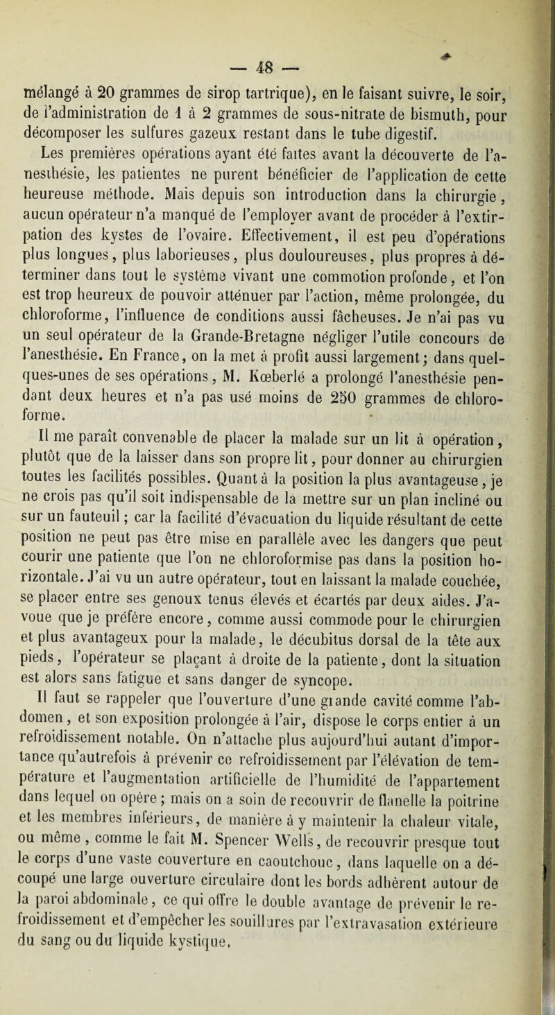 mélangé à 20 grammes de sirop tartrique), en le faisant suivre, le soir, de l’administration de 1 à 2 grammes de sous-nitrate de bismuth, pour décomposer les sulfures gazeux restant dans le tube digestif. Les premières opérations ayant été faites avant la découverte de l’a- nesihésie, les patientes ne purent bénéficier de l’application de cette heureuse méthode. Mais depuis son introduction dans la chirurgie, aucun opérateur n’a manqué de l’employer avant de procéder à l’extir¬ pation des kystes de l’ovaire. Elîectivement, il est peu d’opérations plus longues, plus laborieuses, plus douloureuses, plus propres à dé¬ terminer dans tout le système vivant une commotion profonde, et l’on est trop heureux de pouvoir atténuer par l’action, même prolongée, du chloroforme, l’influence de conditions aussi fâcheuses. Je n’ai pas vu un seul opérateur de la Grande-Bretagne négliger l’utile concours de l’anesthésie. En France, on la met à profit aussi largement; dans quel¬ ques-unes de ses opérations, M. Kœberlé a prolongé l’anesthésie pen¬ dant deux heures et n’a pas usé moins de 250 grammes de chloro¬ forme. Il me paraît convenable de placer la malade sur un lit à opération, plutôt que de la laisser dans son propre lit, pour donner au chirurgien toutes les facilités possibles. Quanta la position la plus avantageuse, je ne crois pas qu’il soit indispensable de la mettre sur un plan incliné ou sur un fauteuil ; car la facilité d’évacuation du liquide résultant de cette position ne peut pas être mise en parallèle avec les dangers que peut courir une patiente que l’on ne chloroformise pas dans la position ho¬ rizontale. J’ai vu un autre opérateur, tout en laissant la malade couchée, se placer entre ses genoux tenus élevés et écartés par deux aides. J’a¬ voue que je préfère encore, comme aussi commode pour le chirurgien et plus avantageux pour la malade, le décubilus dorsal de la tête aux pieds, l’opérateur se plaçant à droite de la patiente, dont la situation est alors sans latigue et sans danger de syncope. Il faut se rappeler que l’ouverture d’une giande cavité comme l’ab¬ domen , et son exposition prolongée à l’air, dispose le corps entier à un refroidissement notable. On n’attache plus aujourd’hui autant d’impor¬ tance qu’autrefois à prévenir ce refroidissement par l’élévation de tem¬ pérature et 1 augmentation artificielle de l’humidité de l’appartement dans lequel on opère ; mais on a soin de recouvrir de flanelle la poitrine et les membres inférieurs, de manière à y maintenir la chaleur vitale, ou même , comme le fait M. Spencer Wells, de recouvrir presque tout le corps d une vaste couverture en caoutchouc, dans laquelle on a dé¬ coupé une large ouverture circulaire dont les bords adhèrent autour de la paroi abdominale, ce qui oITre le double avantage de prévenir le re¬ froidissement et d empecher les souillures par l’extravasation extérieure du sang ou du liquide kystique.