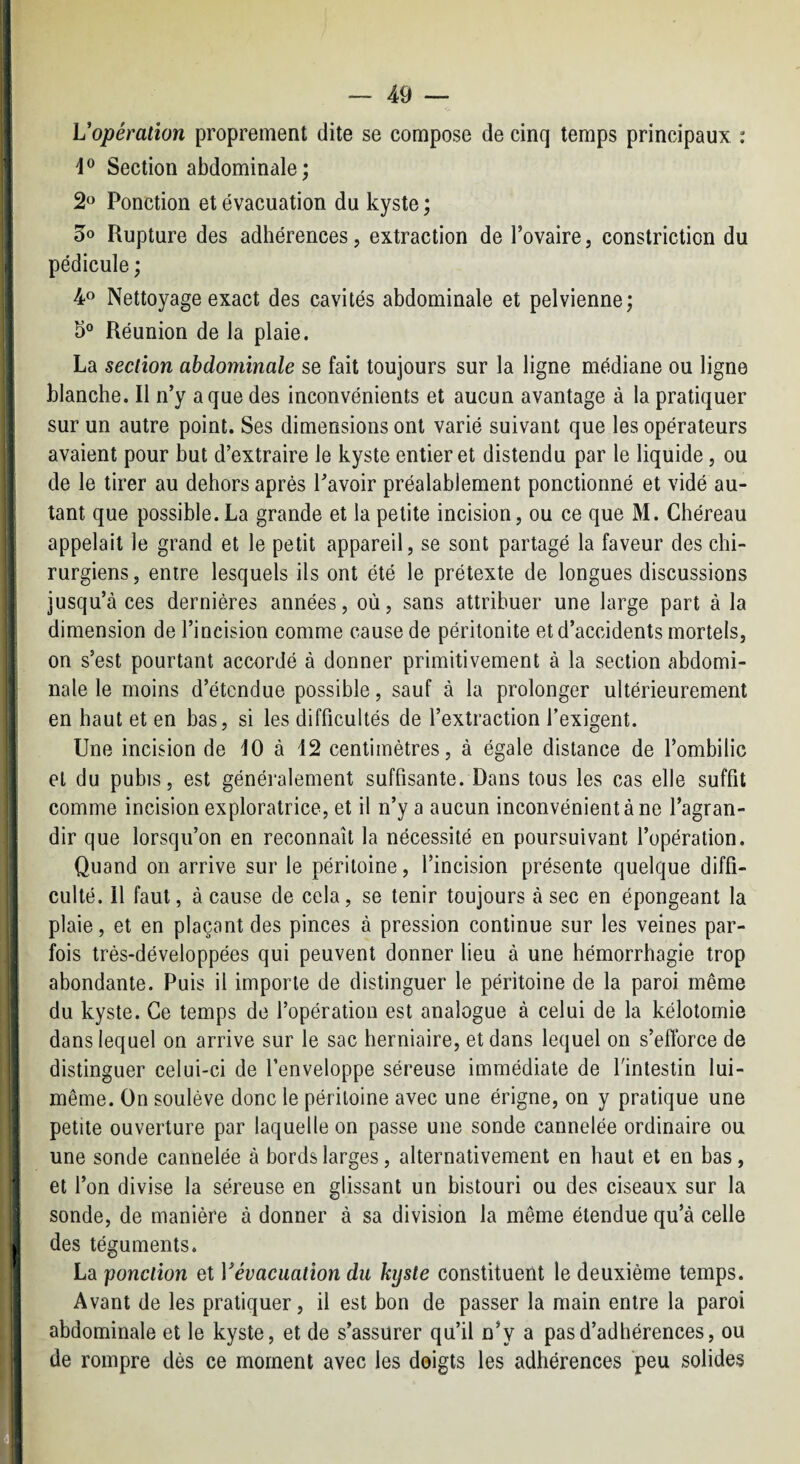 Vopération proprement dite se compose de cinq temps principaux : d® Section abdominale; Ponction et évacuation du kyste ; 5o Rupture des adhérences, extraction de l’ovaire, constriction du pédicule ; 4® Nettoyage exact des cavités abdominale et pelvienne; 5° Réunion de la plaie. La section abdominale se fait toujours sur la ligne médiane ou ligne blanche. Il n’y a que des inconvénients et aucun avantage à la pratiquer sur un autre point. Ses dimensions ont varié suivant que les opérateurs avaient pour but d’extraire le kyste entier et distendu par le liquide, ou de le tirer au dehors après l’avoir préalablement ponctionné et vidé au¬ tant que possible. La grande et la petite incision, ou ce que M. Chéreau appelait le grand et le petit appareil, se sont partagé la faveur des chi¬ rurgiens, entre lesquels ils ont été le prétexte de longues discussions jusqu’à ces dernières années, où, sans attribuer une large part à la dimension de l’incision comme cause de péritonite et d’accidents mortels, on s’est pourtant accordé à donner primitivement à la section abdomi¬ nale le moins d’étendue possible, sauf à la prolonger ultérieurement en haut et en bas, si les difficultés de l’extraction l’exigent. Une incision de 10 à 12 centimètres, à égale distance de l’ombilic et du pubis, est généralement suffisante. Dans tous les cas elle suffit comme incision exploratrice, et il n’y a aucun inconvénient à ne l’agran¬ dir que lorsqu’on en reconnaît la nécessité en poursuivant l’opération. Quand on arrive sur le péritoine, l’incision présente quelque diffi¬ culté. 11 faut, à cause de cela, se tenir toujours à sec en épongeant la plaie, et en plaçant des pinces à pression continue sur les veines par¬ fois très-développées qui peuvent donner lieu à une hémorrhagie trop abondante. Puis il importe de distinguer le péritoine de la paroi même du kyste. Ce temps de l’opération est analogue à celui de la kélotomie dans lequel on arrive sur le sac herniaire, et dans lequel on s’eftbrce de distinguer celui-ci de l’enveloppe séreuse immédiate de l'intestin lui- même. On soulève donc le péritoine avec une érigne, on y pratique une petite ouverture par laquelle on passe une sonde cannelée ordinaire ou une sonde cannelée à bords larges, alternativement en haut et en bas, et l’on divise la séreuse en glissant un bistouri ou des ciseaux sur la sonde, de manière à donner à sa division la même étendue qu’à celle des téguments. La ponction et Vévacuation du kyste constituent le deuxième temps. Avant de les pratiquer, il est bon de passer la main entre la paroi abdominale et le kyste, et de s’assurer qu’il n’y a pas d’adhérences, ou de rompre dès ce moment avec les doigts les adhérences peu solides