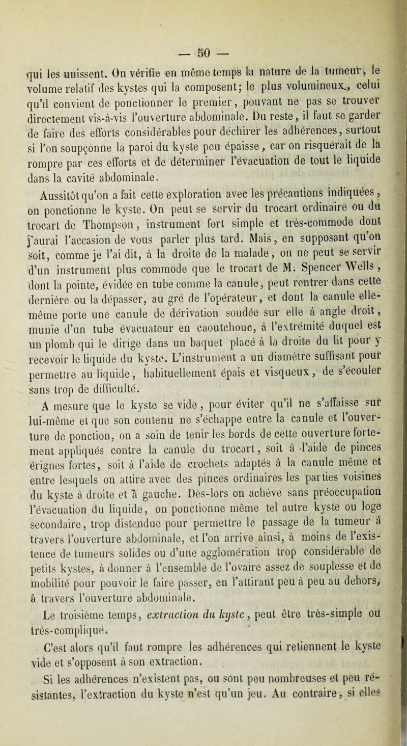 <]ui les unissent. On vérifie en même temps la nature de la tumeur, le volume relatif des kystes qui la composent j le plus volumineux., celui qu’il convient de ponctionner le premier, pouvant ne pas se trouver directement vis-à-vis l’ouverture abdominale. Du reste, il faut se garder de faire des efforts considérables pour déchirer les adhérences, surtout si l’on soupçonne la paroi du kyste peu épaisse, car on risquerait de la rompre par ces efforts et de déterminer 1 évacuation de tout le liquide dans la cavité abdominale. Aussitôt qu’on a fait cette exploration avec les précautions indiquées, on ponctionne le kyste. On peut se servir du trocart ordinaire ou du trocart de Thompson, instrument fort simple et très-commode dont j'aurai l’accasion de vous parler plus tard. Mais, en supposant qu’on soit, comme je l’ai dit, à la droite de la malade, on ne peut se servir d’un instrument plus commode que le trocart de M. Spencer Wells, dont la pointe, évidée en tube comme la canule, peut rentrer dans cette dernière ou la dépasser, au gré de l’opérateur, et dont la canule elle- même porte une canule de dérivation soudée sur elle à angle droit, munie d’un tube évacuateur en caoutchouc, à l’extrémité duquel est un plomb qui le dirige dans un baquet placé à la droite du lit pour } recevoir le liquide du kyste. L’instrument a un diamètre suffisant pour permetire au liquide, habituellement épais et visqueux, de s écouler sans trop de difficulté. A mesure que le kyste se vide, pour éviter qu’il ne s’affaisse sur lui-même et que son contenu ne s’échappe entre la canule et l’ouver¬ ture de ponction, on a soin de tenir les bords de celte ouverture forte¬ ment appliqués contre la canule du trocart, soit à-laide de pinces érignes fortes, soit à l’aide de crochets adaptés a la canule même et entre lesquels on attire avec des pinces ordinaires les parties voisines du kyste à droite et a gauche. Dès-lors on achève sans préoccupation l’évacuation du liquide, on ponctionne même tel autre kyste ou loge secondaire, trop distendue pour permettre le passage de la tumeur à travers l’ouverture abdominale, et l’on arrive ainsi, à moins de 1 exis¬ tence de tumeurs solides ou d’une agglomération trop considérable de petits kystes, à donner à l’ensemble de l’ovaire assez de souplesse et de mobilité pour pouvoir le faire passer, en l’attirant peu à peu au dehors, à travers l’ouverture abdominale. Le troisième temps, exiraclïon du kyste, peut être très-simple ou très-compliqué. C’est alors qu’il faut rompre les adhérences qui retiennent le kyste vide et s’opposent à son extraction. Si les adhérences n’existent pas, ou sont peu nombreuses et peu ré¬ sistantes, l’extraction du kyste n’est qu’un jeu. Au contraire, si elles