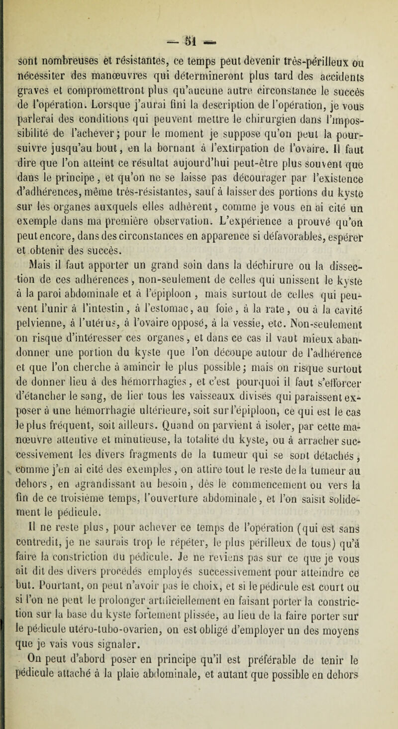 F, i 1 j ] II sont nombreuses et résistantes, ce temps peut devenir très-périlleux ou nécessiter des manœuvres qui détermineront plus tard des accidents graves et compromettront plus qu’aucune autre circonstance le succès de l’opération. Lorsque j’aurai fini la description de l’opération, je vous parlerai des conditions qui peuvent mettre le chirurgien dans l’impos¬ sibilité de l’achever; pour le moment je suppose qu’on peut la pour¬ suivre jusqu’au bout, en la bornant à l’extirpation de l’ovaire, il faut dire que l’on atteint ce résultat aujourd’hui peut-être plus souvent que dans le principe, et qu’on ne se laisse pas décourager par l’existence d’adhérences, même très-résistantes, sauf à laisser des portions du kyste sur les organes auxquels elles adhèrent, comme je vous en ai cité un exemple dans ma première observation. L’expérience a prouvé qu’on peut encore, dans des circonstances en apparence si défavorables, espérer et obtenir des succès. Mais il faut apporter un grand soin dans la déchirure ou la dissec¬ tion de ces adhérences, non-seulement de celles qui unissent le kyste à la paroi abdominale et à l’épiploon , mais surtout de celles qui peu¬ vent l’unir à l’intestin, à l’estomac, au foie, à la rate, ou à la cavité pelvienne, à l’utérus, à l’ovaire opposé, à la vessie, etc. Non-seulement on risque d’intéresser ces organes, et dans ce cas il vaut mieux aban¬ donner une portion du kyste que l’on découpe autour de l’adhérence et que l’on cherche à amincir le plus possible ; mais on risque surtout de donner lieu à des hémorrhagies, et c’est pourquoi il faut s’ellbrcer d’étancher le sang, de lier tous les vaisseaux divisés qui paraissent ex¬ poser à une hémorrhagie ultérieure, soit sur l’épiploon, ce qui est le cas le plus fréquent, soit ailleurs. Quand on parvient à isoler, par cette ma¬ nœuvre attentive et minutieuse, la totalité du kyste, ou à arracher suc¬ cessivement les divers fragments de la tumeur qui se sont détachés, comme j’en ai cité des exemples, on attire tout le reste de la tumeur au dehors, en agrandissant au besoin, dès le commencement ou vers la lin de ce troisième temps, l’ouverture abdominale, et l’on saisit solide¬ ment le pédicule. Il ne reste plus, pour achever ce temps de l’opération (qui est sans contredit, je ne saurais trop le répéter, le plus périlleux de tous) qu’à faire la conslriction du pédicule. Je ne reviens pas sur ce que je vous ait dit des divers procédés employés successivement pour atteindre ce but. Pourtant, on peut n’avoir pas le choix, et si le pédicule est court ou si l’on ne peut le prolonger artiliciellernent en faisant porter la constric- tion sur la base du kyste fortement plissée, au lieu de la faire porter sur le pédicule utéro-tubo-ovarien, on est obligé d’employer un des moyens que je vais vous signaler. On peut d’abord poser en principe qu’il est préférable de tenir le pédicule attaché à la plaie abdominale, et autant que possible en dehors