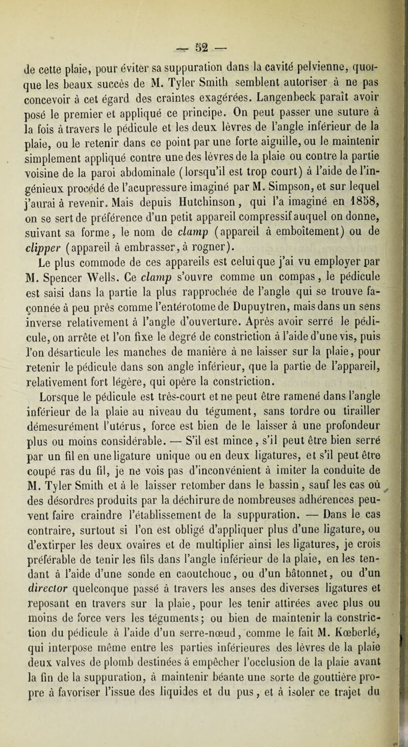 de cette plaie, pour éviter sa suppuration dans la cavité pelvienne, quoi¬ que les beaux succès de M. Tyler Smith semblent autoriser à ne pas concevoir à cet égard des craintes exagérées. Langenbeck paraît avoir posé le premier et appliqué ce principe. On peut passer une suture à la fois à travers le pédicule et les deux lèvres de l’angle inférieur de la plaie, ou le retenir dans ce point par une forte aiguille, ou le maintenir simplement appliqué contre une des lèvres de la plaie ou contre la partie voisine de la paroi abdominale (lorsqu’il est trop court) à 1 aide delin¬ génieux procédé de l’acupressure imaginé par M. Simpson, et sur lequel j’aurai à revenir. Mais depuis Hutchinson , qui l’a imaginé en 1858, on se sert de préférence d’un petit appareil compressif auquel on donne, | suivant sa forme, le nom de clamp (appareil à emboîtement) ou de clipper (appareil à embrasser,à rogner). Le plus commode de ces appareils est celui que j’ai vu employer par M. Spencer Wells. Ce clamp s’ouvre comme un compas, le pédicule est saisi dans la partie la plus rapprochée de l’angle qui se trouve fa¬ çonnée à peu près comme l’entérotome de Dupuytren, mais dans un sens inverse relativement à l’angle d’ouverture. Après avoir serré le pédi¬ cule, on arrête et l’on fixe le degré de constriclion à l’aide d’une vis, puis l’on désarticule les manches de manière à ne laisser sur la plaie, pour retenir le pédicule dans son angle inférieur, que la partie de l’appareil, relativement fort légère, qui opère la constriclion. Lorsque le pédicule est très-court et ne peut être ramené dans l’angle inférieur de la plaie au niveau du tégument, sans tordre ou tirailler démesurément l’utérus, force est bien de le laisser à une profondeur plus ou moins considérable. — S’il est mince , s’il peut être bien serré par un fil en une ligature unique ou en deux ligatures, et s’il peut être coupé ras du fil, je ne vois pas d’inconvénient à imiter la conduite de ; M. Tyler Smith et à le laisser retomber dans le bassin, sauf les cas où ^ ■ des désordres produits par la déchirure de nombreuses adhérences peu¬ vent faire craindre l’établissement de la suppuration. — Dans le cas contraire, surtout si l’on est obligé d’appliquer plus d’une ligature, ou d’extirper les deux ovaires et de multiplier ainsi les ligatures, je crois préférable de tenir les fils dans l’angle inférieur de la plaie, en les ten¬ dant à l’aide d’une sonde en caoutchouc, ou d’un bâtonnet, ou d’un dïreclor quelconque passé à travers les anses des diverses ligatures et reposant en travers sur la plaie, pour les tenir attirées avec plus ou moins de force vers les téguments; ou bien de maintenir la constric- tion du pédicule à faide d’un serre-nœud, comme le fait M. Kœberlé, qui interpose même entre les parties inférieures des lèvres de la plaie deux valves de plomb destinées à empêcher l’occlusion de la plaie avant la fin de la suppuration, à maintenir béante une sorte de gouttière pro¬ pre à favoriser l’issue des liquides et du pus, et à isoler ce trajet du
