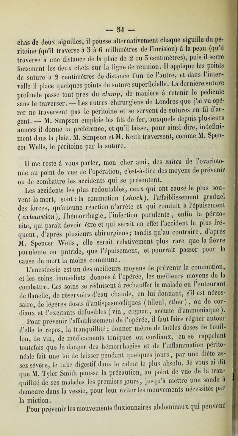 chas de deux aiguilles, il pousse alternativement chaque aiguille du pé¬ ritoine (qu’il traverse à 5 à 6 millimètres de l’incision) à la peau (qu’il traverse à une distance de la plaie de 2 ou d centimètres), puis il serre fortement les deux chefs sur la ligne de réunion. 11 applique les points de suture à 2 centimètres de distance l’un de l’autre, et dans Tinter- valle il place quelques points de suture superficielle. La dernière suture profonde passe tout près du clamp, de manière à retenir le pédicule sans le traverser. — Les autres chirurgiens de Londres que j’ai vu opé¬ rer ne traversent pas le péritoine et se servent de sutures en fil d ar¬ gent. — M. Simpson emploie les fils de fer, auxquels depuis plusieurs années il donne la préférence, et qu’il laisse, pour ainsi dire, indéfini¬ ment dans la plaie. M. Simpson et M. Keith traversent, comme M. Spen¬ cer Wells, le péritoine par la suture. Il me reste à vous parler, mon cher ami, des suites de l’ovarioto¬ mie au point de vue de l’opération, c’est-à-dire des moyens de prévenir ou de combattre les accidents qui se présentent. Les accidents les plus redoutables, ceux qui ont causé le plus sou¬ vent la mort, sont : la commotion {shock), l’affaiblissement graduel des forces, qu’aucune réaction n’arrête et qui conduit à l épuisement exhausiion), l’hémorrhagie, 1 infection purulente, enfin la périto¬ nite, qui paraît devoir être et qui serait en effet l’accident le plus fré¬ quent, d’après plusieurs chirurgiens; tandis qu’au contraire, d’après M. Spencer Wells, elle serait relativement plus rare que la fièvre purulente ou putride, que l’épuisement, et pourrait passer pour la cause de mort la moins commune. L’anesthésie est un des meilleurs moyens de prévenir la commotion, et les soins immédiats donnés à l’opérée, les meilleurs moyens de la combattre. Ces soins se réduisent à réchauffer la malade en l’entourant de flanelle, de réservoirs d’eau chaude, en lui donnant, s’il est néces¬ saire, de légères doses d’antispasmodiques (tilleul, éther), ou de cor¬ diaux et d’excitants diffusibles ( vin , cognac, acétate d’ammoniaque ). Pour prévenir l’affaiblissement de l’opérée, il faut faire régner autour d’elle le repos, la tranquillité; donner même de faibles doses de bouil¬ lon, de vin, de médicaments toniques ou cordiaux, en se rappelant toutefois que le danger des hémorrhagies et de l’inflammation périto¬ néale fait une loi de laisser pendant quelques jours, par une diète as¬ sez sévère, le tube digestif dans le calme le plus absolu. Je vous ai dit que M. Tyler Smith pousse la précaution, au point de vue de la tran¬ quillité de ses malades les premiers jours, jusqu’à mettre une sonde a demeure dans la vessie, pour leur éviter les mouvements nécessités par la miction. JPour prévenir les mouvements fluxionnaires abdominaux qui peuvent