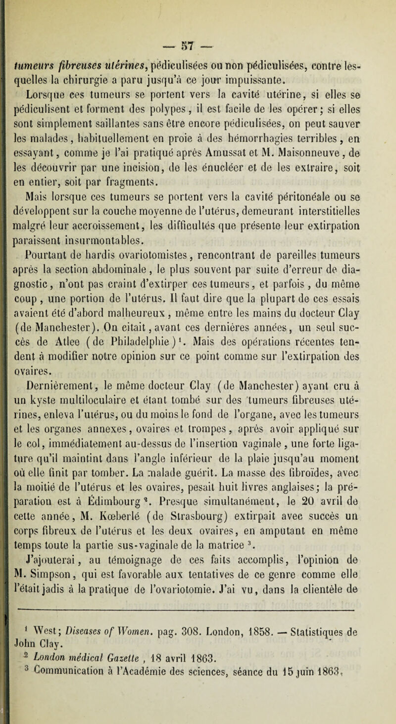 f tumeurs fibreuses utérines, pédiculisées ou non pédiculisées, contre les- j quelles la chirurgie a paru jusqu’<à ce jour impuissante, i Lorsque ces tumeurs se portent vers la cavité utérine, si elles se \ pédiculisent et forment des polypes, il est facile de les opérer ; si elles 1 sont simplement saillantes sans être encore pédiculisées, on peut sauver : les malades, habituellement en proie à des hémorrhagies terribles, en essayant, comme je l’ai pratiqué après Amussat et M. Maisonneuve, de i les découvrir par une incision, de les énucléer et de les extraire, soit ; en entier, soit par fragments. Mais lorsque ces tumeurs se portent vers la cavité péritonéale ou se développent sur la couche moyenne de l’utérus, demeurant interstitielles I malgré leur accroissement, les difficultés que présente leur extirpation paraissent insurmontables. Pourtant de hardis ovariotomistes, rencontrant de pareilles tumeurs après la section abdominale, le plus souvent par suite d’erreur de dia¬ gnostic, n’ont pas craint d’extirper ces tumeurs, et parfois , du même coup , une portion de l’utérus. Il faut dire que la plupart de ces essais avaient été d’abord malheureux , même entre les mains du docteur Clay (de Manchester). On citait, avant ces dernières années, un seul suc¬ cès de Atlee (de Philadelphie )‘. Mais des opérations récentes ten¬ dent à modifier notre opinion sur ce point comme sur l’extirpation des ovaires. I Dernièrement, le même docteur Clay (de Manchester) ayant cru à ■ un kyste multiloculaire et étant tombé sur des 'tumeurs fibreuses uté¬ rines, enleva Tuiérus, ou du moins le fond de l’organe, avec les tumeurs et les organes annexes, ovaires et trompes, après avoir appliqué sur le col, immédiatement au-dessus de l’insertion vaginale , une forte liga¬ ture qu’il maintint dans l’angle inférieur de la plaie jusqu’au moment ! où elle finit par tomber. La malade guérit. La masse des fibroïdes, avec j la moitié de l’utérus et les ovaires, pesait huit livres anglaises ; la pré¬ paration est à Edimbourg^. Presque simultanément, le 20 avril de cette année, M. Kœberlé (de Strasbourg) extirpait avec succès un corps fibreux de l’utérus et les deux ovaires, en amputant en même temps toute la partie sus-vaginale de la matrice ^ i J’ajouterai, au témoignage de ces faits accomplis, l’opinion de j M. Simpson, qui est favorable aux tentatives de ce genre comme elle 1 l’était jadis à la pratique de l’ovariotomie. J’ai vu, dans la clientèle de * West; Diseases of Wornen. pag. 308. London, 1858. — Statistiques de John Clay. ^ London médical Gazette , 18 avril 1863. ^ Communication à l’Académie des sciences, séance du 15 juin 1863,