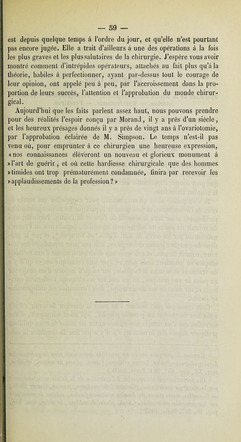 est depuis quelque temps à Tordre du jour, et qu’elle n’est pourtant pas encore jugée. Elle a trait d’ailleurs à une des opérations à la fois les plus graves et les plussalutaires de la chirurgie. J’espére vous avoir montré comment d’intrépides opérateurs, attachés au fait plus qu’à la théorie, habiles à perfectionner, ayant par-dessus tout le courage de leur opinion, ont appelé peu à peu, par l’accroissement dans la pro¬ portion de leurs succès, l’attention et l’approbation du monde chirur¬ gical. Aujourd’hui que les faits parlent assez haut, nous pouvons prendre pour des réalités l’espoir conçu par Morand, il y a près d’un siècle, et les heureux présages donnés il y a près de vingt ans à l’ovariotomie, par Tapprobation éclairée de M. Simpson. Le temps n’est-il pas venu où, pour emprunter à ce chirurgien une heureuse expression, «nos connaissances élèveront un nouveau et glorieux monument à »Tart de guérir, et où cette hardiesse chirurgicale que des hommes » timides ont trop prématurément condamnée, finira par recevoir les » applaudissements de la profession?» I