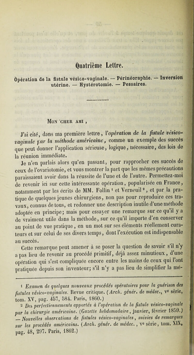 Ouatrième Lettre. Opération de la fistule vésico-vaginale. — Périnéoraphie. -- Inversion utérine. — Hystérotomie. — Pessaires. Mon 'cher ami , J’ai cité, dans ma première lettre, Y opération de la fistule vésico- vaginale par la méthode américaine, comme un exemple des succès que peut donner l’application sérieuse, logique, nécessaire, des lois de la réunion immédiate. Je n’en parlais alors qu’en passant, pour rapprocher ces succès de ceux de l’ovariolomie, et vous montrer la part que les mêmes précautions paraissaient avoir dans la réussite de l’une et de l’autre. Permettez-moi de revenir ici sur cette intéressante opération, popularisée en France, notamment par les écrits de MM. Follin * et Verneuil ^, et par la pra¬ tique de quelques jeunes chirurgiens, non pas pour reproduire ces tra¬ vaux, connus de tous, et redonner une description inutile d’une méthode adoptée en principe; mais pour essayer une remarque sur ce qu’il y a de vraiment utile dans la méthode, sur ce qu’il importe d’en conserver au point de vue pratique, en un mot sur ses éléments réellement cura¬ teurs et sur celui de ses divers temps, dont l’exécution est indispensable au succès. Cette remarque peut amener à se poser la question de savoir s’il n’y a pas lieu de revenir au procédé primitif, déjà assez minutieux, d’une opération qui s’est compliquée encore entre les mains de ceux qui l’ont pratiquée depuis son inventeur; s’il n’y a pas lieu de simplifier la mé- 1 Examen de quelques nouveaux procédés opératoires pour la guérison des fistules vésico-vaginales. Revue critique. (Arch. génér» de médec,, v® série, tom. XV, pag. 4b7, 584. Paris, 1860.) 2 Des perfectionnements apportés à Yopération de la fistule vésico-vaginale par la chirurgie américaine. {Gazette hebdomadaire, pn\\er^ février 1859.) — Nouvelles observations de fistules vésico-vaginales, suivies de remarques sur les procédés américains. {Aich. génér. de médec., v® série, loin. XIX, pag. 48, 297. Paris, 1862.)