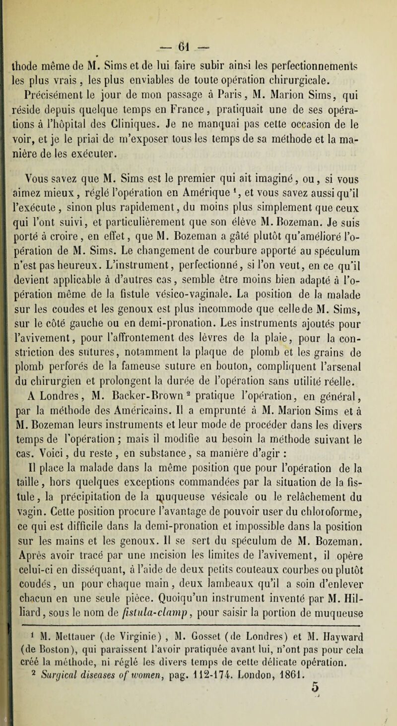 — 61 — ! » ihode même de M. Sims et de lui faire subir ainsi les perfectionnements , les plus vrais 5 les plus enviables de toute opération chirurgicale. Précisément le jour de mon passage à Paris, M. Marion Sims, qui I réside depuis quelque temps en France, pratiquait une de ses opéra- l tions à riiôpital des Cliniques. Je ne manquai pas cette occasion de le voir, et je le priai de m’exposer tous les temps de sa méthode et la ma- i nière de les exécuter. ;i Vous savez que M. Sims est le premier qui ait imaginé, ou, si vous I aimez mieux, réglé l’opération en Amérique S et vous savez aussi qu’il f l’exécute , sinon plus rapidement, du moins plus simplement que ceux J qui l’ont suivi, et particulièrement que son élève M.Bozeman. Je suis ; porté à croire , en effet, que M. Bozeman a gâté plutôt qu’amélioré l’o- ■ pération de M. Sims. Le changement de courbure apporté au spéculum I n’est pas heureux. L’instrument, perfectionné, si l’on veut, en ce qu’il ‘ devient applicable à d’autres cas, semble être moins bien adapté à l’o- j pération même de la fistule vésico-vaginale. La position de la malade : sur les coudes et les genoux est plus incommode que celle de M. Sims, I sur le côté gauche ou en demi-pronation. Les instruments ajoutés pour ' l’avivement, pour l’affrontement des lèvres de la plaie, pour la con- i striction des sutures, notamment la plaque de plomb et les grains de ; plomb perforés de la fameuse suture en bouton, compliquent l’arsenal I du chirurgien et prolongent la durée de l’opération sans utilité réelle. I A Londres, M. Backer-Brown ^ pratique l’opération, en général, \ par la méthode des Américains. Il a emprunté à M. Marion Sims et à j M. Bozeman leurs instruments et leur mode de procéder dans les divers I temps de l’opération ; mais il modifie au besoin la méthode suivant le cas. Voici, du reste , en substance, sa manière d’agir : Il place la malade dans la même position que pour l’opération de la I taille, hors quelques exceptions commandées par la situation de la fis¬ tule , la précipitation de la içuqueuse vésicale ou le relâchement du vagin. Cette position procure l’avantage de pouvoir user du chloroforme, ce qui est difficile dans la demi-pronation et impossible dans la position sur les mains et les genoux. Il se sert du spéculum de M. Bozeman. I Après avoir tracé par une incision les limites de l’avivement, il opère j celui-ci en disséquant, à l’aide de deux petits couteaux courbes ou plutôt I coudés, un pour chaque main, deux lambeaux qu’il a soin d’enlever chacun en une seule pièce. Quoiqu’un instrument inventé par M. Hil- liard, sous le nom de fislula-clnmp, pour saisir la portion de muqueuse ^ 1 M. Mettauer (de Virginie) , M. Gosset (de Londres) et M. Hayward (de Boston), qui paraissent l’avoir pratiquée avant lui, n’ont pas pour cela créé la méthode, ni réglé les divers temps de cette délicate opération. 2 Surgical diseases of wotnen, pag. 112-174. London, 1861. 5