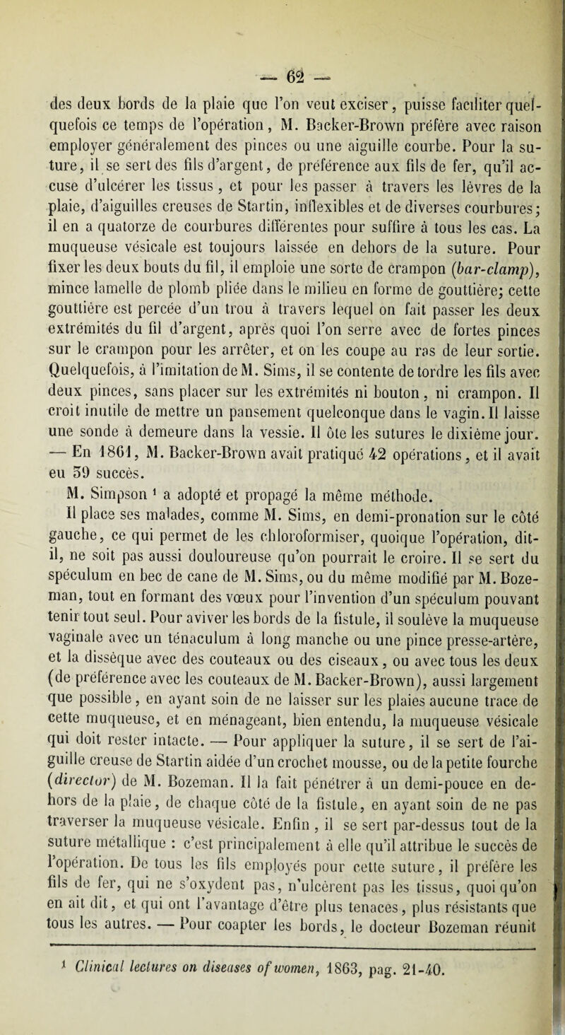 (les (leux bords de la plaie que l’on veut exciser, puisse facditer quel¬ quefois ce temps de l’opération, M. Backer-Brown préfère avec raison employer généralement des pinces ou une aiguille courbe. Pour la su¬ ture, il se sert des fils d’argent, de préférence aux fils de fer, qu’il ac¬ cuse d’ulcérer les tissus, et pour les passer à travers les lèvres de la plaie, d’aiguilles creuses de Startin, inflexibles et de diverses courbures; il en a quatorze de courbures différentes pour suffire à tous les cas. La muqueuse vésicale est toujours laissée en dehors de la suture. Pour fixer les deux bouts du fil, il emploie une sorte de crampon (bar-clamp), mince lamelle de plomb pliée dans le milieu en forme de gouttière; cette gouttière est percée d’un trou à travers lequel on fait passer les deux extrémités du fil d’argent, après quoi l’on serre avec de fortes pinces sur le crampon pour les arrêter, et on les coupe au ras de leur sortie. Quelquefois, à l’imitation de M. Sims, il se contente de tordre les fils avec deux pinces, sans placer sur les extrémités ni bouton, ni crampon. Il croit inutile de mettre un pansement quelconque dans le vagin. Il laisse une sonde à demeure dans la vessie. Il ôte les sutures le dixiéme jour. — En 1861, M. Backer-Brown avait pratique 42 opérations, et il avait eu 59 succès. M. Simpson ^ a adopté et propagé la même méthode. Il place ses malades, comme M. Sims, en demi-pronation sur le côté gauche, ce qui permet de les chloroformiser, quoique l’opération, dit- il, ne soit pas aussi douloureuse qu’on pourrait le croire. Il se sert du spéculum en bec de cane de M. Sims, ou du même modifié par M. Boze- man, tout en formant des vœux pour l’invention d’un spéculum pouvant tenir tout seul. Pour aviver les bords de la fistule, il soulève la muqueuse vaginale avec un ténaculum à long manche ou une pince presse-artère, et la dissèque avec des couteaux ou des ciseaux, ou avec tous les deux (de préférence avec les couteaux de M. Backer-Brown), aussi largement que possible, en ayant soin de ne laisser sur les plaies aucune trace de cette muqueuse, et en ménageant, bien entendu, la muqueuse vésicale qui doit rester intacte. — Pour appliquer la suture, il se sert de l’ai¬ guille creuse de Startin aidée d’un crochet mousse, ou de la petite fourche (direcior) de M. Bozeman. Il la fait pénétrer à un demi-pouce en de¬ hors de la plaie, de chaque côté de la fistule, en ayant soin de ne pas traverser la muqueuse vésicale. Enfin , il se sert par-dessus tout de la suture métallique : c’est principalement à elle qu’il attribue le succès de 1 opération. De tous les fils employés pour cette suture, il préfère les fils de fer, qui ne s’oxydent pas, n’uIcérent pas les tissus, quoiqu’on en ait dit, et qui ont l’avantage d’être plus tenaces, plus résistants que tous les autres. — Pour coapter les bords, le docteur Bozeman réunit 1 Clinical lectures on diseases ofwomen, 1863, pag. 21-40.