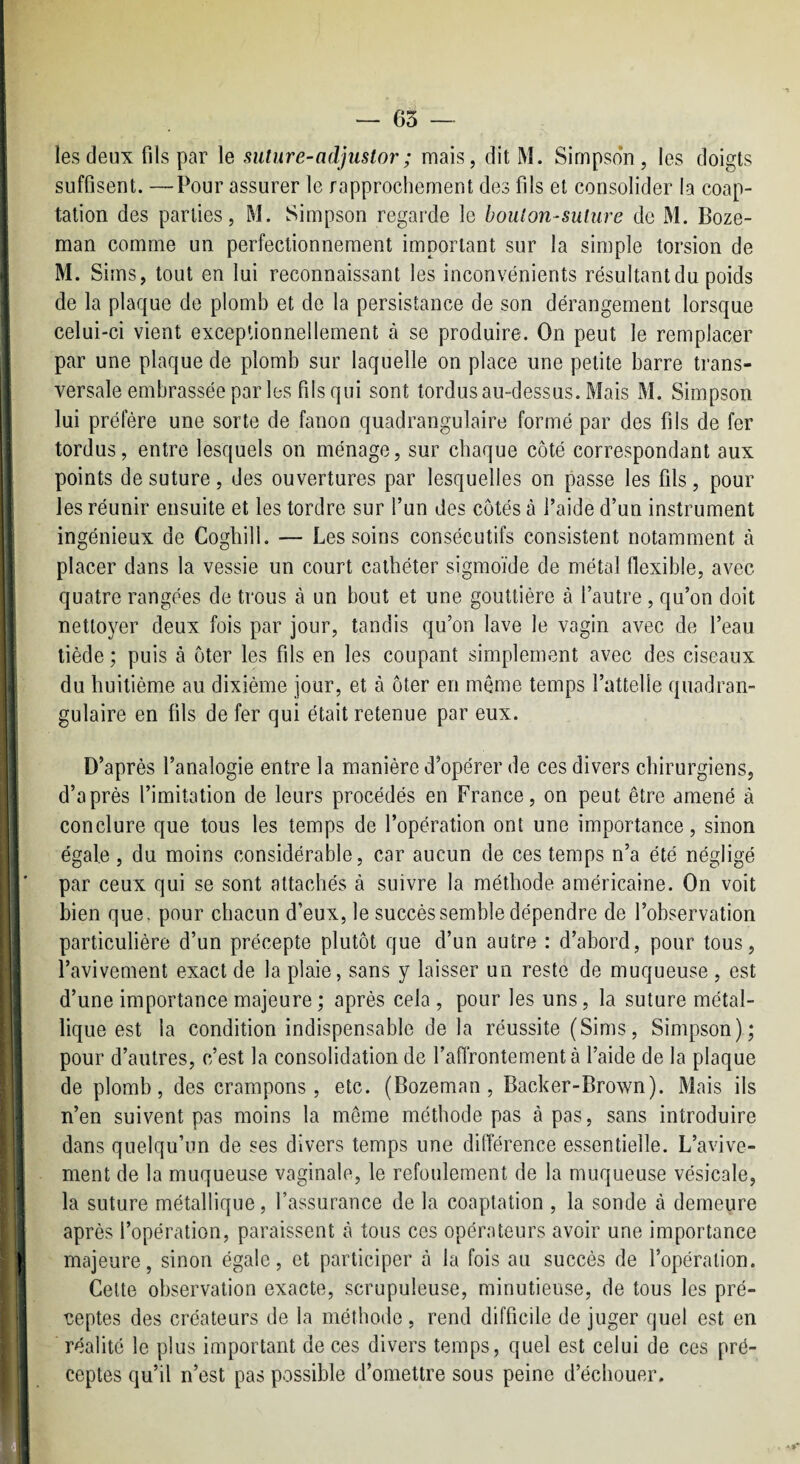 les deux fils par le suture-adjiistor; mais, dit M. Simpson , les doigts suffisent. —Pour assurer le rapprochement des fils et consolider la coap¬ tation des parties, M. Simpson regarde le boulon-suture de M. Boze- man comme un perfectionnement important sur la simple torsion de M. Sims, tout en lui reconnaissant les inconvénients résultant du poids de la plaque de plomb et de la persistance de son dérangement lorsque celui-ci vient exceptionnellement à se produire. On peut le remplacer par une plaque de plomb sur laquelle on place une petite barre trans¬ versale embrassée par les fils qui sont tordus au-dessus. Mais M. Simpson lui préfère une sorte de fanon quadrangulaire formé par des fils de fer tordus, entre lesquels on ménage, sur chaque côté correspondant aux points de suture, des ouvertures par lesquelles on passe les fils, pour les réunir ensuite et les tordre sur l’un des côtés à l’aide d’un instrument ingénieux de Coghill. — Les soins consécutifs consistent notamment à placer dans la vessie un court cathéter sigmoïde de métal flexible, avec quatre rangées de trous à un bout et une gouttière à l’autre , qu’on doit nettoyer deux fois par jour, tandis qu’on lave le vagin avec de l’eau tiède ; puis à ôter les fils en les coupant simplement avec des ciseaux du huitième au dixième jour, et à ôter en même temps l’attelle qiiadran- gulaire en fils de fer qui était retenue par eux. D’après l’analogie entre la manière d’opérer de ces divers chirurgiens, d’après l’imitation de leurs procédés en France, on peut être amené à conclure que tous les temps de l’opération ont une importance, sinon égale, du moins considérable, car aucun de ces temps n’a été négligé par ceux qui se sont attachés à suivre la méthode américaine. On voit bien que, pour chacun d’eux, le succès semble dépendre de l’observation particulière d’un précepte plutôt que d’un autre : d’abord, pour tous, l’avivement exact de la plaie, sans y laisser un reste de muqueuse , est d’une importance majeure ; après cela , pour les uns, la suture métal¬ lique est la condition indispensable de la réussite (Sims, Simpson); pour d’autres, c’est la consolidation de l’aflrontementà l’aide de la plaque de plomb, des crampons, etc. (Bozeman, Backer-Brown). Mais ils n’en suivent pas moins la même méthode pas à pas, sans introduire dans quelqu’un de ses divers temps une diiïérence essentielle. L’avive¬ ment de la muqueuse vaginale, le refoulement de la muqueuse vésicale, la suture métallique, l’assurance de la coaptation , la sonde à demeure après l’opération, paraissent à tous ces opérateurs avoir une importance majeure, sinon égale, et participer à la fois au succès de l’opération. Cette observation exacte, scrupuleuse, minutieuse, de tous les pré¬ ceptes des créateurs de la méthode, rend difficile de juger quel est en réalité le plus important de ces divers temps, quel est celui de ces pré¬ ceptes qu’il n’est pas possible d’omettre sous peine d’échouer.