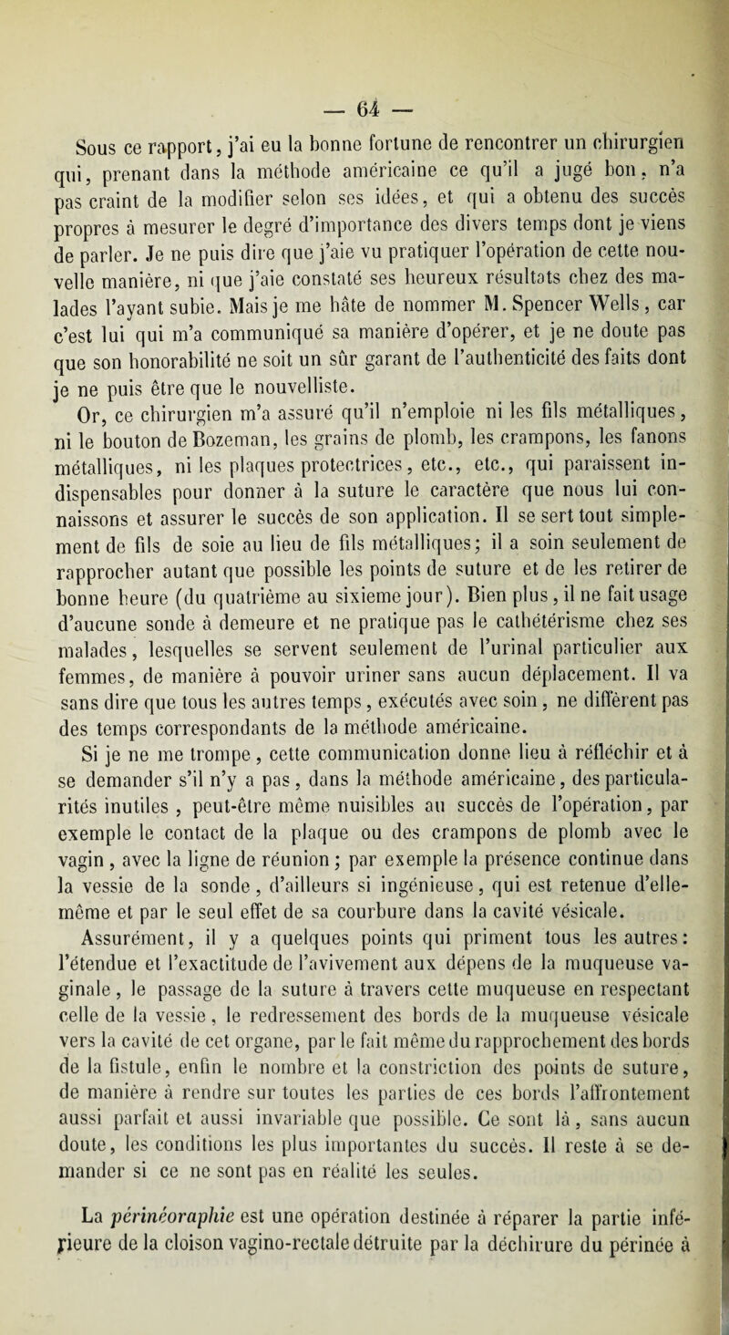 Sous ce rapport, j’ai eu la bonne fortune de rencontrer un chirurgien qui, prenant dans la méthode américaine ce qu’il a jugé bon, n’a pas craint de la modifier selon ses idées, et qui a obtenu des succès propres à mesurer le degré d’importance des divers temps dont je viens de parler. Je ne puis dire que j’aie vu pratiquer l’opération de cette nou¬ velle manière, ni que j’aie constaté ses heureux résultats chez des ma¬ lades l’ayant subie. Mais je me hâte de nommer M. Spencer Wells, car c’est lui qui m’a communiqué sa manière d’opérer, et je ne doute pas que son honorabilité ne soit un sûr garant de l’authenticité des faits dont je ne puis être que le nouvelliste. Or, ce chirurgien m’a assuré qu’il n’emploie ni les fils métalliques, ni le bouton de Bozeman, les grains de plomb, les crampons, les fanons métalliques, ni les plaques protectrices, etc., etc., qui paraissent in¬ dispensables pour donner à la suture le caractère que nous lui con¬ naissons et assurer le succès de son application. Il se sert tout simple¬ ment de fils de soie au lieu de fils métalliques; il a soin seulement de rapprocher autant que possible les points de suture et de les retirer de bonne heure (du quatrième au sixième jour). Bien plus, il ne fait usage d’aucune sonde à demeure et ne pratique pas le cathétérisme chez ses malades, lesquelles se servent seulement de l’urinal particulier aux femmes, de manière à pouvoir uriner sans aucun déplacement. Il va sans dire que tous les autres temps, exécutés avec soin, ne diffèrent pas des temps correspondants de la méthode américaine. Si je ne me trompe, cette communication donne lieu à réfléchir et à se demander s’il n’y a pas, dans la méthode américaine, des particula¬ rités inutiles , peut-être même nuisibles au succès de l’opération, par exemple le contact de la plaque ou des crampons de plomb avec le vagin , avec la ligne de réunion ; par exemple la présence continue dans la vessie de la sonde, d’ailleurs si ingénieuse, qui est retenue d’elle- même et par le seul effet de sa courbure dans la cavité vésicale. Assurément, il y a quelques points qui priment tous les autres: l’étendue et l’exactitude de l’avivement aux dépens de la muqueuse va¬ ginale , le passage de la suture à travers cette muqueuse en respectant celle de la vessie, le redressement des bords de la muqueuse vésicale vers la cavité de cet organe, par le fait même du rapprochement des bords de la fistule, enfin le nombre et la constriction des points de suture, de manière à rendre sur toutes les parties de ces bords l’affrontement aussi parfait et aussi invariable que possible. Ce sont là, sans aucun doute, les conditions les plus importantes du succès. 11 reste à se de¬ mander si ce ne sont pas en réalité les seules. La périnéoraphie est une opération destinée à réparer la partie infé¬ rieure de la cloison vagino-rectale détruite par la déchirure du périnée à